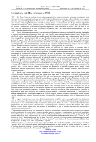 C. G. JUNG Análise de Sonhos (1928- 1930) 20
Inverno de 1928: Primeira Parte, novembro e dezembro Conferência IV: 28 de novembro de 1928
CONFERÊNCIA IV: 28 DE NOVEMBRO DE 1928
109 Dr. Jung: Antes de continuar nosso sonho, eu preciso lhes contar sobre certas coisas que aconteceram neste
intervalo de tempo. Aqueles de vocês que são intuitivos provavelmente observaram que a disposição em nosso segundo
encontro estava um tanto perturbada. Nós tivemos o sonho do touro com seu aspecto comunitário, e assim vivenciamos
uma pequena cena que poderíamos ter assistido na antiga Atenas - eu mencionei o fato de que homens importantes
costumavam contar seus sonhos, e ilustrei-o com o sonho da filha do senador e o sonho do poeta grego. Ou poderíamos
ter assistido a uma tal cena no mercado de alguma vila primitiva, onde um homem se levanta e diz: "De noite eu tive
uma visão, um espírito falou", e então todo mundo se junta em volta e fica terrivelmente impressionado. Tudo isto
trouxe coincidências interessantes à luz.
110 Vocês se lembram de que no dia 21 de novembro nós falamos do touro e do significado da tourada. O sonhador
é um homem ao qual eu ocasionalmente ainda vejo - isso significa que a análise ainda não o matou! Agora, do dia 20 ao
dia 24, ele passou quatro dias fazendo um quadro que ele não podia compreender, que o espantou tanto que ele veio a
mim para pedir por uma explicação. Ele teve que desenhar uma cabeça de touro, e deve ser um touro muito sagrado
porque ele segura o disco do sol entre os cornos. Desafortunadamente, eu não posso lhes mostrar o quadro, porque o
homem pensa que nós já fomos muito indiscretos discutindo seus sonhos aqui no seminário. Eu obtenho meus exemplos
de meus pacientes - de vocês também! Eu contei a ele que estávamos falando do touro em conexão com seu sonho, e
que seu desenho sincronizava com isso, e então eu expliquei a ele o significado de seu desenho.
111 Então, depois de nosso último encontro, depois do sonho da Dra. Shaw, quando eu comentei sobre o
significado antigo da tourada, eu recebi outra carta do México, da amiga que havia efetivamente estado em uma tourada.
Esta carta chegou dois dias depois do último seminário, teria estado duas semanas no caminho, e assim ela deve tê-la
escrita mais ou menos no dia em que primeiro falamos do touro no seminário. Ela não descreve a tourada. Eu citarei o
que ela diz: "O ponto de arte suprema na coisa toda é o momento em que o touro pára, imóvel, confuso, e encara o
matador, e o matador mantendo-se diante dele faz o gesto de escárnio para mostrar sua completa mestria". "O matador é
o ponto de perfeito controle consciente naquela chafurdante massa de inconsciência, naquele fundo negro de
barbarismo". E me pareceu que aquele era o significado do símbolo: alguém deve ter perfeito controle, perfeito estilo e
consumada graça e ousadia, para viver no seio do barbarismo; se fraquejar em qualquer lugar, está acabado. Eis porquê
a tourada era o símbolo do divino. E o toureiro é o herói, porque ele é a única luz que brilha naquela escura massa de
paixão e raiva, aquela falta de controle e disciplina. Ele personifica a perfeita disciplina. Minha amiga é uma
observadora bastante independente, mas ela captou o fundamento da coisa e naquele momento achou necessário
transmiti-lo a mim.
112 Isto é o que chamamos apenas uma coincidência. Eu a mencionei para mostrar como o sonho é uma coisa
vivente, de modo algum uma coisa morta que ressoa como papel seco. É uma situação viva, como um animal com
tentáculos, ou com muitos cordões umbilicais. Nós não percebemos que, enquanto estamos falando dele, ele está
produzindo. Eis porquê os primitivos falam de seus sonhos, e o porquê de eu falar de sonhos. Nós somos movidos pelos
sonhos, eles nos expressam e nós os expressamos, e há coincidências ligadas com eles. Nós declinamos de tomar as
coincidências seriamente porque não podemos considerá-las como causais. Verdade, nós cometeríamos um erro
considerando-as como causais; os eventos não acontecem por causa dos sonhos, isso seria um absurdo, nós nunca
podemos demonstrar isso; eles apenas acontecem. Mas é sábio considerar o fato de que eles acontecem. Nós não os
perceberíamos se eles não fossem de uma peculiar regularidade, não como aqueles experimentos de laboratório, apenas
uma espécie de regularidade irracional. O Oriente baseia muito de sua ciência nesta irregularidade e considera as
coincidências como bases confiáveis para o mundo, preferencialmente à causalidade. Sincronismo99
é a preocupação do
Oriente; causalidade é a preocupação moderna do Ocidente. Quanto mais nos ocupamos com sonhos, mais deveremos
ver tais coincidências - chances. Lembrem-se que o livro científico chinês mais antigo é sobre as chances possíveis da
vida100
.
113 Agora continuaremos nosso sonho. Estamos praticamente completos com as associações, e devemos tentar uma
mão de interpretação. Deveríamos somar todas as associações, neste caso uma tarefa bastante tenaz, porque há mesmo
muitas delas se nós considerarmos todas as conotações mencionadas. O jeu de paume e a tourada não estão no sonho
propriamente dito, mas devemos considerar todo o contexto porque a mente do sonhador foi moldada sobre aquele
modelo. Nossas mentes foram feitas pela história da humanidade; o que os homens pensaram tem influenciado a
99Aparentemente o primeiro uso de Jung deste termo no sentido de "sincronicidade", ou coincidência plena de significado, como um
princípio explanatório de eventos físicos e psíquicos paralelos, iguais em importância e complementares ao princípio de causalidade.
Ver também a seguir, na conferência de 27 de novembro de 1929, nota {{{06}}} e 4 de dezembro de 1929, {{{pág. 417}}}. Jung
primeiro publicou seu termo "sincronicidade" em 1930, em seu discurso memorial para Richard Wilhelm (vide O Espírito na Arte e
na Ciência, vol. XV das Obras Completas de C. G. Jung, Vozes, 1985, parágrafo 81). O conceito está completamente desenvolvido
na monografia "Sincronicidade: Um Princípio de Conexões Acausais", em A Dinâmica do Inconsciente, volume VIII das Obras
Completas de C. G. Jung, Vozes, 1991, parágrafos 816 e seguintes.
100O I Ching, O Livro das Mutações. Numa edição inglesa a tradução é de Cary F. Baines (1950) a partir da tradução de Richard
Wilhelm (1924). Jung escreveu um prefácio especialmente para a tradução na língua inglesa; ele também se encontra no volume XI
(Psicologia da Religião Ocidental e Oriental, Editora Vozes) das Obras Completas de C. G. Jung. A respeito, vide nota 59, e nota de
rodapé {{{8}}} na conferência de 6 de fevereiro de 1929, adiante.
Troca de Livros
http://www.trocadelivros.kit.net
trocadelivros@pop.com.br
 