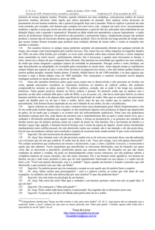 C. G. JUNG Análise de Sonhos (1928- 1930) 21
Inverno de 1928: Primeira Parte, novembro e dezembro Conferência IV: 28 de novembro de 1928
estrutura de nossas próprias mentes. Portanto, quando entramos em uma cuidadosa, conscienciosa análise de nossos
processos mentais, devemos voltar àquilo que outros pensaram no passado. Para explicar certos processos de
pensamento em um homem moderno, não é possível progredir hoje sem o passado. Pode-se explicar o pessoal até uma
certa extensão; por exemplo, este homem quer comprar um carro novo; mas comprar um carro novo, um pensamento
moderno, é apenas a causa que excita um certo tipo de pensamento, o qual ele não fez; pela parte mais importante de sua
dedução lógica, todo o passado é responsável. Somente na idade média nós aprendemos a pensar logicamente - e então
através de professores religiosos. Os primitivos não possuíam o pensamento lógico, simplesmente porque não podiam
produzir o mesmo tipo de raciocínio abstrato que podemos produzir. Deve ter havido um longo período de tempo antes
que nossas mentes fossem treinadas para produzir uma condição abstrata de mente sobre e contra as tentações dos
sentidos e emoções.
114 Em assuntos técnicos os antigos nunca poderiam sustentar um pensamento abstrato por qualquer período de
tempo, eles sempre eram interrompidos pelo instinto travesso. Nós vemos isto em velhas máquinas ou engenhos datados
até 1820; em uma velha bomba, por exemplo, os eixos eram colocados sobre duas colunas dóricas; e certas máquinas
eram construídas no estilo rococó - perfeitamente ridículo. Isto é travessura; e quanto mais travessuras se faziam, é
claro, menor era a chance de que a máquina fosse eficiente. Eles pararam na curiosidade que agradava aos seus sentidos,
de modo que nunca chegaram a qualquer espécie de seriedade no pensamento. Navegar contra o vento, bordejar, era
algo desconhecido na antigüidade; foi inventado pelos normandos no século doze. Antes daquele tempo os marinheiros
sempre tinham que esperar até que o vento fosse favorável ou pegavam nos remos; e eles não tinham quilhas fundas ou
mesmo quilhas pesadas, somente fundos planos. Contudo, tinham barcos de até 1500 toneladas, e as naus egípcias que
levaram o trigo a Roma tinham cerca de 1800 toneladas. Nós começamos a construir novamente navios daquela
tonelagem somente no século dezenove, perto de 1840.
115 Estes são caminhos históricos pelos quais nossa mente tem se desenvolvido e eles precisam ser levados em
conta, quando precisamos considerar as conotações históricas na tentativa de explicar sonhos; não podemos
compreendê-los somente no plano pessoal. Na prática analítica, contudo, não se pode ir tão longe nos caminhos
históricos. Tanto quanto possível, tentarei ser breve, prático e pessoal. No primeiro sonho que eu analisei com o
paciente, eu não atraí a atenção dele para o culto de Mitra, o jeu de paume, etc., não havia razão para fazê-lo, eu estava
bastante satisfeito em dar a ele alguma idéia superficial do significado do sonho. Mas aqui no seminário nós precisamos
seguir em detalhe para ver do que é feito o sonho, talvez mais do que nos sonhos que eu analisei com vocês
pessoalmente. Este homem ficaria espantado de nos ouvir falando de seu sonho, ele não o reconheceria.
116 Agora voltemos ao sonho uma vez mais e tentemos fazer uma interpretação geral. Muito freqüentemente o fim
de um sonho pode ensinar alguma coisa a alguém; ao fim usualmente alguma coisa aconteceu às figuras que apareceram
no palco, de tal modo que a situação e os eventos nele são suficientemente explicáveis. Neste caso nós poderíamos
facilmente começar pelo fim, onde damos de encontro com o importantíssimo fato ao qual o sonho inteiro leva, que o
sonhador é obviamente perturbado por aquele nome, Maria, e boceja ao pronunciá-lo; e os protestos dos membros da
família mostra que ele próprio protesta contra ele a partir do ponto de vista familiar. Ele é um homem de família e a
família é quase algo sagrado, é bastante horrível bocejar com o nome da esposa de alguém. Assim somos introduzidos
imediatamente neste conflito pessoal; ele está aborrecido contra sua vontade, não é sua intenção e ele não gosta disso.
Em tal caso nós podemos esboçar uma conclusão a respeito da economia deste estado mental. O que vocês concluiriam?
117 Sugestão: Ele está inconsciente do aborrecimento?
118 Dr. Jung: Sim, bastante certo: ele não precisaria sonhar isto se ele estivesse consciente disso; sua não-admissão
vai a tal ponto que ele tem que sonhá-la. O sonho tem de dizer a ele: "meu caro colega, você está apenas aborrecido!"
Nós sempre assumimos que conhecemos até mesmo o inconsciente, o que, é claro, é perfeito nonsense; o inconsciente é
aquilo que não sabemos. Vocês assumiriam que perceberiam se estivessem aborrecidos, mas há situações nas quais
vocês não se atreveriam a percebê-lo, prefeririam pensar que estavam doentes. Há situações em que não temos
condições de admitir a verdade, ela pode ser demasiadamente contra nossos interesses; nós não podemos admitir a
verdadeira natureza de nossas emoções, elas são muito chocantes. Ele é um homem muito agradável, um homem de
família, um pai e tudo mais; portanto é claro que ele está regularmente interessado em sua esposa, e o sonho tem de
dizer a ele: "Você está apenas aborrecido, esta é a verdade!" Agora, quando um homem é forçado a perceber que está
aborrecido, o que acontece com sua vida, sua libido?
119 Sugestão: Eu poderia pensar que ela começaria a ocupar-se com aquilo que ele poderia fazer a respeito.
120 Dr. Jung: Quais seriam suas preocupações? - essa é a palavra correta, as coisas que vêm antes de suas
ocupações. As mulheres não têm sido aborrecidas por seus maridos? O que elas poderiam fazer?
121 Sugestão: Isto está muito na psicologia de um homem.
122 Dr. Jung: Não estou tão certo! Mas aqui o sonhador é um homem, portanto vamos nos ater ao papel dele. O
que ele fará?
123 Sugestão: Ele começaria a "olhar pela janela"101
.
124 Dr. Jung: Neste sonho nada dessa espécie é mencionado. Sua sugestão não se demonstra neste caso.
125 Sugestão: Eu penso que ele deve ter olhado pela janela antes de ter o sonho.
101Coloquialismo alemão para "lançar um olho errante à volta, para outra mulher". (N. do T.: Aqui parece não ser adequado usar a
expressão "pular a cerca", embora ela seja mais ou menos parecida com "olhar pela janela". Contudo, apenas olhar ainda não é
equivalente ao ato de "pular" em si).
Troca de Livros
http://www.trocadelivros.kit.net
trocadelivros@pop.com.br
 