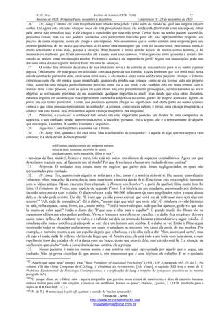 C. G. JUNG Análise de Sonhos (1928- 1930) 22
Inverno de 1928: Primeira Parte, novembro e dezembro Conferência IV: 28 de novembro de 1928
126 Dr. Jung: Correto, ele com freqüência tem olhado pela janela e está além do estado no qual isto surgiria em um
sonho. Ele agora está em uma situação onde ele está procurando mais; ele ainda está aborrecido com sua esposa, olhar
pela janela não remediou isso, e ele chegou à conclusão que isso não serve. Certas dicas no sonho podem socorrê-lo,
pequenas coisas, mas ele não poderia aceitá-las; elas pareceriam ridículas para ele, não representariam resposta, ele
precisa de outra resposta; assim ele chega a um impasse. Nós assumimos que o sonho contém uma resposta para seu
enorme problema, de tal modo que devemos lê-lo como uma mensagem que vem do inconsciente, precisamos tomá-lo
muito seriamente e tudo mais, porque a situação deste homem é muito similar àquela de muitos outros homens, e há
inumeráveis mulheres que ficam aborrecidas até a morte com seus esposos. Várias pessoas entre quarenta e setenta têm
estado ou podem estar em situação similar. Portanto o sonho é de importância geral. Seguir nas associações pode nos
dar uma idéia do que alguém deveria fazer em uma tal situação.
127 O sonho fala primeiro da criança de sua irmã mais nova e do convite de seu cunhado para ir ao teatro e jantar
depois. Obviamente ele está posto em afinidade com esta parte de sua família. Vocês lembram que sua irmã mais nova
era da estimação particular dele, onze anos mais nova, e ele ainda a sente como sendo uma pequena criança, e é muito
extremoso com ela; ele estava quase mortificado quando ela perdeu sua criança, como se ela tivesse sido seu próprio
filho, assim há uma relação particularmente próxima entre ele e sua irmã; e ele também está em bons termos com o
marido dela. Estas pessoas, com as quais ele com efeito não está presentemente preocupado, seriam tomadas no nível
objetivo se estivessem próximas de ou assumindo qualquer importância atual. Mas desde que elas estão distantes,
estamos seguros em assumir que elas representam conteúdos subjetivos no sonho, partes do próprio sonhador, figuras de
palco em seu teatro particular. Assim, nós podemos somente chegar ao significado real desta parte do sonho quando
vemos o que estas pessoas representam no sonhador. A criança, como vocês sabem, é irreal, uma criança imaginária; a
criança real está morta. Nós deixaremos aquela criança imaginária por enquanto.
128 Primeiro, o cunhado: o sonhador tem estado em uma importante posição, um diretor de uma companhia de
negócios, e seu cunhado, sendo homem mais novo, o sucedeu; portanto, ele o seguiu, ele é o representante de alguém
que nos segue, a sombra. A sombra é sempre a seguidora.
129 Sugestão: Com freqüência a sombra vai à frente.
130 Dr. Jung: Sim, quando o Sol está atrás. Mas a velha idéia do synopados102
é aquela de algo que nos segue e vem
conosco; é a idéia de um dáimon pessoal:
scit Genius, natale comes qui temperat astrum,
naturae deus humanae, mortalis in unum
quodque caput, voltu mutabilis, albus et ater103
.
- um deus de face mutável, branco e preto, isto está em todos, um dáimon de aspectos contraditórios. Agora por que
deveríamos traduzir uma tal figura de um tal modo? Por que deveríamos chamar seu cunhado de sua sombra?
131 Resposta: O sonhador tem estado tanto no negócio que partes dele foram negligenciadas, as quais são
representadas pelo cunhado.
132 Dr. Jung: Ora, quanto mais alguém se volta para a luz, maior é a sombra atrás de si. Ou, quanto mais alguém
volta seus olhos para a luz da consciência, tanto mais sente a sombra detrás de si. Este termo está em completa harmonia
com as idéias antigas. Há um excelente livro chamado O Homem sem Sombra104
, a partir do qual um filme muito bom foi
feito, O Estudante de Praga, uma espécie de segundo Faust. É a história de um estudante, pressionado por dinheiro,
fazendo um contrato com o diabo. O diabo oferece a ele 900.000 soberanos de ouro empilhados sobre a mesa diante
dele, e ele não pode resistir. Ele diz: "É claro que eu não posso esperar que você me dê todo esse ouro sem algo em
retorno?" "Ah, nada de importância", diz o diabo, "apenas algo que você tem nesta sala". O estudante ri - não há muito
na sala, velha espada, cama, livros, etc., muito pobre. "Você é bem-vindo para tudo que lhe apetecer, pode ver que não
há muito de valor aqui!" Então o diabo diz: "Fique aqui e olhe para o espelho". O grande trunfo dos filmes são os
espantosos efeitos que eles podem produzir. Vê-se o homem e seu reflexo no espelho, e o diabo fica em pé por detrás e
acena para o reflexo do estudante no vidro, e a reflexão sai dele de um modo bastante extraordinário e segue o diabo. O
estudante olha para o espelho e já não pode se ver, ele é um homem sem sombra. E o diabo se vai. Então o filme segue
mostrando todas as situações embaraçosas nas quais o estudante se encontra por causa da perda de sua sombra. Por
exemplo, o barbeiro mostra a ele um espelho depois que o barbeou, e ele olha nele e diz: "Sim, assim está certo", mas
ele não vê nada, nada de reflexo, ele tem de fingir que vê. Noutra cena ele está indo a um baile com uma dama, e num
espelho no topo das escadas ele vê a dama com um braço, como que através dele, mas ele não está lá. É a situação de
um homem que cindiu105
toda a consciência de sua sombra, ele a perdeu.
133 Nosso paciente é mais ou menos assim, e sua sombra está aqui representada por aquele que o segue, seu
cunhado. Não há prova científica de que assim é, nós assumimos que é uma hipótese de trabalho. E se o cunhado
102"Aquele que segue atrás" (grego). Vide "Basic Postulates of Analytical Psychology" (1931), CW 8, parágrafo 665. (N. do T.: No
volume VIII das Obras Completas de C.G.Jung, A Dinâmica do Inconsciente, [Ed. Vozes], o capítulo XIII leva o nome de O
Problema Fundamental da Psicologia Contemporânea, e a explicação de Jung a respeito do synopados encontra-se no mesmo
parágrafo 665).
103"O porquê disso, só o Gênio sabe - aquela companhia que governa nossa estrela de nascimento, o deus da natureza humana,
embora mortal para cada vida singular, e mutável em semblante, branco ou preto". Horácio, Epistles, 2.2.187ff. (tradução para o
inglês de H.R.Fairclugh, LCL).
105(N. do T.): O termo aqui é split off, que tem o sentido de "rachar separando".
Troca de Livros
http://www.trocadelivros.kit.net
trocadelivros@pop.com.br
 