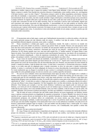 C. G. JUNG Análise de Sonhos (1928- 1930) 23
Inverno de 1928: Primeira Parte, novembro e dezembro Conferência IV: 28 de novembro de 1928
representa a sombra, segue-se que a esposa da sombra é uma figura muito definida; e deve ter características dessa
figura, a esposa é a anima. Para elucidar tais conceitos obscuros e complicados, como sombra, anima, etc., um diagrama
é útil para mostrar o que é ou não é lógico106
. Precisamos começar a partir de idéias arquetípicas, precisamos começar
pela idéia de totalidade; e expressamos a totalidade da personalidade, masculina e feminina, por um círculo. Haveria
necessariamente de ter um centro, mas não se pode assinalar o lugar central para a consciência porque nossa consciência
é sempre unilateral. Se alguém olhar para o que há diante de seus olhos, pode não estar ciente do que há atrás de si; não
se pode estar consciente de tudo em um dado momento. Para ser consciente é preciso estar concentrado; alguém que
está consciente está sempre consciente de algo específico. A personalidade em seu todo poderia ser descrita como
consciência mais inconsciente. Há a área do habitualmente inconsciente, e a área do relativamente inconsciente. Assim,
há uma área que é apenas relativamente consciente; há tempos em que se está consciente disso e tempos em que se está
consciente de alguma outra coisa. A consciência é como uma lanterna errando em um campo; somente os pontos que são
iluminados estão conscientes.
134 O inconsciente está no lado negro, a parte que é habitualmente inconsciente é a esfera da sombra, e ela não tem
um centro particular porque nós não sabemos onde ele estaria. A sombra é um tipo de centro, é claro, uma certa
personalidade diferente daquela consciente, neste sonho o cunhado.
135 Nossa consciência é voltada para aquilo a que chamamos mundo. De modo a mover-se no mundo nós
precisamos de uma certa atitude ou persona, a máscara que pomos frente ao mundo. Pessoas com uma persona muito
forte têm faces muito parecidas com máscaras. Eu lembro de uma paciente mulher que tinha uma tal face. Ela era uma
figura de anima para os homens, misteriosa e fascinante por causa de sua máscara - mistério por trás, uma mulher
misteriosa. Eu fico doente quando ouço isso, mas nem todo mundo fica. A "mulher mistério" de alguns filmes é uma
figura de anima. Esta mulher disse ter uma natureza muito pacificamente harmoniosa, mas dentro ela era justamente o
oposto, terrivelmente despedaçada e cheia de espantosas contradições de caráter. Sem sua máscara ela seria apenas
polpa, sem qualquer controle. A persona é uma espécie de pasta que alguém usa sobre a face.
136 O que vemos do mundo está distante da totalidade, é meramente a superfície; nós não olhamos para dentro da
substância do mundo, para dentro daquilo que Kant chamou de "a coisa em si". Aquilo seria o inconsciente das coisas, e
tanto quanto tais coisas são inconscientes elas são desconhecidas para nós. Portanto, nós precisamos da outra metade do
mundo, o mundo da sombra, o lado de dentro das coisas. A cisão entre o consciente e o inconsciente atravessa o mundo.
Agora, se eu tenho uma pele de adaptação para o mundo consciente, eu devo ter uma para o mundo inconsciente
também. A anima é a conclusão da inteira adaptação do homem às coisas desconhecidas ou parcialmente conhecidas.
Foi muito tardiamente que eu cheguei à conclusão de que a anima é a contraparte da persona, e sempre aparece como
uma mulher de certa qualidade porque ela está em conexão com a sombra específica do homem.
137 No caso de nosso sonhador, temos uma demonstração muito típica da anima. Ela está ligada com o cunhado, a
sombra, como sua esposa; com a pequena irmã, sua estimação feminina107
, a fêmea mais íntima, que ele mais ama; e com
a criança pela qual ele tem sentimentos muito ternos, como algo muito próximo a sua alma. Portanto é uma figura que
alguém pode designar como um símbolo de alma. Eu escolhi usar a palavra anima para evitar todos os problemas com o
significado de "alma". A irmã dele no sonho é a figura que está casada com a sombra, e a declaração ulterior do sonho é
a de que esta fêmea é uma criança imaginária. Um fato imaginário não é um fato não-existente, mas algo de uma ordem
diferente. Uma fantasia, por exemplo, é um fato muito dinâmico. Lembrem-se que alguém pode ser morto por uma
fantasia, e ser morto por um tiro disparado em guerra ou por um lunático aqui é a mesma coisa - está morto! Quando o
sonho fala de uma criança, esta é uma entidade definida, como sua irmã e cunhado, a mãe de sonho e o pai de sonho, são
entidades definidas. Elas possuem existência psicológica, são fatos que trabalham e constituem um mundo que funciona.
138 Não há nada em nossa civilização que não tenha estado primeiro em nossa imaginação, em fantasia; mesmo
casas e cadeiras existiram primeiro na imaginação do arquiteto ou projetista. A Guerra Mundial veio através de meras
opiniões de que a guerra deveria ser declarada na Sérvia, opiniões baseadas em fantasia, imaginação. As fantasias são
extremamente perigosas; nós seríamos sábios em compreender, em nossas mentes, que uma criança ou mulher
imaginária é uma perigosa realidade, e ainda mais porque não é visível. Eu preferiria muito mais lidar com uma mulher
real do que com uma mulher imaginária. Uma anima pode trazer à luz os mais admiráveis resultados: ela pode enviar um
homem a praticamente qualquer lugar no mundo; o que uma mulher real não poderia fazer, a anima pode. Se a anima
assim diz, deve-se seguir. Se uma esposa fala aborrecido nonsense, ela é amaldiçoada, mas quando a anima fala
nonsense aborrecido...
139 Questão: Por que a anima tem tal poder?
140 Dr. Jung: Porque nós subestimamos a importância da imaginação. A anima e o animus têm tremenda influência
porque nós deixamos a sombra para eles. Não estando ciente de ter uma sombra, você declara uma parte de sua
106O diagrama é reproduzido aqui a partir de Sems2 (1938), onde está explicado em uma nota de rodapé que o diagrama original de
Jung foi perdido e reproduzido a partir da memória de Ethel Taylor. Referência foi feita a um diagrama similar em ABC of Jung's
Psychology (1927), de Joan Corrie, pág. 21. Os Sems3-4 dão a mesma versão do diagrama; ele não se encontra no Sem1.
107(N. do T.): A expressão aqui utilizada para "estimação feminina" é, no original em inglês, female pet, que pode significar algo
como uma espécie de bichinho de estimação de qualidade feminina, um mimo feminino.
Troca de Livros
http://www.trocadelivros.kit.net
trocadelivros@pop.com.br
 
