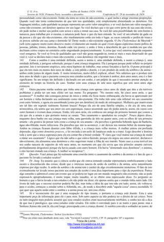 C. G. JUNG Análise de Sonhos (1928- 1930) 24
Inverno de 1928: Primeira Parte, novembro e dezembro Conferência IV: 28 de novembro de 1928
personalidade como não-existente. Então ela entra no reino do não-existente, o qual incha e atinge enormes proporções.
Quando você não toma conhecimento de que tem tais qualidades, está simplesmente alimentando os demônios. Em
linguagem médica, cada qualidade na psique representa um certo valor energético, e se você declara um valor energético
como não-existente, um demônio aparece em seu lugar. Se você declara que o rio que corre perto de sua casa não existe,
ele pode inchar e encher seu jardim com seixos e areia e minar sua casa. Se você der uma possibilidade tão sem-limites à
natureza, para trabalhar por si mesma, a natureza pode fazer o que ela bem entende. Se você vê um rebanho de gado ou
de porcos e diz que são não-existentes, eles imediatamente estão em todo o lugar, as vacas comerão o jardim de rosas e
os porcos subirão em sua cama e dormirão lá! Deste modo o não-existente engorda. O Die Fledermäuse de Meyrink108
(sob certo aspecto muito ruim) descreve muito vividamente um mundo no qual vivem alguns espécimes muito pobres de
pessoas, pálidas, tristes, doentias, ficando cada vez piores; e então é feita a descoberta de que à medida em que elas
declinam certos corpos no cemitério estão engordando proporcionalmente. A coisa que você enterrou engorda enquanto
você emagrece. Se você se livra de qualidades que você não gosta negando-as, torna-se mais e mais desavisado do que
você é; você se declara mais e mais não-existente, e seus demônios vão engordar mais e mais.
141 Como a sombra é uma entidade definida, assim a anima é, uma entidade definida, e assim a criança é, uma
entidade definida, e perigosa sobretudo, porque é uma criança imaginária. Ela é perigosa porque pode refletir no próprio
paciente. Isto é novamente empírico, uma mera hipótese de trabalho, mas somos forçados a fazê-la. O ponto principal é
que ela tem mais ou menos dois anos de idade, e está pálida e doente, e é um produto da união da sombra e da anima -
ambos estão juntos de algum modo. É muito misterioso, muito difícil explicar, afinal. Nós sabemos que o produto tem
dois anos de idade e que o paciente começou seus estudos ocultos, que o levaram à análise, dois anos antes; este é o fato
significante. Se um tempo tão definido é declarado em um sonho, é um palpite de que é necessário prestar atenção ao
elemento de tempo na história do caso. Sonhar com uma criança de sete anos significa que sete anos antes algo
começou.
142 Outra paciente minha sonhou que tinha uma criança com apenas cinco anos de idade que deu a ela terríveis
problemas e podia ter um mau efeito em sua mente. Eu perguntei: "No mesmo mês, há cinco anos atrás, o que
aconteceu?" A mulher não conseguia pensar de início e então ela ficou muito embaraçada; ela havia se apaixonado por
um homem e tinha declarado seu sentimento como não-existente. Ela tinha tido uma vida infernal em seu casamento
com outro homem, e agora era assombrada [como por um demônio] de medo de enlouquecer. Mulheres que mantiveram
um tal fato em segredo realmente ficaram loucas! Porque ela era de uma família simples, e ele era de uma mais
aristocrática, ela sentiu que seu amor era sem esperanças, nunca assumindo que ele podia amá-la; assim, ela casou com
outro homem e tiveram duas crianças. Então, três anos atrás, ele conheceu um amigo do primeiro homem que contou a
ela que ele a amara e que portanto nunca se casara. "Seu casamento o apunhalou no coração". Pouco depois disso,
enquanto dava banho em sua criança mais velha, uma garotinha de três ou quatro anos, com os olhos de seu primeiro
amante - ela gostava de pensar nela como a criança de seu amante - ela percebeu a garotinha bebendo água da banheira,
água não-filtrada, muito infecciosa. Ela percebeu que isto ia acontecer, e até deixou seu menino beber da mesma água.
Ambas as crianças ficaram doentes com febre tifóide, e a criança mais velha morreu. A mulher entrou em profunda
depressão, algo como dementia praecox, e foi enviada a um asilo de lunáticos onde eu a tratei. Logo descobri a história
toda e senti que a única esperança para ela era contar-lhe a brutal verdade: "É claro que você matou sua criança de modo
a matar seu casamento". Lógico que ela não sabia o que estava fazendo; porque ela negou seu amor anterior, declarou-o
não-existente, ela alimentou seus demônios e eles sugeriram matar a filha de seu marido. Neste caso a coisa terrível em
seu sonho nascera do espectro de três anos antes, no momento em que ela ouviu que seu primeiro amante estivera
profundamente desgostoso porque ela havia casado com outro homem. Ela havia "alimentado seus demônios", o animus,
e eles haviam matado sua criança. A mulher se recuperou109
.
143 Questão: Você pensa que há realmente uma conexão entre o casamento da sombra e da anima e o fato de que o
paciente foi levado a estudos ocultos?
144 Dr. Jung: Eu assumo que a ciência oculta que ele estava tentando estudar representaria simbolicamente o lado
escuro e desconhecido das coisas; desde que o interesse nasceu da união da sombra e da anima, seria naturalmente
expresso por algo oculto. A união da sombra e da anima tem o caráter de algo excedentemente misterioso. O fato de isto
eventualmente ter levado nosso paciente aos estudos do oculto é uma dica importante para o tipo da experiência. Parece
algo estranho e admirável como um evento que só poderia ter lugar em um mundo imaginário não-existente; não se pode
expressá-lo apropriadamente, é muito ímpar, muito inaudito, só se obtém uma repercussão disso. Eu perguntei ao
homem o que o havia levado a tais estudos e ele não pôde me dizer; ele apenas sentiu que o mundo tinha outro lado. Ele
tivera de tudo que o sucesso exterior poderia lhe dar, mas tinha a idéia de que isto não era tudo; assim, ele voltou-se
para o oculto, começou a estudar sobre a Atlântida, etc., de modo a descobrir onde "aquela coisa" estava escondida. O
que quer que aquela união entre a sombra e a anima possa ser, tem esse efeito.
145 Já o inconsciente diz que é uma ocupação de tipo insano, e portanto a criança está doente. Esta é uma
importante peça de informação para ele e para mim. Sob outro aspecto eu não poderia ter o direito de ser crítico. Nem
eu nem ninguém mais poderia assumir que seus estudos ocultos eram necessariamente mórbidos; o sonho nos dá a dica
de que isso é patológico, que estes estudos estão errados. Ele então é convidado para ir ao teatro e para jantar, mas a
Senhora Anima não está lá, ela está longe, preocupada com a criança doente. A sombra convida o sonhador ao teatro, de
108Gustav Meyrink, Fledermäuse. Sieben Geschichten (1916).
109Para um relato mais detalhado deste caso, vide "Tavistock Lectures" (1935), CW 18, parágrafos 107 e seguintes.
Troca de Livros
http://www.trocadelivros.kit.net
trocadelivros@pop.com.br
 