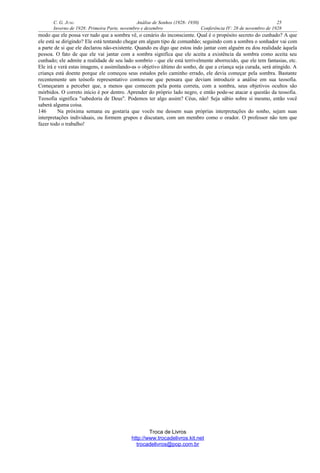 C. G. JUNG Análise de Sonhos (1928- 1930) 25
Inverno de 1928: Primeira Parte, novembro e dezembro Conferência IV: 28 de novembro de 1928
modo que ele possa ver tudo que a sombra vê, o cenário do inconsciente. Qual é o propósito secreto do cunhado? A que
ele está se dirigindo? Ele está tentando chegar em algum tipo de comunhão; seguindo com a sombra o sonhador vai com
a parte de si que ele declarou não-existente. Quando eu digo que estou indo jantar com alguém eu dou realidade àquela
pessoa. O fato de que ele vai jantar com a sombra significa que ele aceita a existência da sombra como aceita seu
cunhado; ele admite a realidade de seu lado sombrio - que ele está terrivelmente aborrecido, que ele tem fantasias, etc.
Ele irá e verá estas imagens, e assimilando-as o objetivo último do sonho, de que a criança seja curada, será atingido. A
criança está doente porque ele começou seus estudos pelo caminho errado, ele devia começar pela sombra. Bastante
recentemente um teósofo representativo contou-me que pensara que deviam introduzir a análise em sua teosofia.
Começaram a perceber que, a menos que comecem pela ponta correta, com a sombra, seus objetivos ocultos são
mórbidos. O correto início é por dentro. Aprender do próprio lado negro, e então pode-se atacar a questão da teosofia.
Teosofia significa "sabedoria de Deus". Podemos ter algo assim? Céus, não! Seja sábio sobre si mesmo, então você
saberá alguma coisa.
146 Na próxima semana eu gostaria que vocês me dessem suas próprias interpretações do sonho, sejam suas
interpretações individuais, ou formem grupos e discutam, com um membro como o orador. O professor não tem que
fazer todo o trabalho!
Troca de Livros
http://www.trocadelivros.kit.net
trocadelivros@pop.com.br
 