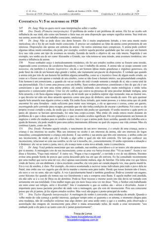 C. G. JUNG Análise de Sonhos (1928- 1930) 26
Inverno de 1928: Primeira Parte, novembro e dezembro Conferência V: 5 de dezembro de 1928
CONFERÊNCIA V: 5 DE DEZEMBRO DE 1928
147 Dr. Jung: Hoje eu quero ouvir suas interpretações sobre o sonho.
148 Dra. Deady (Primeira interpretação): O problema do sonho é um problema de anima. Ele foi ao oculto sob
influência de sua irmã, não como um homem o faria mas em uma disposição que sempre significa anima. Sua irmã era
sua anima, assim não foi um trabalho consciente, intelectual.
149 Dr. Jung: Não se pode dizer isto deste homem. Ele é muito amplamente letrado, e tem uma mente muito
meticulosa; ele o fez de um modo muito consciente. É preciso ser cuidadoso ao falar da anima como promotora de um
interesse. Disposições são apenas um sintoma da anima - há outros sintomas mais conspícuos. A anima pode conferir
algumas idéias muito estranhas; ela pode, por exemplo, conferir aquela peculiar qualidade que faz com que um homem
leve sua vida como um tipo de aventura ou missão, fazendo da tarefa o objetivo de sua vida inteira. Napoleão é um
exemplo, seu sonho era de ser como Alexandre o Grande; sua vida tornou-se uma missão, uma aventura romântica; isto
mostra a influência da anima.
150 Nosso sonhador suíço é meticulosamente romântico, ele foi aos estudos ocultos como se fossem uma missão,
organizada como aventuras de cavaleiros buscadores, e isso é trabalho da anima. A anima não se ocupa somente com
nonsense, ela também é a femme inspiratrice: ela dá a um homem idéias muito grandiosas e impulsos generosos, ela
pode fazer da vida de um homem algo grande e nobre, não meramente um pacote de disposições. É verdade que quando
a anima está por trás de um homem há também alguma armadilha, como se o incentivo fosse de algum modo errado, ou
como se o fizesse com apenas a metade de seu cérebro, como se não fosse o homem inteiro, sua personalidade completa.
Este homem é um comerciante, e quando ele vai ao oculto ele está vivendo somente a metade de si, não a soma total de
sua personalidade. Ele é como uma pessoa com um hobby. Seus sonhos posteriores constelaram o fato de que ele é um
comerciante e que ele tem uma mente prática: ele estaria sonhando com situações muito mitológicas e então nelas
apareceria o comerciante prático. Uma vez ele sonhou que estava na presença de uma peculiar deidade maligna, uma
bola amarela, e ele fazia alguma mágica com ela, de tal modo que se poderia esperar algo tremendo; mas ao ilustrar isto,
o que deveria ter sido um deus amarelo apareceu como uma peça de dinheiro, uma moeda de ouro. Ele quis queimar
aquela bola amarela mas alguém cortou a onda. Ele então ficou irritado, quis matar pessoas, e a única arma que ele pode
encontrar foi uma ferradura - nada suficiente para matar seus inimigos, e ele se apavorou e correu, como um garoto,
escorregando pelo corrimão para escapar, pensando que ele não tinha condições de encarar o problema. Foi como se ele
próprio tivesse cortado a onda, de modo que o deus amarelo não podia ser queimado. O sonho mostrou o quão perto os
pares de opostos se haviam aproximado, foi uma luta corpo-a-corpo. Mas então ele ainda estava muito distante do
problema de o que o deus amarelo significa e o que os estudos ocultos significam. Ele era primariamente um homem de
negócios e então ele mudara para os estudos ocultos. Isto é o que a anima pode fazer sozinha, quando ela trabalha sem a
ajuda do homem; ela pode mudá-lo para uma esfera inteiramente diferente na qual ele esquece sua vida comum. Mas ela
continua à parte, como em She.
151 Dra. Deady: Portanto aquele estudo, o nascimento de um novo interesse, é o estudo de uma criança; assim a
criança é seu interesse no oculto. Mas seu interesse no oculto é um interesse da anima, não um interesse do logos
masculino; conseqüentemente a criança está doente. É sua sombra e sua anima que têm este interesse, e ambos estão em
seu inconsciente, de modo que ele é levado a algo sobre o qual ele não tem controle. Ele tem que conhecer seu
inconsciente, relacionar-se com sua sombra, se ele vai à teosofia, etc., conscientemente. O sonho representa a situação e
é dinâmico: ele vai ao teatro e janta, isto é, ele avança rumo a uma nova atitude, rumo à consciência.
152 Dr. Jung: Você poderia mencionar que seu cunhado, sua sombra, convidou-o a ir ao teatro, ele não pensa nisso
por si mesmo. A mensagem veio de seu inconsciente, como se uma voz baixa tivesse dito: "Vá ao teatro". Assim a voz
disse a Sócrates, "Faça mais música". E outra vez, "Pegue a rua à esquerda", e ouvindo a voz de seu dáimon, Sócrates
evitou uma grande horda de porcos que corria descendo pela rua em que ele estivera. Eu fui consultado recentemente
por uma mulher que ouvia uma tal voz; ela é apenas suavemente maluca, algo de familiar. Ela tinha uma voz que falava
vindo de baixo, em seu abdômen, e dava excelente conselho; ela veio para ser curada daquela voz, mas queria mantê-la.
Era a voz da sombra, é claro. Por exemplo, ela estava acostumada a escrever notas individuais para todo o povo dela no
Natal, mas então sua voz sugeriu que ela devia mandar a mesma nota para todos. Desde que nosso homem não é louco,
ele ouve a voz no sono, não em vigília. A voz é peculiarmente banal e também grandiosa. Pode-se cometer um engano,
como Sócrates fez quando ele tomou sua voz literalmente e saiu e comprou uma flauta. E aquela mulher está aturdida,
ela não sabe se é a voz de Deus ou do demônio. Pode-se ficar receoso e mesmo assim isto não devia ser tomado com
seriamente em sua totalidade. Uma mulher negra que era meio louca uma vez me disse: "Sim, o Senhor está trabalhando
em mim como um relógio, sério e divertido". Isto é exatamente o que os sonhos são - sérios e divertidos. Assim é
importante para nosso paciente perceber de onde vem a mensagem, que ela vem do inconsciente. Pois seu consciente
pensa que ele já jantou, já fez alguns estudos ocultos. Mas você não pegou o ponto principal do sonho.
153 Srta. Taylor (Segunda interpretação): A mensagem do sonho é conversão, uma mudança de atitude. Quando o
velho modo de vida começa a perder interesse, qualquer tempo entre os quarenta e os setenta, o momento chegou para
uma mudança, não de condições externas mas algo dentro: por uma união entre o ego e a sombra, pela observação e
assimilação das imagens do inconsciente para obter o mana armazenado neles, de modo a criar novamente: "seu
cunhado pede a ele para ir ao teatro com ele e jantar posteriormente".
Troca de Livros
http://www.trocadelivros.kit.net
trocadelivros@pop.com.br
 