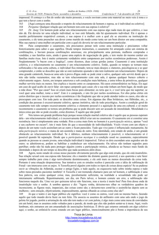 C. G. JUNG Análise de Sonhos (1928- 1930) 28
Inverno de 1928: Primeira Parte, novembro e dezembro Conferência V: 5 de dezembro de 1928
impessoal. O começo e o fim do sonho são muito pessoais; e vocês ouviram como este material no meio veio à tona e o
que tem a haver com o sonho.
163 [Aqui começou uma discussão a respeito do relacionamento de homem e esposa, se é individual ou coletivo].
164 Pergunta: Qualquer relação que um homem tem com sua esposa é coletiva?
165 Dr. Jung: Um homem pode achar seu relacionamento com sua esposa algo nada mais do que coletivo, e isso
não dá. Ele deveria ter uma relação individual; se isso está faltando, não há ajustamento individual. Ele é apenas o
marido perfeitamente respeitável comum, e sua esposa é a mulher com a qual ele se encontra na instituição do
casamento, e ele tenta preencher seu dever como marido do modo como tenta ser um bom diretor em uma companhia.
Mas sua esposa é uma mulher em particular com a qual ele deveria ter um relacionamento particular.
166 Para compreender o casamento, nós precisamos pensar nele como uma instituição e precisamos voltar
historicamente para saber o que significa. Desde tempos imemoriais, o casamento foi arranjado como um sistema de
combinações, e haviam poucas combinações amorosas; era principalmente uma permuta, mulheres compradas e
vendidas; e nas famílias reais, ainda é quase uma espécie de negociação de gado, e tem muito do mesmo caráter em
famílias muito ricas. Isto é muito certamente verdadeiro entre camponeses por razões econômicas poderosas. Assim é
freqüentemente "o bacon com a lingüiça", como dizemos, duas coisas gordas juntas. Casamento é uma instituição
coletiva, e o relacionamento no casamento é um relacionamento coletivo. Então, quando os tempos se tornam mais
sofisticados e há uma certa cultura, o individual fica mimado; tem-se mais desejos e clamores, psicologiza-se e se quer
compreender, e então se descobre que não se está realmente ajustado e não tem realmente um relacionamento. Depois de
uma grande catástrofe, busca-se uma sala à prova d'água onde se pode estar a salvo, qualquer sala servirá desde que o
teto não tenha vazamentos; mas não se tem relacionamento com esta sala, é apenas qualquer buraco coberto e
relativamente seguro. Assim, em tempos anteriores e sob condições mais bárbaras, e entre tribos de primitivos, qualquer
mulher serviria mais ou menos. Isto explica o incesto entre os camponeses. Há casos extraordinários na Suíça. Eis aqui
um caso do qual acabo de ouvir falar: um rapaz camponês quis casar; ele e sua mãe tinham um bom lugar, de modo que
a mãe disse: "Por que casar? Isso só criará mais bocas para alimentar; eu teria que ir, e você teria que me suportar; se
você quer uma mulher, tome a mim". Este é o camponês, e isto foi por razões econômicas. Foi dito pelas côrtes em
certos distritos que o incesto por razões econômicas é tão freqüente que não se pode atender todos os casos, eles não se
preocupam com isso. Em toda parte se descobre estas coisas. Em algumas das ilhas britânicas, nas Hébridas, etc., a
condição das pessoas é excessivamente coletiva, apenas instintiva, não de todo psicológica. Assim a condição geral do
casamento tem sido sempre excessivamente coletiva; o elemento pessoal é a aquisição de uma era cultural; e só muito
recentemente o casamento se tornou um problema que se pode discutir sem ser acusado de imoralidade. Moralidade é a
única coisa que não se pode exceder, como dizemos. É aquilo que não pode!
167 Nós temos um grande problema hoje porque nossa relação marital coletiva não é aquilo que as pessoas esperam
dela - um relacionamento individual, e é excessivamente difícil criar um no casamento. O casamento em si constitui uma
resistência. Isto é simplesmente uma verdade. Pois a coisa mais forte no homem é a participação mística, apenas "você
e seu cachorro no escuro"; isto é mais forte do que a necessidade de individualidade. Vocês vivem com um objeto e
depois de um tanto vocês assimilam um ao outro e ficam parecidos. Tudo que vive junto é influenciado mutuamente, há
uma participação mística; o mana de um assimila o mana de outro. Esta identidade, este estado de união, é um grande
obstáculo ao relacionamento individual. Se é idêntico, nenhum relacionamento é possível, o relacionamento só é
possível quando há separação. Desde que a participation mystique é a condição usual no casamento, especialmente
quando as pessoas se casam jovens, uma relação individual é impossível. Talvez os dois escondam seus segredos um do
outro; se admitirem-se, podem se habilitar a estabelecer um relacionamento. Ou talvez não tenham segredos para
partilhar; então não há nada para proteger alguém contra a participação mística, afunda-se ao buraco mais fundo da
identidade e depois de um tempo se descobre que nada aconteceu além disso.
168 Agora, neste estado de coisas nosso paciente obviamente percebe que algo está errado, que ele está insatisfeito.
Sua relação sexual com sua esposa não funciona: ela o mantém tão distante quanto possível, e aos quarenta e sete fazer
sempre trabalho para cima é algo terrivelmente desinteressante, e ele está mais ou menos descartado da coisa toda.
Portanto é uma situação desprazeirosa. Sua tentativa com os estudos ocultos é parecida com a idéia de sublimação de
Freud - um intercurso com os anjos. A Teosofia provê alguém com todos os tipos de coisas dessa espécie! Se eu pudesse
ouvir as vibrações da Atlântida, escutar o antigo Egito, e tudo aquilo, eu esqueceria tudo sobre minha esposa e tudo
sobre meus prezados pacientes também! A Teosofia é um tremendo chamariz para um tal homem, e sublimação é uma
boa palavra, soa como qualquer coisa; mas, peculiarmente suficiente, na realidade a sexualidade não pode ser
inteiramente sublimada. Repentinamente, um dia, em Paris talvez, o homem comete um erro, a sublimação não
funcionou naquele dia. Uma vez por quinzena talvez não funcione, mas a teoria é muito boa! Para fora dessa onda de
insatisfação veio o sonho. A sombra aparece e diz: "Agora venha, deixemo-nos olhar os verdadeiros quadros do
inconsciente, as figuras reais, imparciais, das coisas como são; e deixemo-nos comê-las e assimilá-las depois sem as
mulheres - sem emoção, objetivamente, impessoalmente, apenas olhando as coisas como elas são".
169 Já que o teatro é um lugar público ele significa: você é como os outros, você está no mesmo barco, fazendo
aquilo que todo mundo devia fazer ou tem feito. Ele associa os assentos do anfiteatro com uma sala onde o jogo da
pelota foi jogado, porém a arrumação da sala não tem nada a ver com pelota, é algo mais como uma mesa de convidados
em um hotel; mas os assentos estão voltados para a parede, de modo que eles não podem sentar-se à mesa. Aqui, vocês
lembram, nós entramos em um emaranhado de associações históricas. É óbvio que estamos entrando em algo coletivo
aqui; o sonho, ao enfatizá-lo como estando em um lugar público, intencionalmente põe à frente a importância de seu
Troca de Livros
http://www.trocadelivros.kit.net
trocadelivros@pop.com.br
 