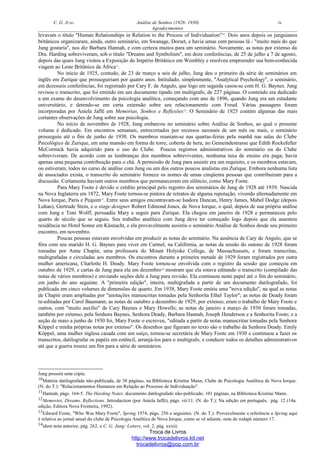 C. G. JUNG Análise de Sonhos (1928- 1930) iv
Agradecimentos
levavam o título "Human Relationships in Relation to the Process of Individuation"10
. Dois anos depois os junguianos
britânicos organizaram, ainda, outro seminário, em Swanage, Dorset, e havia umas cem pessoas lá - "muito mais do que
Jung gostaria", nos diz Barbara Hannah, e com certeza muitos para um seminário. Novamente, as notas por extenso da
Dra. Harding sobreviveram, sob o título "Dreams and Symbolism", em doze conferências, de 25 de julho a 7 de agosto,
depois das quais Jung visitou a Exposição do Império Britânico em Wembley e resolveu empreender sua bem-conhecida
viagem ao Leste Britânico da África11
.
No início de 1925, contudo, de 23 de março a seis de julho, Jung deu o primeiro da série de seminários em
inglês em Zurique que prosseguiriam por quatro anos. Intitulado, simplesmente, "Analytical Psychology", o seminário,
em dezesseis conferências, foi registrado por Cary F. de Angulo, que logo em seguida casou-se com H. G. Baynes. Jung
revisou o transcrito, que foi emitido em um documento tipado em multígrafo, de 227 páginas. O conteúdo era dedicado
a um exame do desenvolvimento da psicologia analítica, começando com ano de 1896, quando Jung era um estudante
universitário, e detendo-se em certa extensão sobre seu relacionamento com Freud. Várias passagens foram
incorporadas por Aniela Jaffé em Memórias, Sonhos e Reflexões12
. O Seminário de 1925 contém algumas das mais
cortantes observações de Jung sobre sua psicologia.
No início de novembro de 1928, Jung embarcou no seminário sobre Análise de Sonhos, ao qual o presente
volume é dedicado. Em encontros semanais, entrecortados por recessos sazonais de um mês ou mais, o seminário
prosseguiu até o fim de junho de 1930. Os membros reuniam-se nas quartas-feiras pela manhã nas salas do Clube
Psicológico de Zurique, em uma mansão em forma de torre, coberta de hera, no Gemeindestrasse que Edith Rockefeller
McCormick havia adquirido para o uso do Clube. Poucos registros administrativos do seminário ou do Clube
sobreviveram. De acordo com as lembranças dos membros sobreviventes, nenhuma taxa de ensino era paga; havia
apenas uma pequena contribuição para o chá. A permissão de Jung para assistir era um requisito, e os membros estavam,
ou estiveram, todos no curso de análise com Jung ou um dos outros poucos analistas em Zurique. Embora nenhuma lista
de associados exista, o transcrito do seminário fornece os nomes de umas cinqüenta pessoas que contribuiram para a
discussão. Certamente haviam outros membros que permaneceram em silêncio, como Mary Foote.
Para Mary Foote é devido o crédito principal pelo registro dos seminários de Jung de 1928 até 1939. Nascida
na Nova Inglaterra em 1872, Mary Foote tornou-se pintora de retratos de alguma reputação, vivendo alternadamente em
Nova Iorque, Paris e Pequim13
. Entre seus amigos encontravam-se Isadora Duncan, Henry James, Mabel Dodge (depois
Luhan), Gertrude Stein, e o stage designer Robert Edmond Jones, de Nova Iorque, o qual, depois de sua própria análise
com Jung e Toni Wolff, persuadiu Mary a seguir para Zurique. Ela chegou em janeiro de 1928 e permaneceu pelo
quarto de século que se seguiu. Seu trabalho analítico com Jung deve ter começado logo depois que ela assentou
residência no Hotel Sonne em Küsnacht, e ela provavelmente assistiu o seminário Análise de Sonhos desde seu primeiro
encontro, em novembro.
Poucas pessoas estavam envolvidas em produzir as notas do seminário. Na ausência de Cary de Angulo, que se
fôra com seu marido H. G. Baynes para viver em Carmel, na Califórnia, as notas da sessão do outono de 1928 foram
tomadas por Anne Chapin, uma professora do Mount Holyoke College, de Massachussets, e foram transcritas,
multigrafadas e circuladas aos membros. Os encontros durante a primeira metade de 1929 foram registrados por outra
mulher americana, Charlotte H. Deady. Mary Foote tornou-se envolvida com o registro da sessão que começou em
outubro de 1929, e cartas de Jung para ela em dezembro14
mostram que ela estava editando o transcrito (compilado das
notas de vários membros) e enviando seções dele a Jung para revisão. Ela continuou neste papel até o fim do seminário,
em junho do ano seguinte. A "primeira edição", inteira, multigrafada a partir de um documento datilografado, foi
publicada em cinco volumes de dimensões de quarto. Em 1938, Mary Foote emitiu uma "nova edição", na qual as notas
de Chapin eram ampliadas por "anotações manuscritas tomadas pela Senhorita Ethel Taylor"; as notas de Deady foram
re-editadas por Carol Baumann; as notas de outubro a dezembro de 1929, por extenso, eram o trabalho de Mary Foote e
outros, com "muito auxílio" de Cary Baynes e Mary Howells; as notas de janeiro a março de 1930 foram tomadas,
também por extenso, pela Senhora Baynes, Senhora Deady, Barbara Hannah, Joseph Henderson e a Senhorita Foote; e a
seção de maio a junho de 1930 foi, Mary Foote o escreveu, "editada a partir de notas manuscritas tomadas pela Senhora
Köppel e minha próprias notas por extenso". Os desenhos que figuram no texto são o trabalho da Senhora Deady. Emily
Köppel, uma mulher inglesa casada com um suíço, tornou-se secretária de Mary Foote em 1930 e continuou a fazer os
transcritos, datilografar os papéis em estêncil, arranjá-los para o multígrafo, e conduzir todos os detalhes administrativos
até que a guerra trouxe um fim para a série de seminários.
Jung possuía uma cópia.
10Matéria datilografada não-publicada, de 38 páginas, na Biblioteca Kristine Mann, Clube de Psicologia Analítica de Nova Iorque.
(N. do T.): "Relacionamentos Humanos em Relação ao Processo de Individuação".
11Hannah, págs. 164-5. The Harding Notes: documento datilografado não-publicado, 101 páginas, na Biblioteca Kristine Mann.
12Memories, Dreams, Reflections. Introduction (por Aniela Jaffé), págs. vii/11. (N. do T.): Na edição em português, pág. 12 (14a.
edição, Editora Nova Fronteira, 1992).
13Edward Foote, "Who Was Mary Foote", Spring 1974, págs. 256 e seguintes. (N. do T.): Provavelmente a referência a Spring aqui
é relativa ao jornal anual do clube de Psicologia Analítica de Nova Iorque, como se vê adiante, nota de rodapé número 17.
14idem nota anterior, pág. 262, e C. G. Jung: Letters, vol. 2, pág. xxxiii.
Troca de Livros
http://www.trocadelivros.kit.net
trocadelivros@pop.com.br
 