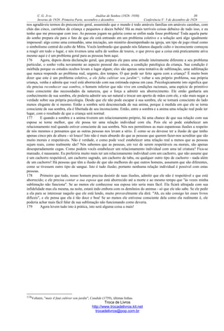 C. G. JUNG Análise de Sonhos (1928- 1930) 30
Inverno de 1928: Primeira Parte, novembro e dezembro Conferência V: 5 de dezembro de 1928
nos agradáveis termos do preconceito geral, assumindo que o mundo é todo amáveis famílias em amáveis casinhas, com
chás das cinco, carrinhos de criança e pequenos e doces bebês! Há as mais terríveis coisas debaixo de tudo isso, e eu
tenho que me preocupar com isso. As pessoas jogam na galeria como se enfim nada fosse problema! Toda aquela parte
do sonho prepara ele para o fato de que ele está entrando em um problema coletivo e a solução será algo igualmente
impessoal: algo como uma comunhão, uma iniciação, um mistério desempenhado na igreja, um tipo de jogo ritual como
o simbolismo central do culto de Mitra. Vocês lembrarão que quando nós falamos daquele culto o inconsciente começou
a reagir em todo o lugar, e nós tivemos uma safra de sonhos de touros, o que prova que a coisa está praticamente ativa
mesmo aqui e é um problema geral para as pessoas bem aqui.
176 Agora, depois desta declaração geral, que prepara ele para uma atitude inteiramente diferente a seu problema
particular, o sonho volta novamente ao aspecto pessoal das coisas, a condição patológica da criança. Sua condição é
mórbida porque os estudos ocultos levam a lugar algum; eles são apenas uma tentativa de sublimação, uma sublimação
que nunca responde ao problema real, urgente, dos tempos. O que pode ser feito agora com a criança? É muito bom
dizer que este é um problema coletivo, a ele falta cultivar seu jardim114
, voltar a seu próprio problema, sua própria
criança, venha e admita que você está aborrecido com sua estimada esposa em casa. Psicologicamente isto significa que
ele precisa reconhecer sua sombra, o homem inferior que não vive em condições racionais, uma espécie de primitivo
mais consciente das necessidades da natureza, que o força a admitir seu aborrecimento. Ele então ganharia um
conhecimento de sua sombra, ele poderia admitir seu ser natural e trocar um aperto de mãos com ele, e não mais negar a
verdade sobre sua própria psicologia. Desde que ele não pode escapar à sua sombra, ele se tornará consciente do lado
menos elegante de si mesmo. Então a sombra será desconectada de sua anima, porque à medida em que ele se torna
consciente de sua sombra, ela é libertada de seu inconsciente. Então, entre a sombra e a anima uma relação real pode ter
lugar, com o resultado de que a criança será normal.
177 E quando a sombra e a anima tiverem um relacionamento próprio, há uma chance de que sua relação com sua
esposa se torne melhor, que ele possa ter uma relação individual com ela. Pois ele só pode estabelecer um
relacionamento real quando estiver consciente de sua sombra. Nós nos permitimos as mais espantosas ilusões a respeito
de nós mesmos e pensamos que as outras pessoas nos levam a sério. É como se eu devesse ter a ilusão de que tenho
apenas cinco pés de altura - só louco! Isto não é mais absurdo do que as pessoas que querem fazer-nos acreditar que são
muito morais e respeitáveis. Não é verdade, e como pode você estabelecer uma relação real a menos que as pessoas
sejam reais, como realmente são? Nós sabemos que as pessoas, em vez de serem respeitáveis ou morais, são apenas
desesperadamente cegas. Como podem vocês estabelecer um relacionamento individual com uma tal criatura? Fica-se
mareado, é nauseante. Eu preferiria muito mais ter um relacionamento individual com um cachorro, que não assume que
é um cachorro respeitável, um cachorro sagrado, um cachorro de tabu, ou qualquer outro tipo de cachorro - nada além
de um cachorro! Há pessoas que têm a ilusão de que são melhores do que outros homens, assumem que são diferentes,
como se tivessem outro tipo de sangue. Isto é tudo ilusão; portanto nenhuma relação individual é possível com estas
pessoas.
178 Primeiro que tudo, nosso homem precisa desistir de suas ilusões, admitir que ele não é respeitável e que está
aborrecido; e ele precisa contar a sua esposa que está aborrecido até a morte e ao mesmo tempo que "às vezes minha
sublimação não funciona". Se ao menos ele conhecesse sua esposa isto seria mais fácil. Ela ficará ultrajada com sua
infidelidade mas ela mesma, na noite, estará indo embora com os demônios do animus - só que ele não sabe. Se ele pedir
a ela para se interessar naquilo que ele está lendo, muito provavelmente ela dirá: "Ah, eu não consigo ler esses livros
difíceis", e ele pensa que ela é tão doce e boa! Se ao menos ele estivesse consciente dela como ela realmente é, ele
poderia achar mais fácil falar de sua sublimação não funcionando como deveria.
179 Agora levem tudo isto à prática, isto será alguma coisa a mais!
114Voltaire, "mais il faut cultiver son jardin", Candide (1759), últimas linhas.
Troca de Livros
http://www.trocadelivros.kit.net
trocadelivros@pop.com.br
 