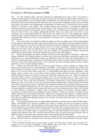 C. G. JUNG Análise de Sonhos (1928- 1930) 31
Inverno de 1928: Primeira Parte, novembro e dezembro Conferência VI: 12 de dezembro de 1928
CONFERÊNCIA VI: 12 DE DEZEMBRO DE 1928
180 Dr. Jung: Chegamos agora a uma parte importante da interpretação deste sonho, a saber, à sua crítica e à
questão do caráter histórico das associações. Eu expus meus pontos de vista sobre este sonho bastante livremente e dei a
vocês uma oportunidade de ver como alguém poderia compreendê-lo. Eu tenho fornecido a vocês muito do material
pessoal do paciente e da atmosfera inteira do sonho, pelo que eu compreendo a disposição histórica que jaz sob nossa
mente efetiva. Esta última é mais freqüentemente incompreendida. As pessoas dizem: "Por que trazer à tona o paralelo
histórico? É irrelevante e mera fantasia". Mas o paralelo histórico não é irrelevante, é extremamente importante,
particularmente porque nós, pessoas brancas, não percebemos em que extensão somos os descendentes, as crianças, de
uma longa série de ancestrais. Nós gostamos de nos comportar como se fôssemos apenas recentemente criados, vindo
frescos da mão de Deus, com nenhuma predisposição histórica enfim, nossa mente como uma tabula rasa no
nascimento. Esta é uma projeção peculiar de nossas mentes, esta vontade de ser livre, não suportados por nenhum
cenário de fundo: é um tipo de ilusão de nossas consciências de modo a ter o sentimento de completa liberdade, como se
o passado histórico fosse nos acorrentar e não nos permitisse movimentos livres - um preconceito que novamente tem
razões históricas.
181 Nossa mente atual é um resultado do trabalho de milhares ou talvez um milhão de anos. Há uma longa história
em cada sentença, cada palavra que falamos tem uma tremenda história, cada metáfora é cheia de simbolismo histórico;
elas não teriam alcance se isso não fosse verdade. Nossas palavras carregam a totalidade da história que esteve uma vez
muito viva e ainda existe sobre uma fibra histórica, como foi, em nossos semelhantes; e portanto cada palavra que
falamos faz soar aquele acorde em qualquer outro ser vivo sempre que falamos a mesma linguagem. Certos sons são
considerados em toda a terra: sons de medo e terror, por exemplo, são internacionais. Os animais compreendem
articulações de medo de espécies inteiramente diferentes porque têm a mesma fibra subjacente.
182 Portanto possivelmente não podemos entender um sonho se não compreendemos a atmosfera, a história das
imagens subjacentes. Há problemas pessoais nos sonhos que se pode achar importantes somente para aqueles casos
particulares, mas se seguir profundamente à estrutura, ao simbolismo do discurso, entra-se em camadas históricas e se
descobre que aquilo que pareceu ser meramente um problema pessoal vai muito mais fundo, alcança o próprio analista e
todos que o ouvem. Não se pode evitar de trazer à tona o modo pelo qual nossos ancestrais tentaram expressar o mesmo
problema, e isso leva à mesma substância histórica.
183 Quando vocês estão dormindo em seu silencioso quarto próprio de dormir, sonhando seu próprio sonho
particular, que conexão há entre seu sonho particular e as pirâmides? - os dois parecem incomensuráveis. Contudo vocês
podem encontrar um paralelo próximo ao seu sonho em um texto egípcio contendo os mesmos símbolos. Ou vocês
podem ver em um livro muito erudito escrito por E. A. Wallis Budge uma tradução de certos hieróglifos e vocês
pensam: aquilo é o Egito e isto é o meu sonho e é tolice comparar os dois, nada há em comum. Mas o escriba que
produziu aquele texto era um ser humano, na maioria das proporções exatamente como vocês - cabelo, dois olhos, um
nariz, duas orelhas e mãos, as mesmas funções naturais, ele foi feliz, triste, amado, nasceu e morreu, e estas são as
características principais. Até nossas doenças são praticamente as mesmas; umas poucas doenças estão extintas e umas
poucas são novas, mas no todo não há diferenças. As principais características da vida humana permaneceram as
mesmas por cinco ou seis mil anos ou mais, por um período interminavelmente longo. As tribos primitivas são movidas
pelas mesmas emoções que nós somos. O horizonte de um camponês é diferente mas as principais características são as
mesmas, as concepções fundamentais da vida e do mundo são as mesmas; e nosso inconsciente fala uma linguagem que
é internacionalíssima. Eu analisei sonhos de negros da Somália como se eles fossem pessoas em Zurique, com a exceção
de certas diferenças de linguagens e imagens. Onde os primitivos sonham com crocodilos, serpentes, búfalos e
rinocerontes, nós sonhamos que somos atropelados por trens e automóveis. Ambos têm a mesma voz, realmente; nossas
cidades modernas soam como uma floresta primeva. Aquilo que nós expressamos pelo banqueiro o somaliano expressa
pela serpente. A linguagem de superfície é diferente, contudo os fatos subjacentes são justamente os mesmos. Esta é a
razão pela qual podemos fazer paralelos históricos; não é forçado, estas coisas estão muito mais vivas do que vocês
podem pensar ou assumir.
184 Há um antigo pergaminho escrito na antiga linguagem germânica que contém uma invocação a Wotan (Odin) e
Baldur; é extremamente raro e precioso, amarelado com a idade, e é mantido sob vidro em um museu em Zurique.
Quando se o lê, pode-se dizer: "Oh, quão distante; poderia muito bem ter vindo da Lua!". Pode-se pensar que tudo isso
morreu. Mas há uma vila no cantão de Zurique onde os camponeses ainda estão vivendo pelo mesmo livro, só que agora
em vez de Wotan e Baldur são Jesus Cristo e seus discípulos115
. Há um pouco de psicologia medieval nisso, mas ainda é
a mesma velha coisa no fundo. Agora, se um garoto ou garota de uma dessas famílias vem ao analista e sonha com
qualquer coisa antiga fora desse livro, e o analista relaciona as duas coisas, as pessoas diriam que foi forçado. Mas elas
apenas não sabem, e não querem saber; odeiam pensar em velhas superstições como ainda válidas.
185 Peguem um grupo de cinqüenta pessoais normais e perguntem a elas se são supersticiosas e elas jurarão que
não são, mas não viveriam na casa número treze! Estão certas de que não têm medo de demônios, fantasmas, truques,
115Para uma discussão da sobrevivência da magia medieval na Suíça, vide "Flying Saucers" (1958), CW 10, parágrafos 700 e
seguintes. (N. do T.): Nas obras em português, "Um Mito Moderno sobre Coisas Vistas no Céu" (1958), Vol. X das Obras
Completas de C. G. Jung (Psicologia em Transição), parágrafos 700 e seguintes.
Troca de Livros
http://www.trocadelivros.kit.net
trocadelivros@pop.com.br
 