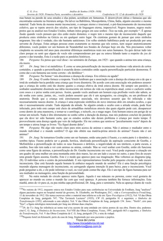 C. G. JUNG Análise de Sonhos (1928- 1930) 32
Inverno de 1928: Primeira Parte, novembro e dezembro Conferência VI: 12 de dezembro de 1928
mas batam na parede de seus estudos e elas pulam, acreditam em fantasmas. E desenvolvem idéias e fantasias que são
encontradas somente na literatura antiga. Ou talvez na Babilônia, Mesopotâmia, China, Índia, alguém encontre o mesmo
material. Tudo brota da mesma mente inconsciente, o estoque eterno e irracional, o pré-funcionamento do inconsciente
coletivo, que se repete através dos séculos, um tipo de linguagem eterna, imperecível. Negros insanos, negros muito
pretos que eu analisei nos Estados Unidos, tinham mitos gregos em seus sonhos - Íxio na roda, por exemplo116
. É apenas
ilusão quando vocês pensam que eles estão muito distantes; o negro tem o mesmo tipo de inconsciente daquele que
produziu estes símbolos na Grécia ou em qualquer outro lugar. Os cientistas gostam de pensar que estes símbolos
migraram. Isto não é verdade; eles são bastante autóctones. Um velho símbolo babilônico pode ser produzido por uma
servente de Zurique. Estas antigas pessoas eram exatamente as mesmas que nós somos, nem sequer anatomicamente
diferentes; vocês podem ver um homem de Neanderthal nos bondes de Zurique hoje em dia. Nós precisamos voltar
cinqüenta ou sessenta mil anos para encontrar diferenças anatômicas reais nos seres humanos. Eu quis deixar tudo isto
claro porque eu senti que alguns de vocês não compreenderam por que eu estava falando tanto a respeito do jeu de
paume e das touradas. Esta é a razão para os paralelos históricos.
186 Pergunta: Eu penso que você disse - no seminário de Zurique, em 1925 - que quando a anima tem uma criança,
ela morre.
187 Dr. Jung: Isto é só metafórico. É como se uma personificação do inconsciente recebesse vida através de certos
conteúdos, e quando a personificação é exaurida destes conteúdos então aquela personificação particular desmorona. É
como dar a um fantasma seu nome correto - ele desfalece117
.
188 Pergunta: No Sonne118
nós discutimos a doença da criança. Era crônica ou aguda?
189 Dr. Jung: O sonho fornece a resposta. Vocês lembram que a associação com a doença da criança era a de que a
irmã do sonhador havia perdido uma criança que tivera disenteria. De acordo com esta associação nós podemos assumir
que a criança do sonho está tão doente quanto a criança efetiva da irmã estava doente. Há sempre um paralelo; o
sonhador usualmente dissimula sua idéia inconsciente em termos da vida ou experiência atual, como o cachorro sonha
com ossos e o peixe sonha com peixes. Assim, quando vocês analisam um homem cuja profissão vocês não sabem, se
ele sonha com carne, juntas, etc., vocês podem assumir que ele é um açougueiro, ou cirurgião, ou um professor de
anatomia. Desde que a criança está estreitamente associada, nós devemos assumir que foi infectada e não
necessariamente nasceu doente. A criança é uma expressão simbólica do novo interesse dele em estudos ocultos, o que
não é necessariamente errado. Tudo depende da atitude. Se alguém estuda o oculto com a atitude errada, pode ficar
infectado, pois todo este campo está cheio de armadilhas metafísicas através das quais alguém pode cair, desaparecer
como dentro de uma masmorra, e tornar-se o astrólogo, o teósofo, ou o mago negro. Este homem estava em perigo de se
tornar um teósofo. Nada é dito diretamente no sonho sobre a duração da doença, mas nós podemos concluir do paralelo
que ela deve ter sido bastante curta, que os estudos ocultos não deram problema à criança por muito tempo. É
provavelmente uma doença aguda que veio da indigestão. Ele me contou que sentiu-se "peculiarmente vazio" depois de
um tempo e atirou longe os livros: "Eu fiquei doente deles".
190 Pergunta: Há algo não muito claro para mim acerca de animus e anima. Não é animus o mediador entre o
mundo individual e o mundo sombrio? O ego não obtém sua matéria-prima através do animus? Fausto não é um
animus?
191 Dr. Jung: Se tomarmos Goethe como um ser humano, então uma parte é Fausto, e a outra parte é o demônio, a
sombra típica. Fausto poderia ser a grande, heróica, idealizada personificação da aspiração consciente de Goethe, e
Mefistófeles a personificação de todos os seus fracassos e defeitos, a negatividade de seu intelecto, a parte escura, a
sombra. Isso não tem nada a ver com animus ou anima, contudo. Mas se você sonhar com Goethe, então ele funciona
como uma figura de animus, a personificação do Dr. Goethe inconsciente em você. Você pode expressar a situação em
um quadro de uma mulher em uma montanha entre dois mares, luz em um lado e escuro no outro, e para fora do escuro
uma grande figura assoma, Goethe. Este é o modo que aparece para sua imaginação. Mas voltemos ao diagrama (pág.
28). O indivíduo seria o centro da personalidade. E nós representaríamos Goethe pelo pequeno círculo no lado escuro
inconsciente. Que está fazendo aquele homem lá embaixo naquele mundo de sombra? Ele é uma função psicológica
trazendo alguma mensagem do inconsciente, ou carregando alguma intenção lá para baixo, para o inconsciente. Você
pode perguntar a ele, e ele pode informar a você, ou você pode contar-lhe algo. Ele é um tipo de figura humana para ser
seu mediador ou mensageiro, uma função da personalidade.
192 Na outra metade do círculo aparece outra figura. Aquela é sua máscara ou persona, como você gostaria de
aparecer ao mundo ou como o mundo faz com que você apareça. A persona também lhe fornece informações. Esta
manhã, antes de vir para cá, eu pus minha capa profissional, Dr. Jung, para o seminário. Nela eu apareço diante de vocês
116No outono de 1912, enquanto estava nos Estados Unidos para suas conferências na Universidade de Fordham, Jung "analisou"
alguns pacientes negros no hospital mental do governo, St. Elizabeths, em Washington, D.C.; vide a Correspondência Freud/Jung,
11 de novembro de 1912. Ele nunca escreveu sobre o material mas referiu-se a ele em Tipos Psicológicos (1912), Vol. VI das Obras
Completas de Jung, parágrafo 747; "The Tavistock Lectures" (1935), CW 18, parágrafos 81 e seguintes; e Símbolos da
Transformação (1952; adicionado a esta edição), Vol. V das Obras Completas de Jung, parágrafo 154. Sems.: "Sísifo", erro para
"Íxio", a figura mitológica mencionada por Jung nas últimas duas citações.
117(N. do T.): Jung faz referência ao nome real e/ou secreto de uma entidade em vários pontos de sua obra. Dentre eles, podemos
citar C. G. Jung, A Dinâmica do Inconsciente, Vol VIII das Obras Completas, Vozes, 1991, parágrafo 663 e seguintes, e Símbolos
da Transformação, Vol. V das Obras Completas de C. G. Jung, parágrafo 274, e nota de rodapé.
118Pequeno hotel em Küsnacht, perto da casa de Jung, freqüentado por seus pacientes e pupilos.
Troca de Livros
http://www.trocadelivros.kit.net
trocadelivros@pop.com.br
 