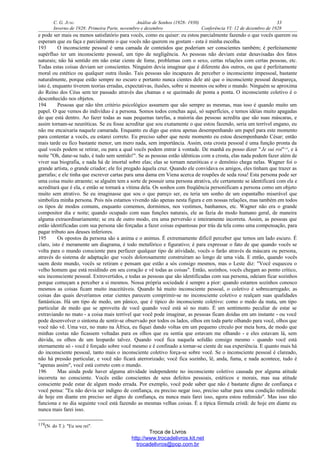 C. G. JUNG Análise de Sonhos (1928- 1930) 33
Inverno de 1928: Primeira Parte, novembro e dezembro Conferência VI: 12 de dezembro de 1928
e pode ser mais ou menos satisfatório para vocês, como eu quiser: eu estou parcialmente fazendo o que vocês querem ou
esperam que eu faça e parcialmente o que vocês não querem ou gostam - esta é minha escolha.
193 O inconsciente pessoal é uma camada de conteúdos que poderiam ser conscientes também; é perfeitamente
supérfluo ter um inconsciente pessoal, um tipo de negligência. As pessoas não deviam estar desavisadas dos fatos
naturais; não há sentido em não estar ciente de fome, problemas com o sexo, certas relações com certas pessoas, etc.
Todas estas coisas deviam ser conscientes. Ninguém devia imaginar que é diferente dos outros, ou que é perfeitamente
moral ou estético ou qualquer outra ilusão. Tais pessoas são incapazes de perceber o inconsciente impessoal, bastante
naturalmente, porque estão sempre no escuro e portanto nunca cientes dele até que o inconsciente pessoal desapareça,
isto é, enquanto tiverem teorias erradas, expectativas, ilusões, sobre si mesmos ou sobre o mundo. Ninguém se aproxima
do Reino dos Céus sem ter passado através das chamas e se queimado de ponta a ponta. O inconsciente coletivo é o
desconhecido nos objetos.
194 Pessoas que não têm critério psicológico assumem que são sempre as mesmas, mas isso é quando muito um
papel. O que vemos do indivíduo é a persona. Somos todos conchas aqui, só superfícies, e temos idéias muito apagadas
do que está dentro. Ao fazer todas as suas pequenas tarefas, a maioria das pessoas acredita que são suas máscaras, e
assim tornam-se neuróticas. Se eu fosse acreditar que sou exatamente o que estou fazendo, seria um terrível engano, eu
não me encaixaria naquele camarada. Enquanto eu digo que estou apenas desempenhando um papel para este momento
para contentar a vocês, eu estarei correto. Eu preciso saber que neste momento eu estou desempenhando César; então
mais tarde eu fico bastante menor, um mero nada, sem importância. Assim, esta crosta pessoal é uma função pronta da
qual vocês podem se retirar, ou para a qual vocês podem entrar à vontade. De manhã eu posso dizer "Je sui roi"119
, e à
noite "Oh, dane-se tudo, é tudo sem sentido!". Se as pessoas estão idênticas com a crosta, elas nada podem fazer além de
viver sua biografia, e nada há de imortal sobre elas; elas se tornam neuróticas e o demônio chega nelas. Wagner foi o
grande artista, o grande criador; ele foi pregado àquela cruz. Quando ele convidava os amigos, eles tinham que trazer as
garrafas; e ele tinha que escrever cartas para uma dama em Viena acerca de roupões de seda rosa! Esta persona pode ser
uma coisa muito atraente; se alguém tem a sorte de possuir uma persona atrativa, ele certamente se identificará com ela e
acreditará que é ela, e então se tornará a vítima dela. Os sonhos com freqüência personificam a persona como um objeto
muito sem atrativo. Se eu imaginasse que sou o que pareço ser, eu teria um sonho de um espantalho miserável que
simboliza minha persona. Pois nós estamos vivendo não apenas nesta figura e em nossas relações, mas também em todos
os tipos de modos comuns, enquanto comemos, dormimos, nos vestimos, banhamos, etc. Wagner não era o grande
compositor dia e noite; quando ocupado com suas funções naturais, ele as fazia do modo humano geral, de maneira
alguma extraordinariamente; se era de outro modo, era uma perversão e inteiramente incorreta. Assim, as pessoas que
estão identificadas com sua persona são forçadas a fazer coisas espantosas por trás da tela como uma compensação, para
pagar tributo aos deuses inferiores.
195 Os opostos da persona são a anima e o animus. É extremamente difícil perceber que temos um lado escuro. É
claro, isto é meramente um diagrama, é todo metafórico e figurativo; é para expressar o fato de que quando vocês se
volta para o mundo consciente para perfazer qualquer tipo de atividade, vocês o farão através da máscara ou persona,
através do sistema de adaptação que vocês dolorosamente construíram ao longo de uma vida. E então, quando vocês
saem deste mundo, vocês se retiram e pensam que estão a sós consigo mesmos, mas o Leste diz: "Você esqueceu o
velho homem que está residindo em seu coração e vê todas as coisas". Então, sozinhos, vocês chegam ao ponto crítico,
seu inconsciente pessoal. Extrovertidos, e todas as pessoas que são identificadas com sua persona, odeiam ficar sozinhos
porque começam a perceber a si mesmos. Nossa própria sociedade é sempre a pior: quando estamos sozinhos conosco
mesmos as coisas ficam muito inaceitáveis. Quando há muito inconsciente pessoal, o coletivo é sobrecarregado; as
coisas das quais deveríamos estar cientes parecem comprimir-se no inconsciente coletivo e realçam suas qualidades
fantásticas. Há um tipo de medo, um pânico, que é típico do inconsciente coletivo: como o medo da mata, um tipo
particular de medo que se aproveita de você quando você está só no mato. É um sentimento peculiar de estar se
extraviando no mato - a coisa mais terrível que você pode imaginar, as pessoas ficam doidas em um instante - ou você
pode desenvolver o sintoma de sentir-se observado por todos os lados, olhos em toda parte olhando para você, olhos que
você não vê. Uma vez, no mato na África, eu fiquei dando voltas em um pequeno círculo por meia hora, de modo que
minhas costas não ficassem voltadas para os olhos que eu sentia que estavam me olhando - e eles estavam lá, sem
dúvida, os olhos de um leopardo talvez. Quando você fica naquela solidão consigo mesmo - quando você está
eternamente só - você é forçado sobre você mesmo e é confinado a tornar-se ciente de sua experiência. E quanto mais há
do inconsciente pessoal, tanto mais o inconsciente coletivo força-se sobre você. Se o inconsciente pessoal é clareado,
não há pressão particular, e você não ficará aterrorizado; você fica sozinho, lê, anda, fuma, e nada acontece, tudo é
"apenas assim", você está correto com o mundo.
196 Mas ainda pode haver alguma atividade independente no inconsciente coletivo causada por alguma atitude
incorreta no consciente. Vocês estão conscientes de seus defeitos pessoais, estéticos e morais, mas sua atitude
consciente pode estar de algum modo errada. Por exemplo, você pode saber que não é bastante digno de confiança e
você pensa: "Eu não devia ser indigno de confiança, eu preciso negar isso, preciso saltar para uma condição redimida:
de hoje em diante em preciso ser digno de confiança, eu nunca mais farei isso, agora estou redimido". Mas isso não
funciona e no dia seguinte você está fazendo as mesmas velhas coisas. É a típica fórmula cristã: de hoje em diante eu
nunca mais farei isso.
119(N. do T.): "Eu sou rei".
Troca de Livros
http://www.trocadelivros.kit.net
trocadelivros@pop.com.br
 