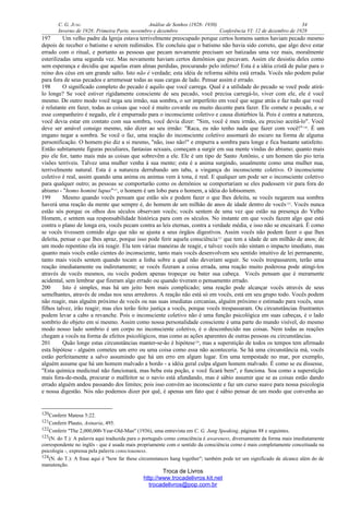 C. G. JUNG Análise de Sonhos (1928- 1930) 34
Inverno de 1928: Primeira Parte, novembro e dezembro Conferência VI: 12 de dezembro de 1928
197 Um velho padre da Igreja estava terrivelmente preocupado porque certos homens santos haviam pecado mesmo
depois de receber o batismo e serem redimidos. Ele concluiu que o batismo não havia sido correto, que algo deve estar
errado com o ritual, e portanto as pessoas que pecam novamente precisam ser batizadas uma vez mais, moralmente
esterilizadas uma segunda vez. Mas novamente haviam certos demônios que pecavam. Assim ele desistiu deles como
sem esperança e decidiu que aquelas eram almas perdidas, procurando pelo inferno! Esta é a idéia cristã de pular para o
reino dos céus em um grande salto. Isto não é verdade; esta idéia de reforma súbita está errada. Vocês não podem pular
para fora de seus pecados e arremessar todas as suas cargas de lado. Pensar assim é errado.
198 O significado completo do pecado é aquilo que você carrega. Qual é a utilidade do pecado se você pode atirá-
lo longe? Se você estiver rigidamente consciente de seu pecado, você precisa carregá-lo, viver com ele, ele é você
mesmo. De outro modo você nega seu irmão, sua sombra, o ser imperfeito em você que segue atrás e faz tudo que você
é relutante em fazer, todas as coisas que você é muito covarde ou muito decente para fazer. Ele comete o pecado, e se
esse companheiro é negado, ele é empurrado para o inconsciente coletivo e causa distúrbios lá. Pois é contra a natureza,
você devia estar em contato com sua sombra, você devia dizer: "Sim, você é meu irmão, eu preciso aceitá-lo". Você
deve ser amável consigo mesmo, não dizer ao seu irmão: "Raca, eu não tenho nada que fazer com você!"120
. É um
engano negar a sombra. Se você o faz, uma reação do inconsciente coletivo assomará do escuro na forma de alguma
personificação. O homem pio diz a si mesmo, "não, isso não!" e empurra a sombra para longe e fica bastante satisfeito.
Então subitamente figuras peculiares, fantasias sexuais, começam a surgir em sua mente vindas do abismo; quanto mais
pio ele for, tanto mais más as coisas que sobrevêm a ele. Ele é um tipo de Santo Antônio, e um homem tão pio teria
visões terríveis. Talvez uma mulher venha à sua mente; esta é a anima surgindo, usualmente como uma mulher nua,
terrivelmente natural. Esta é a natureza derrubando um tabu, a vingança do inconsciente coletivo. O inconsciente
coletivo é real, assim quando uma anima ou animus vem à tona, é real. E qualquer um pode ser o inconsciente coletivo
para qualquer outro; as pessoas se comportarão como os demônios se comportariam se eles pudessem vir para fora do
abismo - "homo homini lupus"121
, o homem é um lobo para o homem, a idéia do lobisomem.
199 Mesmo quando vocês pensam que estão sós e podem fazer o que lhes deleita, se vocês negarem sua sombra
haverá uma reação da mente que sempre é, do homem de um milhão de anos de idade dentro de vocês122
. Vocês nunca
estão sós porque os olhos dos séculos observam vocês; vocês sentem de uma vez que estão na presença do Velho
Homem, e sentem sua responsabilidade histórica para com os séculos. No instante em que vocês fazem algo que está
contra o plano de longa era, vocês pecam contra as leis eternas, contra a verdade média, e isso não se encaixará. É como
se vocês tivessem comido algo que não se ajusta a seus órgãos digestivos. Assim vocês não podem fazer o que lhes
deleita, pensar o que lhes apraz, porque isso pode ferir aquela consciência123
que tem a idade de um milhão de anos; de
um modo repentino ela irá reagir. Ela tem várias maneiras de reagir, e talvez vocês não sintam o impacto imediato, mas
quanto mais vocês estão cientes do inconsciente, tanto mais vocês desenvolvem seu sentido intuitivo de lei permanente,
tanto mais vocês sentem quando tocam a linha sobre a qual não deveriam seguir. Se vocês trespassarem, terão uma
reação imediatamente ou indiretamente; se vocês fizeram a coisa errada, uma reação muito poderosa pode atingi-los
através de vocês mesmos, ou vocês podem apenas tropeçar ou bater sua cabeça. Vocês pensam que é meramente
acidental, sem lembrar que fizeram algo errado ou quando tiveram o pensamento errado.
200 Isto é simples, mas há um jeito bem mais complicado; uma reação pode alcançar vocês através de seus
semelhantes, através de ondas nos seus arredores. A reação não está só em vocês, está em seu grupo todo. Vocês podem
não reagir, mas alguém próximo de vocês ou nas suas imediatas cercanias, alguém próximo e estimado para vocês, seus
filhos talvez, irão reagir; mas eles terão feito justiça a vocês, porque vocês trespassaram. Ou circunstâncias frustrantes
podem levar a cabo a revanche. Pois o inconsciente coletivo não é uma função psicológica em suas cabeças, é o lado
sombrio do objeto em si mesmo. Assim como nossa personalidade consciente é uma parte do mundo visível, do mesmo
modo nosso lado sombrio é um corpo no inconsciente coletivo, é o desconhecido nas coisas. Nem todas as reações
chegam a vocês na forma de efeitos psicológicos, mas como as ações aparentes de outras pessoas ou circunstâncias.
201 Quão longe estas circunstâncias manter-se-ão é hipótese124
, mas a superstição de todos os tempos tem afirmado
esta hipótese - alguém cometeu um erro ou uma coisa como essa não aconteceria. Se há uma circunstância má, vocês
estão perfeitamente a salvo assumindo que há um erro em algum lugar. Em uma tempestade no mar, por exemplo,
alguém assume que há um homem malvado a bordo - a idéia geral culpa algum homem malvado. É como se eu dissesse,
"Esta química medicinal não funcionará, mas beba esta poção, e você ficará bem", e funciona. Soa como a superstição
mais fora-de-moda, procurar o malfeitor se o navio está afundando, mas é sábio assumir que se as coisas estão dando
errado alguém andou passando dos limites; pois isso convém ao inconsciente e faz um curso suave para nossa psicologia
e nossa digestão. Nós não podemos dizer por quê, é apenas um fato que é sábio pensar de um modo que convenha ao
120Conferir Mateus 5:22.
121Conferir Plauto, Asinaria, 495.
122Conferir "The 2,000,000-Year-Old-Man" (1936), uma entrevista em C. G. Jung Speaking, páginas 88 e seguintes.
123(N. do T.): A palavra aqui traduzida para o português como consciência é awareness, diversamente da forma mais imediatamente
correspondente no inglês - que é usada mais propriamente com o sentido da consciência como é mais completamente conceituada na
psicologia -, expressa pela palavra consciousness.
124(N. do T.): A frase aqui é "how far these circumstances hang together"; também pode ter um significado de alcance além do de
manutenção.
Troca de Livros
http://www.trocadelivros.kit.net
trocadelivros@pop.com.br
 