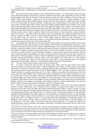 C. G. JUNG Análise de Sonhos (1928- 1930) 35
Inverno de 1928: Primeira Parte, novembro e dezembro Conferência VI: 12 de dezembro de 1928
Velho Homem; fazer o contrário pode ser conveniente a você ou ao seu racionalismo, mas tira alguma coisa fora do
mundo.
202 Há uma lenda judia, bela e indecente, sobre o Demônio Mau da Paixão125
. Um velho homem, sábio e muito pio,
a quem Deus amava porque era muito bom, e que havia meditado muito sobre a vida, compreendeu que todos os males
da humanidade vêm do demônio da paixão. Assim ele prostrou-se diante do Senhor e implorou a Ele para remover do
mundo o espírito mau da paixão, e desde que ele era um tal velho homem muito pio, o Senhor concordou. E como
sempre, quando realizava alguma grande façanha, o homem santo ficou muito contente, e naquela noite como de hábito
ele foi ao seu belo jardim de rosas para desfrutar o perfume das rosas. O jardim parecia o que sempre fôra, mas algo
estava errado, o perfume não era bem o mesmo, algo estava faltando, alguma substância estava faltando, como um pão
sem sal. Ele pensou que poderia estar cansado, de modo que pegou seu copo de ouro e encheu-o com um pouco de um
vinho antigo maravilhoso que ele tinha em sua adega e que nunca antes falhara. Mas desta vez o sabor estava insosso.
Então este homem sábio possuiu em seu harém uma jovem esposa muito bela, e seu último exame foi de que, quando ele
a beijou, ela estava como o vinho e o perfume, insossa! Assim, ele voltou-se aos céus novamente e contou ao senhor o
quão triste ele estava, e que tinha medo de ter cometido um erro ao pedir para que o espírito da paixão fosse levado
embora, e implorou ao Senhor: "Será que o Senhor não podia mandar de volta o Espírito Mau da Paixão"? E como ele
era um homem muito pio, Deus fez o que ele havia pedido. Então ele provou de tudo novamente, e era
maravilhosamente suficiente, nada de insosso enfim - as rosas tinham um perfume maravilhoso, e vinho estava delicioso,
e o beijo de sua esposa era mais suave do que jamais tinha sido!
203 Esta história deve dizer-lhes que vocês tiram algo do mundo quando vocês passam dos limites, contra as leis
eternas do Velho Homem, sejam razoáveis ou não. O mundo e nossa existência são absolutamente irracionais, e vocês
não podem nunca provar que ele devia ser racional. Estão perfeitamente a salvo em assumir que há certas considerações
racionais, as quais nós podemos avaliar; os Alpes estão no centro da Europa e nós devemos avaliar este fato - desde que
eles obstruem o tráfego, precisamos construir túneis neles. E assim nossa psicologia está sujeita a certas leis que são
irracionais, os Alpes no centro de nosso continente psicológico, e temos que nos conformar com este fato. De outro
modo o mundo do espírito mau desaparece. É sábio, é vital que estejamos convencidos de certos fatos irracionais. O
critério para a verdade psicológica em geral é de que nós submetemos o que pensamos ao Homem Muito Velho; se ele
concorda, estamos provavelmente na estrada correta e não muito distantes da verdade. Mas se o Velho Homem
discordar, nós sabemos que estamos em uma viagem por conta própria e corremos grandes riscos. Nós podemos
experimentar, não há objeção a tentar isso; se vocês preferem andar por si mesmos, então façam-no!
204 Pergunta: O que acontece quando a anima retorna ao inconsciente?
205 Dr. Jung: A anima atua como um filtro: ela fornece certos efeitos, como ela pode receber certos efeitos.
Através da persona nós obtemos certos efeitos e também produzimos certos efeitos em outras pessoas, e precisamos
assumir que é o mesmo com a anima. Há razões, meramente empíricas, para esta afirmação. A anima sabe muitas coisas
das quais muitas pessoas estão desavisadas. No She de Rider Haggard126
vocês vêem como a anima do inconsciente
coletivo sabe todos os segredos, que ela transmite a Leo e Holly, o homem e sua sombra. Na primeira parte do livro, nós
vemos como She127
pode trabalhar sobre o mundo secreto dela; na segunda parte Ísis está sempre surgindo por trás. Por
ter o ouvido de Ísis como sua sacerdotisa, She pode ter influência sobre Ísis e também receber uma influência dela. É
um fato psicológico que a anima está apta a nos influenciar em nossa psicologia - assim como nós rezamos para Maria
ou pedimos a intercessão dos santos com a deidade. Os santos são figuras anímicas de grande auxílio no caminho para a
deidade, auxiliares em um estado de necessidade contra distúrbios especiais ou males da humanidade. E eles têm seus
distritos especiais. A anima é uma espécie de intercessor entre Ísis e o homem em She.
206 Vocês vêm algo similar em sua psicologia quando compreendem a anima como uma reação sentimental
peculiar no interior. Suponha que você se desgosta no lado do mundo e se recupera neste esquema, você cerca e se
aproxima do outro lado: então você obtém uma reação sentimental particular lá dentro, e aquilo é a anima. Um velho
texto chinês diz que quando um homem acorda de manhã grave e de mau humor, aquilo é sua alma feminina, sua anima
- uma disposição peculiar que tem influência nele, e em seu lado escuro, o inconsciente, também. Isto é provado pelos
resultados daquela disposição. Esta manhã, digamos, eu estive lá embaixo no inconsciente coletivo, e então eu galguei
365 degraus e cheguei à soleira e entrei em minha casa, no consciente, onde eu encontrei minha máscara, Dr. Jung, toda
pronta, assim como a de Madame Tussaud128
. Se eu encontro algo muito desagradável no inconsciente coletivo, eu
amaldiçôo e trago comigo um humor muito mau. Então eu aflijo vocês com um mau humor, e vocês me afligem, e eu
fico desgostoso e volto atrás e aflijo o inconsciente coletivo com minha disposição. E vou reagir com uma série de
imagens peculiares, as quais certamente vocês pegarão se permitirem à sua fantasia criativa jogar com isso. Pode se criar
125De acordo com Gershom Scholem, a idéia sobre a qual esta lenda está baseada é encontrada no tratado talmúdico Yoma 69 b,
onde está dito que em certo tempo Israel teve sucesso em abolir a "urgência perniciosa" (impulso sexual), mas depois de três dias
nenhum ovo fresco foi encontrado em toda a terra de Israel. Scholem especula que a fonte para amplificação de Jung da idéia pode
ser um conto folclórico judeu-árabe em alguma coleção desconhecida para ele. (Comunicação Pessoal).
126Jung com freqüência citou a figura epônima da novela de H. Rider Haggard, She (1887) como um exemplo da anima. A primeira
citação parece ter sido na versão original de "Alma e Terra", Vol. X das Obras Completas de C. G. Jung (1927), Psicologia em
Transição, parágrafo 75.
127(N. do T.): Jogo de palavras. O título do livro é ao mesmo tempo usado como pronome, significando "Ela" - alusão à Ela do livro
e ao seu simbolismo como anima.
128O famoso museu de cera em Londres.
Troca de Livros
http://www.trocadelivros.kit.net
trocadelivros@pop.com.br
 