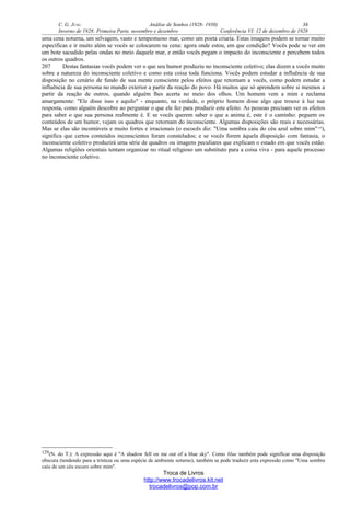 C. G. JUNG Análise de Sonhos (1928- 1930) 36
Inverno de 1928: Primeira Parte, novembro e dezembro Conferência VI: 12 de dezembro de 1928
uma cena noturna, um selvagem, vasto e tempestuoso mar, como um poeta criaria. Estas imagens podem se tornar muito
específicas e ir muito além se vocês se colocarem na cena: agora onde estou, em que condição? Vocês pode se ver em
um bote sacudido pelas ondas no meio daquele mar, e então vocês pegam o impacto do inconsciente e percebem todos
os outros quadros.
207 Destas fantasias vocês podem ver o que seu humor produziu no inconsciente coletivo; elas dizem a vocês muito
sobre a natureza do inconsciente coletivo e como esta coisa toda funciona. Vocês podem estudar a influência de sua
disposição no cenário de fundo de sua mente consciente pelos efeitos que retornam a vocês, como podem estudar a
influência de sua persona no mundo exterior a partir da reação do povo. Há muitos que só aprendem sobre si mesmos a
partir da reação de outros, quando alguém lhes acerta no meio dos olhos. Um homem vem a mim e reclama
amargamente: "Ele disse isso e aquilo" - enquanto, na verdade, o próprio homem disse algo que trouxe à luz sua
resposta, como alguém descobre ao perguntar o que ele fez para produzir este efeito. As pessoas precisam ver os efeitos
para saber o que sua persona realmente é. E se vocês querem saber o que a anima é, este é o caminho: peguem os
conteúdos de um humor, vejam os quadros que retornam do inconsciente. Algumas disposições são reais e necessárias.
Mas se elas são incontáveis e muito fortes e irracionais (o escocês diz: "Uma sombra caiu do céu azul sobre mim"129
),
significa que certos conteúdos inconscientes foram constelados; e se vocês forem àquela disposição com fantasia, o
inconsciente coletivo produzirá uma série de quadros ou imagens peculiares que explicam o estado em que vocês estão.
Algumas religiões orientais tentam organizar no ritual religioso um substituto para a coisa viva - para aquele processo
no inconsciente coletivo.
129(N. do T.): A expressão aqui é "A shadow fell on me out of a blue sky". Como blue também pode significar uma disposição
obscura (tendendo para a tristeza ou uma espécie de ambiente soturno), também se pode traduzir esta expressão como "Uma sombra
caiu de um céu escuro sobre mim".
Troca de Livros
http://www.trocadelivros.kit.net
trocadelivros@pop.com.br
 