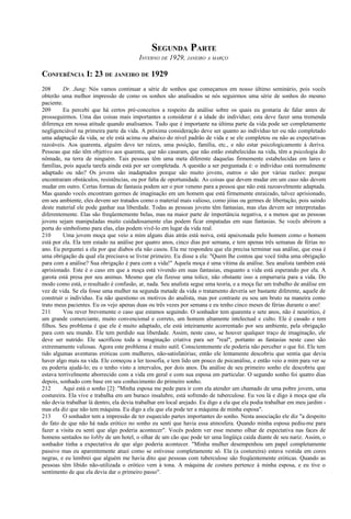 SEGUNDA PARTE
INVERNO DE 1929, JANEIRO A MARÇO
CONFERÊNCIA I: 23 DE JANEIRO DE 1929
208 Dr. Jung: Nós vamos continuar a série de sonhos que começamos em nosso último seminário, pois vocês
obterão uma melhor impressão de como os sonhos são analisados se nós seguirmos uma série de sonhos do mesmo
paciente.
209 Eu percebi que há certos pré-conceitos a respeito da análise sobre os quais eu gostaria de falar antes de
prosseguirmos. Uma das coisas mais importantes a considerar é a idade do indivíduo; esta deve fazer uma tremenda
diferença em nossa atitude quando analisamos. Tudo que é importante na última parte da vida pode ser completamente
negligenciável na primeira parte da vida. A próxima consideração deve ser quanto ao indivíduo ter ou não completado
uma adaptação da vida, se ele está acima ou abaixo do nível padrão de vida e se ele completou ou não as expectativas
razoáveis. Aos quarenta, alguém deve ter raízes, uma posição, família, etc., e não estar psicologicamente à deriva.
Pessoas que não têm objetivo aos quarenta, que não casaram, que não estão estabelecidas na vida, têm a psicologia do
nômade, na terra de ninguém. Tais pessoas têm uma meta diferente daquelas firmemente estabelecidas em lares e
famílias, pois aquela tarefa ainda está por ser completada. A questão a ser perguntada é: o indivíduo está normalmente
adaptado ou não? Os jovens são inadaptados porque são muito jovens, outros o são por várias razões: porque
encontraram obstáculos, resistências, ou por falta de oportunidade. As coisas que devem mudar em um caso não devem
mudar em outro. Certas formas de fantasia podem ser o pior veneno para a pessoa que não está razoavelmente adaptada.
Mas quando vocês encontram germes de imaginação em um homem que está firmemente enraizado, talvez aprisionado,
em seu ambiente, eles devem ser tratados como o material mais valioso, como jóias ou germes de libertação, pois saindo
deste material ele pode ganhar sua liberdade. Todas as pessoas jovens têm fantasias, mas elas devem ser interpretadas
diferentemente. Elas são freqüentemente belas, mas na maior parte de importância negativa, e a menos que as pessoas
jovens sejam manipuladas muito cuidadosamente elas podem ficar empatadas em suas fantasias. Se vocês abrirem a
porta do simbolismo para elas, elas podem vivê-lo em lugar da vida real.
210 Uma jovem moça que veio a mim alguns dias atrás está noiva, está apaixonada pelo homem como o homem
está por ela. Ela tem estado na análise por quatro anos, cinco dias por semana, e tem apenas três semanas de férias no
ano. Eu perguntei a ela por que diabos ela não casou. Ela me respondeu que ela precisa terminar sua análise, que essa é
uma obrigação da qual ela precisava se livrar primeiro. Eu disse a ela: "Quem lhe contou que você tinha uma obrigação
para com a análise? Sua obrigação é para com a vida!" Aquela moça é uma vítima da análise. Seu analista também está
aprisionado. Este é o caso em que a moça está vivendo em suas fantasias, enquanto a vida está esperando por ela. A
garota está presa por seu animus. Mesmo que ela fizesse uma tolice, não obstante isso a empurraria para a vida. Do
modo como está, o resultado é confusão, ar, nada. Seu analista segue uma teoria, e a moça faz um trabalho de análise em
vez de vida. Se ela fosse uma mulher na segunda metade da vida o tratamento deveria ser bastante diferente, aquele de
construir o indivíduo. Eu não questiono os motivos do analista, mas por contraste eu sou um bruto na maneira como
trato meus pacientes. Eu os vejo apenas duas ou três vezes por semana e eu tenho cinco meses de férias durante o ano!
211 Vou rever brevemente o caso que estamos seguindo. O sonhador tem quarenta e sete anos, não é neurótico, é
um grande comerciante, muito convencional e correto, um homem altamente intelectual e culto. Ele é casado e tem
filhos. Seu problema é que ele é muito adaptado, ele está inteiramente acorrentado por seu ambiente, pela obrigação
para com seu mundo. Ele tem perdido sua liberdade. Assim, neste caso, se houver qualquer traço de imaginação, ele
deve ser nutrido. Ele sacrificou toda a imaginação criativa para ser "real", portanto as fantasias neste caso são
extremamente valiosas. Agora este problema é muito sutil. Conscientemente ele poderia não perceber o que foi. Ele tem
tido algumas aventuras eróticas com mulheres, não-satisfatórias; então ele lentamente descobriu que sentia que devia
haver algo mais na vida. Ele começou a ler teosofia, e tem lido um pouco de psicanálise, e então veio a mim para ver se
eu poderia ajudá-lo; eu o tenho visto a intervalos, por dois anos. Da análise de seu primeiro sonho ele descobriu que
estava terrivelmente aborrecido com a vida em geral e com sua esposa em particular. O segundo sonho foi quatro dias
depois, sonhado com base em seu conhecimento do primeiro sonho.
212 Aqui está o sonho [2]: "Minha esposa me pede para ir com ela atender um chamado de uma pobre jovem, uma
costureira. Ela vive e trabalha em um buraco insalubre, está sofrendo de tuberculose. Eu vou lá e digo à moça que ela
não devia trabalhar lá dentro, ela devia trabalhar em local arejado. Eu digo a ela que ela podia trabalhar em meu jardim -
mas ela diz que não tem máquina. Eu digo a ela que ela pode ter a máquina de minha esposa".
213 O sonhador tem a impressão de ter esquecido partes importantes do sonho. Nesta associação ele diz "a despeito
do fato de que não há nada erótico no sonho eu senti que havia essa atmosfera. Quando minha esposa pediu-me para
fazer a visita eu senti que algo poderia acontecer". Vocês podem ver esse mesmo olhar de expectativa nas faces de
homens sentados no lobby de um hotel, o olhar de um cão que pode ter uma lingüiça caída diante de seu nariz. Assim, o
sonhador tinha a expectativa de que algo poderia acontecer. "Minha mulher desempenhou um papel completamente
passivo mas eu aparentemente atuei como se estivesse completamente só. Ela (a costureira) estava vestida em cores
negras, e eu lembrei que alguém me havia dito que pessoas com tuberculose são freqüentemente eróticas. Quando as
pessoas têm libido não-utilizada o erótico vem à tona. A máquina de costura pertence à minha esposa, e eu tive o
sentimento de que ela devia dar o primeiro passo".
 