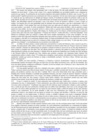 C. G. JUNG Análise de Sonhos (1928- 1930) 38
Inverno de 1929: Segunda Parte, janeiro a março Conferência I: 23 de janeiro de 1929
214 Ele associa sua própria vida aprisionada com a vida da moça. Ele não pode permitir a seus sentimentos
trabalhar em local aberto - a única coisa a fazer é ter a garota trabalhando em seu próprio jardim com a máquina de
costura de sua esposa. Os sentimentos de um homem respeitável não podem trabalhar em aberto, uma vez que "em seu
próprio jardim" significa pressionar seus sentimentos de volta ao casamento. Um de seus motivos para a respeitabilidade
é o medo de que sua saúde possa ser afetada por doença venérea. O resultado da análise do primeiro sonho é que ele
pode admitir seu tédio em seu casamento. É muito difícil para um homem racional admitir o que seu Eros é realmente. A
mulher tem dificuldade especial em perceber o que é sua mente. O Eros no homem é inferior, é como o Logos na
mulher. Um homem deve ter uma quantidade justa do feminino nele para perceber o que lhe é relacionado. Eros é o
trabalho da mulher. Vocês podem lutar com um homem meio ano antes que ele admita seus sentimentos, e o mesmo
com uma mulher e sua mente. É muito contraditório. Minha mãe tinha uma mente dividida, e dela eu aprendi a mente
natural de uma mulher. Eu era um garoto terrível e odiava todos os garotos bem-comportados dos quais minha mãe
gostava, com roupas agradáveis e limpas, mãos limpas, etc. Sempre que eu tive chance, eu batia nestes garotos e passava
a perna neles; para mim eles eram repugnantes. "Crianças tão amáveis", minha mãe diria, "e tão bem educadas". Uma
família na vizinhança tinha tais crianças e minha mãe estava sempre mostrando-as a mim como exemplos. Um dia,
quando eu tinha feito algo particularmente ultrajante para estas amáveis crianças, minha mãe me repreendeu e disse que
eu ia estragar a vida dela se eu continuasse daquele modo. Eu fiquei profundamente triste e saí e sentei-me no canto da
sala. Minha mãe esqueceu que eu estava lá e começou a falar consigo mesma; eu a ouvi dizer, "é claro que não se deve
agüentar essa ninhada", e eu imediatamente me reconciliei com minha mãe130
.
215 A mulher tem duas mentes, a mente tradicional, convencional e a mente da Natureza, rude e sensível, que diz a
verdade. Ela pode pensar sobre ambos os lados. Isto é ilustrado de maneira muito bela em Penguin Island, de Anatole
France. Quando o batismo foi administrado aos pingüins a disputa levantou-se acerca de ser ou não algo blasfemoso a
fazer, porque os pingüins não têm alma. Eles são apenas pássaros, e pássaros não podem ter almas imortais porque as
almas pertencem somente aos seres humanos. A disputa ficou tão quente que finalmente um Conselho dos Pais da Igreja
e dos Homens Sábios foi chamado aos Céus. Inaptos para assentar a questão, eles chamaram Santa Catarina. Ela
cumprimentou ambos os lados e disse: "É verdade que os pingüins, sendo animais, não podem ter almas imortais; mas é
igualmente verdade que através do batismo se atinge a imortalidade, portanto," ela disse a Deus, "dê-lhes uma alma,
porém uma pequena"131
.
216 A mulher, em certa extensão, é Natureza e a Natureza é terrível, inconsistente e lógica ao mesmo tempo.
Naturalmente quando um homem olha para seu lado Eros ele acha difícil reconciliar com o que lhe foi ensinado. Seu
Eros tem idéias opostas, tendências conflitantes. Contudo, lá está sua relação com a Natureza e isso o desconcerta. Ele
sente a coisa terrível que a mulher pensa.
217 Foi uma grande aquisição o fato de o sonhador estar apto a admitir seu tédio. Ele está só com seu problema.
Todas as pessoas sentem esse tabu da mente natural. É claro que o sonhador esconde tudo isto de sua esposa. O sonho o
aplaca, nós podemos concluir, mas isto não é verdade. Não é uma coisa benevolente dizer algo consolador, pois a
bondade não é natural. Bondade e crueldade são qualidades humanas, mas não à moda da natureza. Quando o sonhador
diz: "Minha esposa me pediu para ir ver a moça", isso mitiga o problema do homem. Se o homem pode sentir que sua
esposa não está contra ele, isso começa a fazê-lo sentir menos solitário. Nós precisamos assumir que este sonho
constelou uma atitude, já que não há modo satisfatório de alcançar a verdade real a respeito.
218 O que é a esposa no sonho? A moça representa seus sentimentos que viajam para o exterior, a esposa, seus
sentimentos em casa. A interpretação é "meus sentimentos, que estão com minha esposa, têm interesse em tentar lidar
com estes outros sentimentos". Atualmente esta esposa não tem interesse nestes sentimentos voltados a outras mulheres,
mas o sonho diz que fará seus sentimentos voltados para sua mulher mais individuais, mais reais se ele conseguir lidar
com estes. Ele talvez andou pensando em sua esposa de uma maneira rígida e inflexível porque ele fez uma injustiça
similar a seus sentimentos. Se ele pode aprender a lidar com seus sentimentos que viajam ao exterior, que são
sentimentos criativos, sua relação com sua esposa se tornará viva, porque será duvidosa. A dúvida é a coroa da vida
porque a verdade e o erro andam juntos. A dúvida é vivente, a verdade é algumas vezes morte e estagnação. Quando
vocês estão em dúvida vocês têm a grande chance de unir os lados escuros e luminosos da vida. Logo que ele começar a
lidar com os sentimentos no exterior, o relacionamento com sua esposa se tornará cheio de dúvidas, experimental e vivo.
O sonho tem a intenção de ajudá-lo, mas chama sua atenção ao fato de que sua relação com sua esposa será beneficiada
por um novo relacionamento sentimental de sua parte.
219 Quando uma mulher é levada a pensar somente certas coisas, ela não consegue pensar nada. Vocês não podem
levar alguém a funcionar somente em certos caminhos. Se vocês obstruírem o pensamento ou o sentimento de alguém,
ele não funcionará mais de modo apropriado. Se vocês estão limitados a acreditar em um certo dogma, vocês não podem
pensar a respeito dele. O sentimento, como qualquer outra função, precisa ter espaço. A relação do sonhador com sua
esposa sofrerá do fato de que a ele não é permitido sentir. Se ele puder lidar com seus sentimentos que saem, ele poderá
ter uma relação com sua esposa. "Não duvidar" é um grande erro. Nós chegamos agora à compreensão do fato de que a
lida com seus sentimentos não-convencionais o ajudará em sua relação para com sua esposa.
130Jung descreve este episódio em Memórias, Sonhos e Reflexões [14a. edição, Nova Fronteira], páginas 49/55 e seguintes. Sua mãe
estava aludindo às "amáveis crianças".
131Penguin Island, traduzido para o inglês por E. W. Evans (1948), pág. 30. Vide Mysterium Coniuntionis, Vol. XIV/I das Obras
Completas de C. G. Jung [Vozes, capa dura], parágrafo 221 [na edição em inglês, CW 14, parág. 227]. (N. do T.): "Donnez leur une
âme mais une petite".
Troca de Livros
http://www.trocadelivros.kit.net
trocadelivros@pop.com.br
 