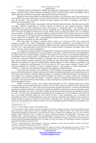 C. G. JUNG Análise de Sonhos (1928- 1930) v
Agradecimentos
A princípio, Mary Foote financiou o trabalho das subscrições, suplementando-o com seus próprios recursos.
Depois, a partir de 1930, os fundos receberam contribuição de Alice Lewisohn Crowley e Mary e Paul Mellon. Não se
esperava que Jung contribuísse, e ele recebeu cópias gratuitas das Notas de Seminário.
Durante os anos da guerra Mary Foote permaneceu em Zurique, e foi somente nos anos 50 que ela retornou à
Nova Inglaterra. Ela morreu, entre amigos, na zona rural de Connecticut, em 28 de janeiro de 1968, em seu nonagésimo-
sexto ano de idade15
. Seus documentos, incluindo rascunhos sucessivos das Notas de Seminário, estão agora na
Biblioteca da Universidade de Yale.
Em outubro de 1930, poucos meses depois do fim do Seminário Análise de Sonhos, Jung abriu outro seminário
em inglês, intitulado "Interpretation of Visions", baseado em pinturas de uma paciente americana, imagens
representativas que ela havia experienciado através do processo de "imaginação ativa". Este seminário, que é
considerado uma exposição útil das técnicas de Jung da "imaginação ativa" e da amplificação, continuou até março de
1934. O transcrito foi editado por Mary Foote em onze volumes, mais um volume que continha vinte e nove lâminas.
Uma nova edição, sustentada por uma doação dos Mellons, apareceu de 1939 a 1941. Durante um recesso em outubro
de 1932, Jung uniu-se a J. W. Hauer, professor de Indologia na Universidade de Tübingen, para ministrar um seminário
em seis sessões sobre "A Kundalini Yoga"16
, subseqüentemente editado por Mary Foote em uma versão ilustrada de 216
páginas, seguida, um ano depois, por uma versão alemã.
Dois meses depois de terminar o seminário sobre as Visões, em 2 de maio de 1934, Jung começou um
seminário em inglês com o título "Psychological Analysis of Nietzsche's Zarathustra", que prosseguiu até 15 de
fevereiro de 1939, com várias e longas interrupções, enquanto Jung fazia viagens de conferências aos Estados Unidos
em 1936 e 1937, viajava pela Índia no inverno de 1937-38, e retornava doente com disenteria. Novamente, Mary Foote
editou o transcrito, em dez volumes multigrafados17
.
As conferências de Jung em alemão no Eidgenössische Technische Hochschule (Instituto Técnico Federal) de
Zurique são usualmente classificadas junto com seus seminários, mas seguem o estilo conferencial e eram endereçadas a
um público geral em um grande auditório acadêmico. Para Jung isso era um retorno a sua situação de palestrista na
Universidade, mais de vinte anos antes. As conferências do ETH, às sextas-feiras à tarde, começaram em 20 de outubro
de 1934 com o tema geral "Modern Psychology" e continuaram, com os usuais recessos acadêmicos, até julho de 1935.
Delas foram tomadas anotações manuscritas pela secretária de Jung, Marie-Jeanne Schmid, e subseqüentemente
publicadas com tradução em inglês por Elizabeth Welsh e Barbara Hannah, no mesmo formato dos seminários. Jung
continuou a conferenciar esporadicamente no ETH até julho de 1941; seus assuntos incluíram "Eastern Texts",
"Exercitia Spiritualia of St. Ignatius of Loyola", "Children's Dreams", "Old Literature on Dream Intepretation", e
"Alchemy"18
. A maior parte das conferências foi publicada em traduções por Barbara Hannah19
.
Cada volume dos seminários e das conferências no ETH carregava uma mensagem com o efeito de que "são
para uso estritamente particular e nenhuma parte pode ser copiada ou citada para publicação sem a permissão por escrito
do Professor Jung". Quando o seminário Análise de Sonhos e as conferências "Modern Psychology" foram emitidas em
novas edições, sob os auspícios conjuntos do Clube Psicológico e do Instituto C. G. Jung, o mesmo aviso foi impresso
como prefácio, em nome do Clube e do Instituto. A venda dos volumes era limitada estritamente àqueles qualificados
por análise e aprovação profissional. Não obstante, as cópias encontraram seu caminho para bibliotecas gerais e para as
mãos de negociantes de livros.
Quando o estoque se exauriu e novas edições foram planejadas em 1954, o Instituto propôs que os textos
fossem revisados por um escritor profissional, de modo a suavizar o que se pensava ser falha de estilo e expressão. Sob
o conselho insistente de R. F. C. Hull e outros, Jung escreveu para o Curatório do Instituto: "Eu gostaria de informá-los
que depois de madura consideração e solicitação de opiniões de autoridade eu decidi deixar que meus seminários sejam
publicados inalterados, como antes. Tenho sido solicitado, em particular, para não deixar que seja alterado em nada em
seu estilo". Ele sugeriu que cada publicação fosse prefaciada com a seguinte nota: "Estou totalmente ciente do fato de
que o texto destes seminários contém um certo número de erros e outras inadequações, que se encontram sob
necessidade de correção. Desafortunadamente, nunca me foi possível empreender este trabalho por mim mesmo. Eu
portanto gostaria de requerer ao leitor que estes relatórios sejam lidos com o necessário espírito crítico e que sejam
usados com circunspecção. Eles conferem, em geral, louvor ao à habilidade descritiva de Mary Foote, um quadro vivo e
15Edward Foote, loc. cit.
16(N. do T.): Título original em inglês: "The Kundalini Yoga".
17Com a permissão de Jung, excertos do seminário "Intepretation of Visions", preparados por Jane A. Pratt, foram publicados em dez
partes em Spring (o jornal anual do Clube de Psicologia Analítica de Nova Iorque), de 1960 a 1969. Estes, com três partes
concludentes preparadas por Patrícia Berry e um pós-escrito por Henry A. Murray, foram publicados como The Vision Seminars
(Zurique: Spring Publications, 1976, 2 volumes). As quatro conferências referentes aos "Psychological Commentary on the
Kundalini Yoga", a partir do seminário de 1932, foram publicadas nas Spring de 1975 e 1976. (Durante os anos 1970 a 1977,
Spring, ainda um órgão do Clube Psicologia Analítica de Nova Iorque, foi publicada em Zurique; depois disso, sob outros auspícios,
tem sido publicada pela Spring Publications, Inc., em Dallas, no Texas). Um excerto do "Psychological Analysis of Nietzsche's
Zarathustra" foi publicado na Spring de 1972.
18(N. do T.): Respectivamente, "Textos Orientais", "Exercícios Espirituais de Santo Inácio de Loyola", "Sonhos de Crianças",
"Literatura Antiga sobre Interpretação de Sonhos", e "Alquimia".
19Excertos das conferências sobre "Exercitia Spiritualia of St. Ignatius of Loyola" foram publicados em Spring, em 1977 e 1978.
Todos os seminários e as conferências no ETH são listados cronologicamente em CW 19: General Bibliography, págs. 209-15.
Troca de Livros
http://www.trocadelivros.kit.net
trocadelivros@pop.com.br
 