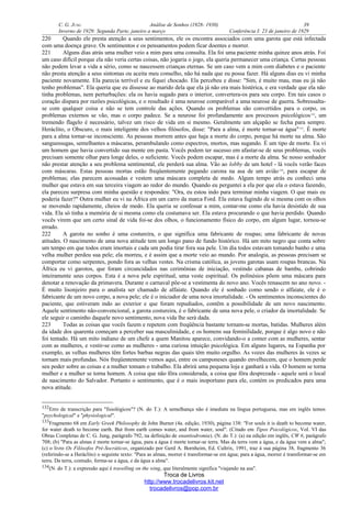 C. G. JUNG Análise de Sonhos (1928- 1930) 39
Inverno de 1929: Segunda Parte, janeiro a março Conferência I: 23 de janeiro de 1929
220 Quando ele presta atenção a seus sentimentos, ele os encontra associados com uma garota que está infectada
com uma doença grave. Os sentimentos e os pensamentos podem ficar doentes e morrer.
221 Alguns dias atrás uma mulher veio a mim para uma consulta. Ela foi uma paciente minha quinze anos atrás. Foi
um caso difícil porque ela não veria certas coisas, não jogaria o jogo, ela queria permanecer uma criança. Certas pessoas
não podem levar a vida a sério, como se nascessem crianças eternas. Se um caso vem a mim com diabetes e o paciente
não presta atenção a seus sintomas ou aceita meu conselho, não há nada que eu possa fazer. Há alguns dias eu vi minha
paciente novamente. Ela parecia terrível e eu fiquei chocado. Ela percebeu e disse: "Sim, é muito mau, mas eu já não
tenho problemas". Ela queria que eu dissesse ao marido dela que ela já não era mais histérica, e era verdade que ela não
tinha problemas, nem perturbações: ela os havia sugado para o interior, convertera-os para seu corpo. Em tais casos o
coração dispara por razões psicológicas, e o resultado é uma neurose comparável a uma neurose de guerra. Sobressalta-
se com qualquer coisa e não se tem controle das ações. Quando os problemas são convertidos para o corpo, os
problemas externos se vão, mas o corpo padece. Se a neurose foi profundamente aos processos psicológicos132
, um
tremendo flagelo é necessário, talvez um risco de vida em si mesmo. Geralmente um alçapão se fecha para sempre.
Heráclito, o Obscuro, o mais inteligente dos velhos filósofos, disse: "Para a alma, é morte tornar-se água"133
. É morte
para a alma tornar-se inconsciente. As pessoas morrem antes que haja a morte do corpo, porque há morte na alma. São
sanguessugas, semelhantes a máscaras, perambulando como espectros, mortos, mas sugando. É um tipo de morte. Eu vi
um homem que havia convertido sua mente em pasta. Vocês podem ter sucesso em afastar-se de seus problemas, vocês
precisam somente olhar para longe deles, o suficiente. Vocês podem escapar, mas é a morte da alma. Se nosso sonhador
não prestar atenção a seu problema sentimental, ele perderá sua alma. Vão ao lobby de um hotel - lá vocês verão faces
com máscaras. Estas pessoas mortas estão freqüentemente pegando carona na asa de um avião134
, para escapar de
problemas; elas parecem acossadas e vestem uma máscara completa de medo. Algum tempo atrás eu conheci uma
mulher que estava em sua terceira viagem ao redor do mundo. Quando eu perguntei a ela por que ela o estava fazendo,
ela pareceu surpresa com minha questão e respondeu: "Ora, eu estou indo para terminar minha viagem. O que mais eu
poderia fazer?" Outra mulher eu vi na África em um carro da marca Ford. Ela estava fugindo de si mesma com os olhos
se movendo rapidamente, cheios de medo. Ela queria se confessar a mim, contar-me como ela havia desistido de sua
vida. Ela só tinha a memória de si mesma como ela costumava ser. Ela estava procurando o que havia perdido. Quando
vocês virem que um certo sinal de vida foi-se dos olhos, o funcionamento físico do corpo, em algum lugar, tornou-se
errado.
222 A garota no sonho é uma costureira, o que significa uma fabricante de roupas; uma fabricante de novas
atitudes. O nascimento de uma nova atitude tem um longo pano de fundo histórico. Há um mito negro que conta sobre
um tempo em que todos eram imortais e cada um podia tirar fora sua pele. Um dia todos estavam tomando banho e uma
velha mulher perdeu sua pele; ela morreu, e é assim que a morte veio ao mundo. Por analogia, as pessoas precisam se
comportar como serpentes, pondo fora as velhas vestes. Na crisma católica, as jovens garotas usam roupas brancas. Na
África eu vi garotos, que foram circuncidados nas cerimônias de iniciação, vestindo cabanas de bambu, cobrindo
inteiramente seus corpos. Esta é a nova pele espiritual, uma veste espiritual. Os polinésios põem uma máscara para
denotar a renovação da primavera. Durante o carnaval põe-se a vestimenta do novo ano. Vocês renascem no ano novo. -
É muito lisonjeiro para o analista ser chamado de alfaiate. Quando ele é sonhado como sendo o alfaiate, ele é o
fabricante de um novo corpo, a nova pele; ele é o iniciador de uma nova imortalidade. - Os sentimentos inconscientes do
paciente, que estiveram indo ao exterior e que foram repudiados, contêm a possibilidade de um novo nascimento.
Aquele sentimento não-convencional, a garota costureira, é o fabricante de uma nova pele, o criador da imortalidade. Se
ele seguir o caminho daquele novo sentimento, nova vida lhe será dada.
223 Todas as coisas que vocês fazem e repetem com freqüência bastante tornam-se mortas, batidas. Mulheres além
da idade dos quarenta começam a perceber sua masculinidade, e os homens sua feminilidade, porque é algo novo e não
foi tentado. Há um mito indiano de um chefe a quem Manitou aparece, convidando-o a comer com as mulheres, sentar
com as mulheres, e vestir-se como as mulheres - uma curiosa intuição psicológica. Em alguns lugares, na Espanha por
exemplo, as velhas mulheres têm fortes barbas negras das quais têm muito orgulho. As vozes das mulheres às vezes se
tornam mais profundas. Nós freqüentemente vemos aqui, entre os camponeses quando envelhecem, que o homem perde
seu poder sobre as coisas e a mulher tomam o trabalho. Ela abrirá uma pequena loja e ganhará a vida. O homem se torna
mulher e a mulher se torna homem. A coisa que não fôra considerada, a coisa que fôra desprezada - aquele será o local
de nascimento do Salvador. Portanto o sentimento, que é o mais inoportuno para ele, contém os predicados para uma
nova atitude.
132Erro de transcrição para "fisiológicos"? (N. do T.): A semelhança não é imediata na língua portuguesa, mas em inglês temos
"psychological" e "physiological".
133Fragmento 68 em Early Greek Philosophy de John Burnet (4a. edição, 1930), página 138: "For souls it is death to become water,
for water death to become earth. But from earth comes water, and from water, soul". (Citado em Tipos Psicológicos, Vol. VI das
Obras Completas de C. G. Jung, parágrafo 792, na definição de enantiodromia). (N. do T.): (a) na edição em inglês, CW 6, parágrafo
708; (b) "Para as almas é morte tornar-se água, para a água é morte tornar-se terra. Mas da terra vem a água, e da água vem a alma";
(c) o livro Os Filósofos Pré-Socráticos, organizado por Gerd A. Bornheim, Ed. Cultrix, 1991, traz à sua página 38, fragmento 36
(referindo-se a Heráclito) o seguinte texto: "Para as almas, morrer é transformar-se em água; para a água, morrer é transformar-se em
terra. Da terra, contudo, forma-se a água, e da água a alma".
134(N. do T.): a expressão aqui é travelling on the wing, que literalmente significa "viajando na asa".
Troca de Livros
http://www.trocadelivros.kit.net
trocadelivros@pop.com.br
 