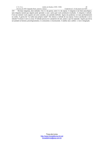 C. G. JUNG Análise de Sonhos (1928- 1930) 40
Inverno de 1929: Segunda Parte, janeiro a março Conferência I: 23 de janeiro de 1929
224 Há duas máquinas, dois métodos. Um é o da garota, outro é o da esposa. A máquina é um fator psicológico,
uma máquina mental que alguém pode aprender a usar e pela qual vocês produzem resultados. A máquina é método.
Com um método vocês seguem um certo caminho, um caminho definido. Agora nós podemos ver mais profundamente
no sonho. A garota diz "eu tenho meu próprio modo". Ele oferece o método de sua esposa. Como é produzido o novo
método? Costurar é unir as coisas. O método precisa ter o propósito de unir, juntar o que foi separado. Aquilo que devia
ser juntado no homem, psicologicamente, é o consciente e o inconsciente. A análise une a ambos - e isso é integração.
Troca de Livros
http://www.trocadelivros.kit.net
trocadelivros@pop.com.br
 