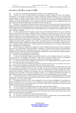 C. G. JUNG Análise de Sonhos (1928- 1930) 41
Inverno de 1929: Segunda Parte, janeiro a março Conferência II: 30 de janeiro de 1929
CONFERÊNCIA II: 30 DE JANEIRO DE 1929
225 Dr. Jung: Vocês se lembram que nós paramos da última vez com a máquina de costura.
226 Pergunta do Sr. Gibb: {Na última semana você interpretou o símbolo "máquina de costura" como "método".
Não podemos ir mais adiante e particularizar o método a partir deste símbolo? Cinderela teve um vestido de baile
incluindo sapatos, e o método foi o movimento da varinha de condão de uma fada. Para os propósitos de um sonho, um
amuleto, um talão de cheques, agulha e linha e tesoura, ou uma fada com uma varinha de condão poderiam todos
simbolizar um método de produção de um novo conjunto de roupas, tão efetivamente como a máquina de costura, mas
não teria havido uma diferença significativa no princípio envolvido em cada caso?
227 Meu ponto é: não estamos justificados em assumir que o material do sonho tem um tipo de lógica própria dele,
desde que aceitemos completamente as premissas que seus símbolos sugerem e nos abstenhamos de projetar nele nossa
própria obsessão em favor de alguma premissa ou princípio em particular? No sonho em questão, o símbolo máquina de
costura sugere para mim que deveríamos aceitar preferivelmente uma causa mecânica e uma atmosfera efetiva, até
onde o elemento é pertinente}.
228 Dr. Jung: A própria natureza da máquina sugere um tipo muito particular de método. É aqui que eu difiro de
Freud. Vocês não podem dizer que o símbolo do sonho é meramente uma fachada por trás da qual vocês podem
camuflar e então dizer o que o sonho é. O símbolo é um fato, como neste sonho é uma máquina de costura, e nós só
podemos continuar com o sonho compreendendo o que a máquina de costura significa. Nós não podemos meramente
dizer que a máquina de costura significa um método para a obtenção de novas roupas, pois vocês podem obter novas
roupas de vários modos: de modo místico, de modo mágico, etc. O sentido do método da máquina de costura poderia
significar um modo mecânico, puramente causa e efeito, um caminho sem alma. Vocês obtêm a idéia do que este
caminho mecânico pode ser estudando as associações do paciente. Um símbolo em um sonho tem o propósito de ser o
que o é. Quando um médico analisa urina e encontra açúcar ele não pode dizer que ela é só fachada, assim precisamos
seguir o caminho que o Sr. Gibb apontou.
229 Nós não exaurimos o significado da máquina de costura. Eu apontaria particularmente o fato de a máquina de
costura ser uma coisa mecânica. Em suas associações o sonhador diz: "Poderia ser que a garota, que está infectada de
tuberculose, representasse meus sentimentos doentes, que eles precisem viver em um buraco escuro? Eu tive o
sentimento de que a máquina de costura realmente pertencia a minha esposa e que ela devia dizer a primeira palavra".
Com esta associação o que a máquina de costura significa?
230 Resposta: Uma relação anatômica, somente sexual.
231 Dr. Jung: Ele compreende o método como puramente mecânico, e esta é a maneira como ele vê o sexo. Esta é a
fonte do eterno erro de concepção entre homem e mulher. Para a maioria dos homens a idéia de sexualidade é
puramente mecânica e não-psicológica, enquanto para a mulher ela está associada com sentimento.
232 Sr. Gibb: O que trouxe à tona a questão foi o fato de que você tão freqüentemente fala do material do sonho
como sendo irracional e agora você diz que ele é racional.
233 Dr. Jung: Há certas coisas irracionais que precisam ser aceitas como fatos, como por exemplo o fato de que a
água encontra sua maior densidade aos quatro graus Celsius. É irracional, mas é um fato.
234 O sonhador me perguntou como ele deveria tomar para si este material e eu disse a ele para aceitar estas coisas
como fatos; pois esta é a maneira como são as coisas. E eu disse: "Eu não sei se seu demônio ou seu bom anjo sugeriu
isto; nós precisamos apenas esperar e ver como isso se desenvolve. Eu admito que seria muito inoportuno para você se
apaixonar por esta garota e transtornar seu casamento, mas você está imensamente atraído pela idéia de levar seus
sentimentos para o céu aberto. Você precisa ser paciente e esperar, e ver". O papel de salvador para esta pobre coisa
aprisionada em um buraco escuro é imensamente atraente para ele. Poucos homens poderiam resistir a este papel.
235 A idéia de Freud é de que o sonho é racional. Eu digo que é irracional, e que simplesmente acontece. O sonho
caminha como um animal. Eu posso estar sentado na floresta e um cervo aparece. É a idéia de Freud que os sonhos são
pré-arranjados, com o que eu não concordo.
236 O significado geral deste sonho é uma continuação do que nós estivemos trabalhando. Os sentimentos do
paciente não permitem a ele sair ao ar livre. Como a máquina de costura pertence à sua esposa, o mecanismo de sexo
pertence à sua esposa. Ele teve um tremendo gozo com seu sonho, embora ele seja confrontado com o fato de que seria
embaraçoso para ele apaixonar-se pela garota.
237 Sra. Schevill: Três damas gostariam de saber mais sobre a mente natural das mulheres.
238 Dr. Jung: Eu lhes dei um exemplo da última vez, sobre minha mãe - sem me poupar. Vocês podem perguntar a
vocês mesmas esta questão. Eu estou certo de que vocês têm algo por trás desta questão em suas almas negras. A mente
natural é uma coisa que vocês nunca vêm pela superfície, pois toda mulher tem receio deste tipo de mente, assim como o
homem tem receio de admitir seus sentimentos.
239 Sra. Gibb: O que você pode fazer a respeito dela, pode educá-la?
240 Dr. Jung: Não, vocês precisam aceitar que está lá e não ter ilusões a respeito dela. Se vocês tentarem educá-la
vocês cairão nela. Ela não pode ser tocada, é um fio [elétrico] vivo, [descascado].
Troca de Livros
http://www.trocadelivros.kit.net
trocadelivros@pop.com.br
 