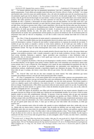 C. G. JUNG Análise de Sonhos (1928- 1930) 42
Inverno de 1929: Segunda Parte, janeiro a março Conferência II: 30 de janeiro de 1929
241 Um homem admitirá todo tipo de pensamento pecaminoso, mas não o sentimento, e uma mulher não pode
admitir pensamentos. Vocês obtêm um exemplo muito bom disto em Christina Alberta's Father, de Wells135
. Lá a moça
está fazendo toda a sorte de coisas sem sentido durante o dia, e de noite ela mantém uma corte de consciência que diz a
ela justamente aquilo que ela fez durante o dia. Este pensar é inexorável, ela não pode escapar disso. Vocês precisam
aceitar o fato de que há uma tal dissociação em suas mentes. A única coisa que vocês podem fazer com a mente natural é
aceitá-la. Nós todos queremos ter um Deus, nós todos queremos ter uma alma, etc., nós todos queremos escapar da
dualidade da vida, o contraste, a dissociação em nossa natureza, mas nós não podemos. Em um lado vocês são o que
vocês parecem ser, perfeitamente inocentes, no outro lado há o pensar natural. As pessoas jovens estão bastante corretas
em fugir disso; mas para as pessoas mais velhas é muito importante o fato de que elas deviam saber que elas mesmas, o
mundo, etc., são ambíguos. É o começo da sabedoria para a dúvida. É importante que elas comecem a duvidar do valor
da existência, de modo que possam se desembaraçar do mundo. As pessoas jovens não podem viver em dúvida. Se
alguém tem profundas dúvidas da vida, não pode entrar no mundo, mas um homem maduro deve ter mais
desprendimento do mundo. Isto é perfeitamente normal quando já se passou da metade da vida. Se um homem perde seu
entusiasmo mais cedo na vida ele se despedaça, e se ele não se atém a uma nova atitude mais tarde ele se torna um
incômodo.
242 Dra. Shaw: O tipo de pensamento da mente natural é o pensamento do animus?
243 Dr. Jung: Uma mulher obtém esse tipo de pensamento através do animus, mas se ela o aceita, ela é ela mesma e
assim ela desenergiza o animus. O animus de uma mulher é sempre poderoso às expensas da extensão de sua mente. À
medida em que sua mente se expande o animus se torna menos poderoso, de tal modo que uma mulher se torna
consciente de que ela não deveria mais ver esse tipo de pensamento com dúvida, pois ela está pensando de modo
perfeitamente normal. Tão logo ela tenha desenergizado estas coisas, elas perdem poder, elas pertencem ao véu de
Maya.
244 Se vocês pudessem colocar-se de volta no mundo primitivo haveria tanto fora de vocês e tão pouco dentro que
qualquer coisa poderia acontecer, todo o mundo começaria a agir de um modo excêntrico, árvores a falar, animais a
fazer coisas estranhas, fantasmas a aparecer. Agora, aumentem suas consciências e estes fenômenos todos se
desvanecerão, eles só estavam expressando a vocês aquilo que vocês, por si mesmos, pensavam. As árvores já não
falarão, e nenhum fantasma andará.
245 Este é o progresso do homem, o fato de que ele desenergiza o mundo exterior; o último remanescente é a idéia
de um Deus absoluto, ou tais figuras como anima e animus. Quanto mais vocês aumentam sua consciência, menos estas
coisas existem. Isto é o que o Oriente diz. Eles chegaram a isto a partir de uma continuidade da experiência de vida. Eu
cheguei a isto através da psicologia. As pessoas freqüentemente me repreendem com materialismo. Isto não é
materialismo nenhum, simplesmente antecipa a importância daquilo que chamamos de psique. Nós não temos a mais
tênue idéia do que é a psique, não temos a mais tênue idéia do que somos. Nós não sabemos, e é infantil dizer que
sabemos.
246 Sra. Schevill: Mas você não nos deu mais exemplos da mente natural. Nós todas admitimos que temos
exemplos que podemos fornecer, mas eles são muito pessoais para falar a respeito.
247 Dr. Jung: É justamente isso. Vocês nunca podem fazer com que uma mulher expresse seus pensamentos reais,
assim como nunca podem fazer com que um homem lhes conte seus sentimentos reais. Para dar exemplos destas coisas é
sempre se está indo ao núcleo. Eu tenho uma grande quantidade, mas eles são muito pessoais. Eles diriam respeito a
vocês ou a alguém a quem vocês conhecem e isso nunca iria servir. A mente natural é uma coisa muito imediata e vai
direto ao âmago. Freqüentemente o filho obtém sua primeira idéia da mente natural a partir de sua mãe. Eu poderia lhes
dar outro aspecto da mente natural; se o garoto é forte e cheio do demônio ele pode resistir a isso, mas se não, então ele
poderá ser esmagado por isso - envenenado.
248 As mães são capazes de prejudicar seus filhos pelo desencadeamento de suas mentes naturais. Quando eu era
um garoto meu pai era clérigo em uma cidade que é famosa por sua mentalidade tacanha. Se eu tivesse vivido às custas
daquele cenário eu teria sido completamente sufocado. As pessoas viviam nas mesmas salas em que seus ancestrais
haviam vivido por centenas de anos, com retratos deles pendurados nas paredes, por Dürer e Holbein. Um de meus
melhores amigos tinha uma biblioteca que datava de 1680 a 1790, uma biblioteca que simplesmente permanecia como
fôra, nada novo nunca foi adicionado a ela. Toda a atmosfera desta vida era tremendamente cativante. A mente natural
diz que um garoto pode nunca sair disso. É claro que eu tinha que criar toda minha vida novamente, eu tinha que
resolver isso.
249 Em um momento muito crítico de minha vida, quando eu estava trabalhando muito duro, minha mãe veio me
ver. Minha mãe me amava muito e tentava me ajudar, mas ela podia me debilitar com sua mente natural. Eu havia
trabalhado muito duro em meus testes de associação e minhas paredes estavam cobertas com gráficos, quando minha
mãe veio inesperadamente me visitar. Ela olhou toda à volta em minhas paredes e disse: "Estas coisas significam algo?"
O que ela disse era leve como ar, mas caiu sobre mim mais pesadamente do que toneladas de chumbo. Eu não toquei a
caneta por três dias. Se eu tivesse sido um garoto fraco, eu seria esmagado e diria "É claro, isso não é bom", e desistiria.
135De acordo com E. A. Bennet (What Jung Really Said, Londres, 1966, pág. 93), esta novela de H. G. Wells (1925) originou-se de
uma conversa entre Jung e Wells. Jung discutiu isso longamente em Two Essays, CW 7, parágrafos 270 e seguintes (isto é, na
segunda edição, 1935, de "The Relations between the Ego and the Unconscious"). (N. do T.): Na Edição Brasileira em português das
Obras Completas de C. G. Jung, Vol. VII, Estudos sobre Psicologia Analítica, texto O Eu e o Inconsciente, parte II, a partir do
parágrafo 270.
Troca de Livros
http://www.trocadelivros.kit.net
trocadelivros@pop.com.br
 