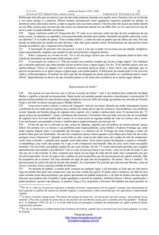 C. G. JUNG Análise de Sonhos (1928- 1930) 43
Inverno de 1929: Segunda Parte, janeiro a março Conferência II: 30 de janeiro de 1929
Minha mãe teria dito que me amava e que ela não tinha nenhuma intenção com aquilo, mas o homem é um ser civilizado
e seu maior perigo é a natureza. Muitos homens permanecem como agradáveis espectros pintados na parede, os
demônios neles estão todos mortos; a mãe os engoliu com sua mente natural. Uma boa mãe não usaria sua mente natural
em seu filho, assim como um bom pai não usaria seu sentimento natural em sua filha. Ora, eu tive uma terrível crise de
raiva e então eu pude trabalhar novamente.
250 Segue o próximo sonho [3]. O paciente diz: "É como se eu estivesse vendo um tipo de rolo compressor de um
ponto acima. A máquina vai seguindo e está aparentemente fazendo uma estrada, formando um padrão particular, como
um labirinto". E no sonho ele pensa: "Esta é minha análise"; e então ele está no quadro que ele olhava de cima. Ele está
parado na bifurcação da estrada em uma floresta, e não sabe qual caminho tomar. Primeiramente ele não prestou muita
atenção ao arabesco que a máquina estava fazendo.
251 A associação do paciente com sua posição acima é a de que se pode ver as coisas em sua relação verdadeira,
menos pessoalmente, enquanto que quando se está mais próximo a máquina domina.
252 Sobre a máquina de estrada ele diz: "Eu li em um artigo técnico que com estas máquinas pode-se fazer uma
estrada de macadame em um tempo relativamente curto".
253 A associação do arabesco é: "Não há sentido em construir estradas que levam a lugar algum". (Eu repliquei
que o desenho particular que estas estradas faziam poderia levar a algum lugar). Ele diz: "Este desenho parece com um
quebra-cabeças. Talvez se alguém tiver a paciência necessária possa-se achar a meta, talvez isso signifique que eu
preciso ter paciência se eu quero chegar a algum lugar com minha análise. A bifurcação da estrada pode vir da conversa
sobre o sonho precedente. O analista me disse que não há obrigação de passar pela análise se o problema parece muito
difícil". Aparentemente eu disse a ele que ele podia pensar se ele sentia uma resistência ou se queria seguir adiante.
Representação do Sonho136
254 Ele associa em uma floresta com a Divina Comédia de Dante137
. Este é um símbolo bem conhecido da Idade
Média, e significa a descida no inconsciente. Dante perde seu caminho quando encontra a descida para o inconsciente. O
paciente pensa também em outra história antiga, datada de cerca de 1450, do monge que perdeu seu caminho na Floresta
Negra e um lobo se tornou seu guia para o Mundo Inferior.
255 Uma coisa é muito evidente, o motivo da "máquina" está em sua mente. Quando um sonho subseqüente retoma
o problema de um sonho prévio significa que a análise do sonho prévio não foi exaustiva. Seu problema é um problema
sexual. Quando um homem chega em alguma coisa urgente, ela é sempre expressa pelo sexo. O inconsciente diz: "E
agora, acerca da sexualidade?", assim o problema não terminou. Um homem tem que lidar com seu tipo de sexualidade
de urgência ativa. Em uma mulher não é assim, só se torna assim na segunda metade da vida; no começo não é assim.
Com um homem a sexualidade se torna o símbolo para a urgência daquilo que tem que ser.
256 O fato de que ele é colocado ao alto, acima da máquina, significa que ele poderia ser menos pessoal, menos
difícil. Ele poderia ver a si mesmo e seu problema mais impessoalmente, como Senhor e Senhora Formiga, que estão
tendo alguma disputa sobre a sexualidade das formigas e o interesse do Sr. Formiga em outra formiga, e então ele
poderia olhar para isso facilmente. Até um rolo compressor parece menor quando vocês olham para baixo de um avião;
qualquer coisa é liliputiana138
. Quando vocês estão no alto, vocês já não estão mais sob o poder do rolo do compressor,
vocês vêem a estrada, o caminho nela; quando vocês estão perto, vocês vêem o poder da máquina, a sujeira e o barulho,
o estardalhaço, mas vocês não podem ver o que o rolo compressor está fazendo. Mas de cima vocês vêem um padrão
simétrico. Em um sonho, um padrão sempre faz um certo sentido. Ele diz: "É muito interessante perceber que o padrão
aparentemente sem sentido é um labirinto". Isto é o que ele precisa trazer à sua mente - uma vez lá não há saída. É por
isto que ele o está evitando. É claro, ninguém quer entrar em um lugar de onde não há saída, mas é justamente isso que
ele precisa perceber. Se ele vai seguir com a análise ele precisa perceber que ele precisa passar por aquele caminho. Não
há escapatória de si mesmo. Ele está entrando em algo do qual não há escapatória. Ele pensa: "Isto é a análise". Na
próxima parte do sonho ele está na divisão das estradas. Ele continuará? Ele percebe que está em uma floresta, como na
Divina Comédia. Esta é a divina comédia do Homem.
257 No desenho do padrão, a estrada pode começar em qualquer lugar, e ele percebeu ao final que ele não estava
mais na estrada feita pelo rolo compressor, mas em uma vereda em espiral. O plano todo é simétrico: do lado de fora
estão estradas muito desconcertantes, que porém apresentam um padrão inequívoco, e do lado de dentro está uma espiral
feita por seus próprios pés. O padrão é quase quadrado e consiste de símbolos, símbolos jônicos e fálicos significando o
poder produtivo, gerativo da natureza, os poderes Yang e Yin, masculino e feminino. Há também um ritmo peculiar no
136(N. do T.): Não nos foi possível reproduzir o desenho de forma completamente fiel ao original. Contudo, esta representação foi
feita seguindo os padrões de simetria do desenho original, e consideramos a idéia transmitida por este equivalente à representação
original.
137A Divina Comédia começa assim: "Nel mezzo del cammin di nostra vita / mi ritrovai per una selva oscura, / che la diritta via era
smarrita". ("Em meio à jornada de nossa vida eu me encontrei em uma floresta escura, pois o caminho certo fôra perdido" - Tradução
de C. S. Singleton, 1970). (N. do T.): A versão dada acima em português é tradução da interpretação em inglês contida na edição
original deste seminário.
138(N. do T.): Referência à célebre história das Aventuras de Gulliver, quando este se encontra com seres muito pequenos, no reino
de Liliputh.
Troca de Livros
http://www.trocadelivros.kit.net
trocadelivros@pop.com.br
 