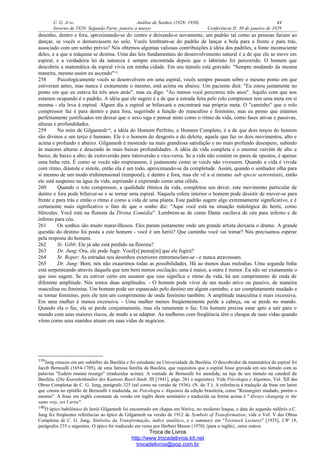 C. G. JUNG Análise de Sonhos (1928- 1930) 44
Inverno de 1929: Segunda Parte, janeiro a março Conferência II: 30 de janeiro de 1929
desenho, dentro e fora, aproximando-se do centro e deixando-o novamente, um padrão tal como as pessoas fariam ao
dançar, se vocês o demarcassem no solo. Vocês lembram-se do padrão de lançar a bola para a frente e para trás,
associado com um sonho prévio? Nós obtemos algumas valiosas contribuições à idéia dos padrões, a fonte inconsciente
deles, e a que a máquina se destina. Uma das leis fundamentais do desenvolvimento natural é a de que ele se move em
espiral, e a verdadeira lei da natureza é sempre encontrada depois que o labirinto foi percorrido. O homem que
descobriu a matemática da espiral vivia em minha cidade. Em seu túmulo está gravado: "Sempre mudando da mesma
maneira, mesmo assim eu ascendo"139
.
258 Psicologicamente vocês se desenvolvem em uma espiral, vocês sempre passam sobre o mesmo ponto em que
estiveram antes, mas nunca é exatamente o mesmo, está acima ou abaixo. Um paciente dirá: "Eu estou justamente no
ponto em que eu estava há três anos atrás", mas eu digo: "Ao menos você percorreu três anos". Aquilo com que nos
estamos ocupando é o padrão. A idéia que ele sugere é a de que a estrada feita pelo rolo compressor tem uma meta em si
mesma - ela leva à espiral. Algum dia a espiral se bifurcará e encontrará sua própria meta. O "caminho" que o rolo
compressor faz é para dentro e para fora, sugerindo a função do masculino e feminino, mas eu penso que estamos
perfeitamente justificados em deixar que o sexo siga e pensar nisto como o ritmo da vida, como fases ativas e passivas,
alturas e profundidades.
259 No mito de Gilgamesh140
, a idéia do Homem Perfeito, o Homem Completo, é a de que dois terços do homem
são divinos e um terço é humano. Ele é o homem do desgosto e do deleite, aquele que faz os dois movimentos, alto e
acima e profundo e abaixo. Gilgamesh é mostrado na mais grandiosa satisfação e no mais profundo desespero, subindo
às maiores alturas e descendo às mais baixas profundidades. A idéia da vida completa é o enorme vaivém de alto a
baixo, de baixo a alto; de extroversão para introversão e vice-versa. Se a vida não contém os pares de opostos, é apenas
uma linha reta. É como se vocês não respirassem, é justamente como se vocês não vivessem. Quando a vida é vivida
com ritmo, diástole e sístole, então ela é um todo, aproximando-se da completude. Assim, quando o sonhador olha para
si mesmo de um modo tridimensional (temporal), é dentro e fora, mas ele vê a si mesmo sub specie aeternitatis, então
ele está suspenso na água da vida, aspirando e expirando como uma célula.
260 Quando o rolo compressor, a qualidade rítmica da vida, completou seu dever, este movimento particular de
dentro e fora pode bifurcar-se e se tornar uma espiral. Naquela esfera interior o homem pode desistir de mover-se para
frente e para trás e então o ritmo é como a vida de uma planta. Este padrão sugere algo extremamente significativo, e é
certamente mais significativo o fato de que o sonho diz: "Aqui você está na situação mitológica do herói, como
Hércules. Você está na floresta da Divina Comédia". Lembrem-se de como Dante oscilava de céu para inferno e de
inferno para céu.
261 Os sonhos são muito maravilhosos. Eles param justamente onde um grande artista deixaria o drama. A grande
questão do destino foi posta a este homem - você é um herói? Que caminho você vai tomar? Nós precisamos esperar
pela resposta do homem.
262 Sr. Gibb: Ele já não está perdido na floresta?
263 Dr. Jung: Ora, ele pode fugir. Você[s] pensa[m] que ele fugirá?
264 Sr. Roper: As estradas nos desenhos exteriores entremesclam-se - e nunca atravessam.
265 Dr. Jung: Bem, nós não exaurimos todas as possibilidades. Há ao menos duas melodias. Uma segunda linha
está serpenteando através daquela que tem bem menos oscilação; uma é maior, a outra é menor. Eu não sei exatamente o
que isso sugere. Se eu estiver certo em assumir que isso significa o ritmo da vida, há um comprimento de onda de
diferente amplitude. Nós temos duas amplitudes. - O homem pode viver de um modo ativo ou passivo, de maneira
masculina ou feminina. Um homem pode ser espancado pelo destino em algum caminho, e ser completamente mudado e
se tornar feminino, pois ele tem um comprimento de onda feminino também. A amplitude masculina é mais excessiva.
Em uma mulher é menos excessiva. - Uma mulher menos freqüentemente perde a cabeça, ou se perde no mundo.
Quando ela o faz, ela se perde conjuntamente, mas ela raramente o faz. Um homem precisa estar apto a sair para o
mundo com seus maiores riscos, de modo a se adaptar. As mulheres com freqüência têm o choque de suas vidas quando
vêem como seus maridos atuam em suas vidas de negócios.
139Jung cresceu em um subúrbio da Basiléia e foi estudante na Universidade da Basiléia. O descobridor da matemática da espiral foi
Jacob Bernoulli (1654-1705), de uma famosa família da Basiléia, que requisitou que a espiral fosse gravada em seu túmulo com as
palavras "Eadem mutata resurgo" (traduzidas acima). A vontade de Bernoulli foi atendida, na laje de seu túmulo na catedral da
Basiléia. (Die Kunstdenkmäler des Kantons Basel-Stadt, III [1941], págs. 261 e seguintes). Vide Psicologia e Alquimia, Vol. XII das
Obras Completas de C. G. Jung, parágrafo 325 (tal como na versão de 1936). (N. do T.): A referência à tradução da frase em latim
que consta no epitáfio de Bernoulli é traduzida, no Psicologia e Alquimia da edição brasileira, como "Ressurgirei mudado, porém o
mesmo". A frase em inglês constante da versão em inglês deste seminário e traduzida na forma acima é "Always changing in the
same way, yet I arise".
140O épico babilônico do herói Gilgamesh foi encontrado em chapas em Nínive, no moderno Iraque, e data do segundo milênio a.C.
Jung fez freqüentes referências ao épico de Gilgamesh na versão de 1912 de Symbols of Transformation; vide o Vol. V das Obras
Completas de C. G. Jung, Símbolos da Transformação, índice analítico, e o summary em "Tavistock Lectures" [1935], CW 18,
parágrafos 235 e seguintes. O épico foi traduzido em verso por Herbert Mason (1970) {para o inglês}, entre outros.
Troca de Livros
http://www.trocadelivros.kit.net
trocadelivros@pop.com.br
 