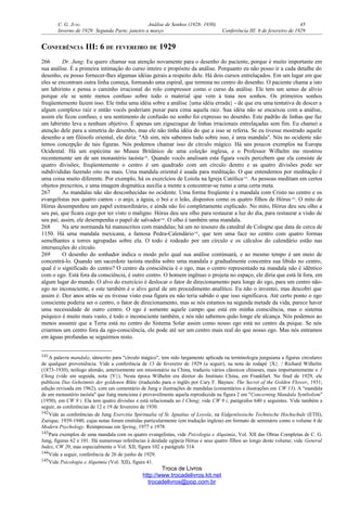 C. G. JUNG Análise de Sonhos (1928- 1930) 45
Inverno de 1929: Segunda Parte, janeiro a março Conferência III: 6 de fevereiro de 1929
CONFERÊNCIA III: 6 DE FEVEREIRO DE 1929
266 Dr. Jung: Eu quero chamar sua atenção novamente para o desenho do paciente, porque é muito importante em
sua análise. É a primeira intimação do curso inteiro e propósito da análise. Porquanto eu não posso ir a cada detalhe do
desenho, eu posso fornecer-lhes algumas idéias gerais a respeito dele. Há dois cursos entrelaçados. Em um lugar em que
eles se encontram outra linha começa, formando uma espiral, que termina no centro do desenho. O paciente chama a isto
um labirinto e pensa o caminho irracional do rolo compressor como o curso da análise. Ele tem um senso de alívio
porque ele se sente menos confuso sobre todo o material que vem à tona nos sonhos. Os primeiros sonhos
freqüentemente fazem isso. Ele tinha uma idéia sobre a análise {uma idéia errada} - de que era uma tentativa de descer a
algum complexo raiz e então vocês poderiam puxar para cima aquela raiz. Sua idéia não se encaixou com a análise,
assim ele ficou confuso, e seu sentimento de confusão no sonho foi expresso no desenho. Este padrão de linhas que faz
um labirinto leva a nenhum objetivo. É apenas um ziguezague de linhas irracionais entrelaçadas sem fim. Eu chamei a
atenção dele para a simetria do desenho, mas ele não tinha idéia do que a isso se referia. Se eu tivesse mostrado aquele
desenho a um filósofo oriental, ele diria: "Ah sim, nós sabemos tudo sobre isso, é uma mandala". Nós no ocidente não
temos concepção de tais figuras. Nós podemos chamar isso de círculo mágico. Há uns poucos exemplos na Europa
Ocidental. Há um espécime no Museu Britânico de uma coleção inglesa, e o Professor Wilhelm me mostrou
recentemente um de um monastério taoísta141
. Quando vocês analisam esta figura vocês percebem que ela consiste de
quatro divisões; freqüentemente o centro é um quadrado com um círculo dentro e as quatro divisões pode ser
subdivididas fazendo oito ou mais. Uma mandala oriental é usada para meditação. O que entendemos por meditação é
uma coisa muito diferente. Por exemplo, há os exercícios de Loiola na Igreja Católica142
. As pessoas meditam em certos
objetos prescritos, e uma imagem dogmática auxilia a mente a concentrar-se rumo a uma certa meta.
267 As mandalas não são desconhecidas no ocidente. Uma forma freqüente é a mandala com Cristo no centro e os
evangelistas nos quatro cantos - o anjo, a águia, o boi e o leão, dispostos como os quatro filhos de Hórus143
. O mito de
Hórus desempenhou um papel extraordinário, e ainda não foi completamente explicado. No mito, Hórus deu seu olho a
seu pai, que ficara cego por ter visto o maligno. Hórus deu seu olho para restaurar a luz do dia, para restaurar a visão de
seu pai; assim, ele desempenha o papel de salvador144
. O olho é também uma mandala.
268 Na arte normanda há manuscritos com mandalas; há um no tesouro da catedral de Cologne que data de cerca de
1150. Há uma mandala mexicana, a famosa Pedra-Calendário145
, que tem uma face no centro com quatro formas
semelhantes a torres agrupadas sobre ela. O todo é rodeado por um círculo e os cálculos do calendário estão nas
intersecções do círculo.
269 O desenho do sonhador indica o modo pelo qual sua análise continuará, e ao mesmo tempo é um meio de
concentrá-lo. Quando um sacerdote taoísta medita sobre uma mandala e gradualmente concentra sua libido no centro,
qual é o significado do centro? O centro da consciência é o ego, mas o centro representado na mandala não é idêntico
com o ego. Está fora da consciência, é outro centro. O homem ingênuo o projeta no espaço, ele diria que está lá fora, em
algum lugar do mundo. O alvo do exercício é deslocar o fator de direcionamento para longe do ego, para um centro não-
ego no inconsciente, e este também é o alvo geral de um procedimento analítico. Eu não o inventei, mas descobri que
assim é. Dez anos atrás se eu tivesse visto essa figura eu não teria sabido o que isso significava. Até certo ponto o ego
consciente poderia ser o centro, o fator de direcionamento, mas se nós estamos na segunda metade da vida, parece haver
uma necessidade de outro centro. O ego é somente aquele campo que está em minha consciência, mas o sistema
psíquico é muito mais vasto, é todo o inconsciente também, e nós não sabemos quão longe ele alcança. Nós podemos ao
menos assumir que a Terra está no centro do Sistema Solar assim como nosso ego está no centro da psique. Se nós
criarmos um centro fora da ego-consciência, ele pode até ser um centro mais real do que nosso ego. Mas nós entramos
em águas profundas se seguirmos nisto.
141A palavra mandala, sânscrito para "círculo mágico", tem sido largamente aplicada na terminologia junguiana a figuras circulares
de qualquer proveniência. Vide a conferência de 13 de fevereiro de 1929 (a seguir), na nota de rodapé {X}. / Richard Wilhelm
(1873-1930), teólogo alemão, anteriormente um missionário na China, traduziu vários clássicos chineses, mais importantemente o I
Ching (vide em seguida, nota {Y}). Nesta época Wilhelm era diretor do Instituto China, em Frankfurt. No final de 1929, ele
publicou Das Geheimnis der goldenen Blüte (traduzido para o inglês por Cary F. Baynes: The Secret of the Golden Flower, 1931;
edição revisada em 1962), com um comentário de Jung e ilustrações de mandalas (comentários e ilustrações em CW 13). A "mandala
de um monastério taoísta" que Jung menciona é provavelmente aquela reproduzida na figura 2 em "Concerning Mandala Symbolism"
(1950), em CW 9 i. Ela tem quatro divisões e está relacionada ao I Ching; vide CW 9 i, parágrafos 640 e seguintes. Vide também a
seguir, as conferências de 12 e 19 de fevereiro de 1930.
142Vide as conferências de Jung Exercitia Spiritualia of St. Ignatius of Loyola, na Eidgenössische Technische Hochschule (ETH),
Zurique, 1939-1940, cujas notas foram emitidas particularmente (em tradução inglesa) em formato de seminário como o volume 4 de
Modern Psychology. Reimpressas em Spring, 1977 e 1978.
143Para exemplos de uma mandala com os quatro evangelistas, vide Psicologia e Alquimia, Vol. XII das Obras Completas de C. G.
Jung, figuras 62 e 101. Há numerosas referências à deidade egípcia Hórus e seus quatro filhos ao longo deste volume; vide General
Index, CW 20, mas especialmente o Vol. XII, figura 102 e parágrafo 314.
144Vide a seguir, conferência de 26 de junho de 1929.
145Vide Psicologia e Alquimia (Vol. XII), figura 41.
Troca de Livros
http://www.trocadelivros.kit.net
trocadelivros@pop.com.br
 