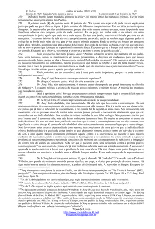 C. G. JUNG Análise de Sonhos (1928- 1930) 46
Inverno de 1929: Segunda Parte, janeiro a março Conferência III: 6 de fevereiro de 1929
270 Os Índios Pueblo fazem mandalas, pinturas de areia146
, no mesmo estilo das mandalas orientais. Talvez sejam
remanescentes da origem oriental dos Pueblos.
271 O próximo sonho [4], da próxima noite. O paciente diz: "Eu possuo uma espécie de jaula em um vagão, uma
jaula que pode ser para leões ou tigres. A jaula consiste de diferentes compartimentos. Em um deles eu tenho quatro
frangotes. Eu preciso olhar por eles cuidadosamente, porque eles estão sempre tentando escapar, mas a despeito de meus
frenéticos esforços eles escapam perto da roda posterior. Eu os pego em minha mão e os coloco em outro
compartimento da jaula, aquele que creio ser o mais seguro. Ele tem uma janela, mas ela está fechada por uma tela de
mosquitos. O extremo inferior da tela não está apropriadamente encaixado, então eu resolvo pegar algumas pedras e
colocá-las na borda mais baixa da tela, para evitar que os animais escapem. Então eu coloco os frangos em uma com
lados altos e polidos, assumindo que eles acharão difícil fugir. Eles estão lá no fundo da bacia, e eu vejo que um deles
não se move e penso que é porque eu o pressionei com muita força. Eu penso que se o frango está morto ele não pode
ser comido. Enquanto eu o observo, ele começa a se mover, e eu sinto o aroma de galinha assada”.
272 Suas associações são muito poucas. Jaula: “Animais selvagens de circo são mantidos em tais jaulas.
Nós, seres humanos, somos os mantenedores de nossos pensamentos, e devemos ser cuidadosos para que nossos
pensamentos não fujam, porque se eles o fizessem seria muito difícil pegá-los novamente”. Ele pergunta a si mesmo: são
os pássaros pensamentos ou sentimentos, fatores psicológicos que tentam se libertar e que ele tenta manter presos,
mesmo com o risco de pressioná-los com muita força, de modo que eles morram e não sejam mais comestíveis? Mas o
fato de que eles são animais parece apontar para algo instintivo.
273 Roda posterior: em um automóvel, esta é uma parte muito importante, porque é a parte motora e
indispensável ao carro147
.
274 Dr. Jung: O que lhes ocorre como especialmente importante?
275 Dr. Binger: O número quatro. Você discutiu a mandala com ele?
276 Dr. Jung: Não, não particularmente. O número quatro desempenha um papel importante na filosofia
de Pitágoras148
. É o quatro místico, a essência de todas as coisas existentes, o número básico. A maioria das mandalas
são baseadas no quatro.
277 Qual é a próxima coisa? Por que estes pequenos animais sempre tentam fugir e tornam difícil para ele
mantê-los juntos? Isto seria especialmente estranho se eles representam a mandala.
278 Dr. Schlegel: Eles obviamente representam a dissociação de sua personalidade.
279 Dr. Jung: Individualidade, não personalidade. Há algo nele que luta contra a concentração. Ele está
obviamente doente de constrangimento, ele tem muito disso em sua vida presente. Esta é a razão para sua dissociação,
ele pensa que já teve o suficiente de concentração, e ele odiaria ter de segurar-se ainda mais. Seu inconsciente está
mostrando a ele no processo atual de manter estes animais juntos; portanto o inconsciente obviamente quer que ele
mantenha una sua individualidade. Sua resistência está no caminho de uma falsa analogia. Nós podemos concluir que
este “manter uno” é como sua vida, mas nada há no sonho para demonstrar isso. Ele precisa se concentrar no centro da
individualidade. Eu não me sinto bem justificado em dizer que é como o constrangimento em sua vida comum, isso
significaria o centro do ego. O centro da individualidade não está necessariamente no mesmo lugar que o centro do ego.
Nós deveríamos antes associar personalidade com persona, mas precisamos de outra palavra para a individualidade
efetiva. Individualidade é a qualidade do ser inteiro ao qual chamamos homem, assim o centro do indivíduo é o centro
do self, e estes quatro frangos obviamente pertencem àquele centro; e a interferência do paciente e seus maiores
cuidados são necessários, senão o centro está sempre se desintegrando e se separando. Eu estou inclinado a separar o
problema de seu constrangimento e resistência conscientes do problema do constrangimento do self; isto é, a integração
do centro fora do campo da consciência. Pode ser que o paciente tenha uma resistência contra a própria palavra
constrangimento149
ou auto-controle, porque ele já teve problema suficiente com sua restrição consciente. A coisa que é
apontada no sonho nada tem a haver com o problema de sua consciência. Ela tem a haver com quatro frangos que a
serem colocados em uma bacia, e também com a idéia de frangos assados. É um modo engraçado de representar este
centro.
280 No I Ching há um hexagrama, número 50, que é chamado “O Caldeirão”150
De acordo com o Professor
Wilhelm, uma panela de cozimento com três pernas significa, em yoga, a técnica para produção do novo homem. Há
algo muito bom na panela, é o alimento para o rei, a gordura de faisões está nela. Aí vocês têm os frangos. Esta parte do
146Jung não reproduz uma pintura de areia dos Pueblo, mas ele discute tais representações em "The Tavistock Lectures" (1935),
parágrafo 271. Para uma pintura de areia ou pólen dos Navajo, vide Psicologia e Alquimia, Vol. XII, figura 110, e C. G. Jung: Word
and Image, figura 74.
147(N. do T.:) Principalmente nos carros mais antigos, cuja tração era tradicionalmente comandada pelo eixo traseiro.
148A respeito da tetraktys, vide Psicologia e Religião (1937), Vol XI das Obras Completas de C. G. Jung, parágrafo 61.
149(N. do T.:) No original em inglês, a palavra aqui traduzida como constrangimento é constraint.
150Na época deste seminário, a tradução de Richard Wilhelm do I Ching (I Ging: Das Buch der Wandlungen, Jena, 1924) estava em
uso por Jung, que traduziu citações dela oralmente. A única versão em inglês disponível era aquela de James Legge: The Yi King
(Sacred Books of the East, 16; Oxford 1882; segunda edição, 1899), a qual Jung usara antes de 1924. Cary F. Baynes, um membro
do seminário, começou a trabalhar em 1929, a pedido de Jung, numa tradução da versão de Wilhelm, que foi completada vinte anos
depois e publicada em 1950: The I Ching, or Book of Changes, com um prefácio de Jung; terceira edição, 1967, a qual tem também
um prefácio de Hellmut Wilhelm. As citações de e referências ao I Ching no presente trabalho estão conformes com a edição de 1967
(Baynes com freqüência usa a palavra chinesa ting para “caldeirão”).
Troca de Livros
http://www.trocadelivros.kit.net
trocadelivros@pop.com.br
 