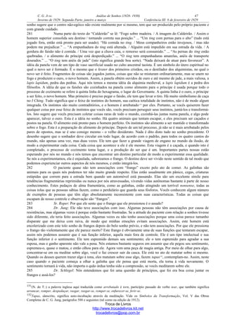 C. G. JUNG Análise de Sonhos (1928- 1930) 47
Inverno de 1929: Segunda Parte, janeiro a março Conferência III: 6 de fevereiro de 1929
sonho sugere que o centro não-egóico não existe realmente por si mesmo, tem que ser produzido pelo próprio paciente e
com grande cuidado.
281 Numa parte do texto do “Caldeirão” se lê: “Fogo sobre madeira. / A imagem do Caldeirão. / Assim o
homem superior consolida seu destino / tornando correta sua posição.” ... “Um ting com pernas para o alto” (tudo está
jogado fora, então está pronto para ser usado). “Há comida no ting. / Meus companheiros estão invejosos, / mas não
podem me prejudicar.” ... “A empunhadura do ting está alterada. / Alguém está impedido em sua estrada da vida. / A
gordura do faisão não é comida. / Uma vez que a chuva caia, o remorso será consumido.” ... “As pernas do ting estão
quebradas. / o alimento do príncipe está desperdiçado.” ... “O ting tem empunhaduras amarelas, anéis de transporte
dourados.” ... “O ting tem anéis de jade” (isto significa grande boa sorte). “Nada deixará de atuar para favorecer”. A
idéia da panela vem de um tipo de vaso sacrificial usado no culto ancestral taoísta. É um símbolo do útero espiritual no
qual o novo ser é formado. É o mesmo que o krater dos primeiros cristãos, ou o destilador dos alquimistas, no qual o
novo ser é feito. Fragmentos de coisas são jogados juntos, coisas que não se misturam ordinariamente, mas se unem no
fogo e produzem o ouro, o novo homem. Assim, a panela obtém ouvidos de ouro e até mesmo de jade, a mais valiosa, a
lapis lapidum, pedra das pedras. Aqui nós temos a mesma idéia da alquimia medieval, a lapis lapidum é a pedra dos
filósofos. A idéia de que os faisões são cozinhados na panela como alimento para o príncipe é usada porque todo o
processo de cozimento se refere à quinta linha do hexagrama, o lugar do Governante. A quinta linha é o ouro, o príncipe
a ser feito, o novo homem. Mas primeiro é preciso pegar o faisão, ele tem que levar o tiro. Há muito simbolismo de caça
no I Ching. Tudo significa que o feixe de instintos do homem, sua caótica totalidade de instintos, não é de modo algum
integrada. Os instintos são muito contraditórios, e o homem é arrebatado151
por eles. Portanto, se vocês quiserem fazer
qualquer coisa por esse feixe de instintos que vocês são, vocês precisam perseguir seus instintos, juntá-los e transformá-
los. Isto sugere que vocês precisam coletar coisas raras de todo o mundo, cozinhá-las juntas numa panela, e algo pode
aparecer, talvez o ouro. Esta é a idéia no sonho. Há quatro animais que tentam escapar, e eles precisam ser caçados e
postos na panela. O alimento está pronto para o homem perfeito. Os instintos são alimento a ser mantido e transformado
sobre o fogo. Esta é a preparação do alimento do príncipe. Depois de um tal processo, já não se é mais arrebatado pelos
pares de opostos, mas se é uno consigo mesmo - o velho desiderato. Nada é dito disto tudo no sonho precedente. O
desenho sugere que o sonhador deve circular em todo lugar, de acordo com o padrão, para todos os quatro cantos do
mundo, não apenas uma vez, mas duas vezes. Ele tem que fazer a grande viagem de engano no mundo da ilusão, de
modo a experimentar cada coisa. Cada coisa que acontece a ele é ele mesmo. Esta viagem é a caçada, e quando isto é
completado, o processo de cozimento toma lugar, e a produção do ser que é um. Importantes partes nossas estão
esperando por nós no mundo e nós temos que encontrar um destino particular de modo a experimentar essa qualidade.
Se nós a experimentamos, ela é enjaulada, saboreamos o frango. O destino deve ser vivido neste sentido de tal modo que
podemos experienciar outros aspectos de nós mesmos, e então integrá-los.
282 O paciente quase não tem associações com “frango” exceto pelo ato de comer. As galinhas são
animais para os quais nós podemos ter não muito grande respeito. Elas estão usualmente em pânico, cegas, criaturas
estúpidas que correm para a estrada bem quando um automóvel está passando. Elas são um excelente símile para
tendências fragmentárias reprimidas ou nunca por nós atravessadas, vivendo vidas autônomas bastante à parte de nosso
conhecimento. Estes pedaços de alma framentária, como as galinhas, estão atingindo um terrível nonsense, todas as
coisas tolas que as pessoas sábias fazem, como o perdulário que guarda seus fósforos. Vocês conhecem algum número
de exemplos de pessoas que têm algo absolutamente inconsistente com suas características. Todas as coisas que
escapam de nosso controle e observação são “frangos”.
283 Sr. Roper: Por que ele sente que o frango que ele pressionou é o assado?
284 Dr. Jung: Ele não teve associações com isso. Algumas pessoas não têm associações por causa de
resistências, mas algumas vezes é porque estão bastante frustradas. Se a atitude do paciente com relação a sonhos tivesse
sido diferente, ele teria feito associações. Algumas vezes eu não tenho associações porque uma coisa parece tamanho
disparate que me deixa com raiva, de modo que minhas emoções evitam associações. Assim, este homem está
encolerizado com este tolo sonho de frangos depois do belo sonho prévio, e não tem associações. Por que ele pressiona
o frango tão violentamente que ele parece morto? Este frango é obviamente uma de suas funções que tentaram escapar,
assim nós podemos assumir que é sua função inferior, aquela mais fora de controle. Ele é um tipo intelectual e sua
função inferior é o sentimento. Ele tem espremido demais seu sentimento; ele o tem espremido para agradar a sua
esposa, mas o ganho aparente não vale a pena. Nós estamos bastante seguros em assumir que ele pegou seu sentimento,
espremeu-o, quase o matou, e então olhou para ele. Agora vem uma peça de magia antiga. Por meio de olhar para algo,
concentrar-se em ou meditar sobre algo, você o faz crescer sair da casca. Ele está no ato de matutar sobre si mesmo.
Quando os deuses querem trazer algo à tona, eles matutam sobre esse algo, fazem tapas152
, contemplam-no. Assim, neste
caso quando o paciente começa a olhar a galinha que ele pensa que está morta, ela torna à vida novamente. O
sentimento tornará à vida, não importa o quão árdua tenha sido a compressão, se vocês meditarem sobre ele.
285 Dr. Schlegel: Nós entendemos que foi uma questão de princípios, que foi era boa coisa juntar os
frangos e assá-los?
151(N. do T.:) a palavra inglesa aqui traduzida como arrebatado é torn, particípio passado do verbo tear, que também significa
arrancar, romper, despedaçar, rasgar, rasgar-se, romper-se, enfurecer-se, ferir-se.
152Tapas, sânscrito, significa auto-incubação através da meditação. Vide os Símbolos da Transformação, Vol. V das Obras
Completas de C. G. Jung, parágrafos 588 e seguintes (tal como na edição de 1912).
Troca de Livros
http://www.trocadelivros.kit.net
trocadelivros@pop.com.br
 