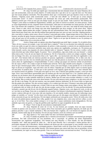 C. G. JUNG Análise de Sonhos (1928- 1930) 48
Inverno de 1929: Segunda Parte, janeiro a março Conferência III: 6 de fevereiro de 1929
286 Dr. Jung: Eu tenho que repetir que o inconsciente não tem intenção moral; ele é pura Natureza, diz o
que está acontecendo, como um evento objetivo. O sonho nunca diz o que deve ser ou o que não deve ser. Nós temos
que tirar nossas próprias conclusões. Nós não podemos dizer que o inconsciente quer que façamos coisas ou não; nós
dizemos: “Algumas coisas estão acontecendo assim - é bom dar uma olhada” ou “é bom que as coisas estejam
acontecendo assim”. O sonho é meramente uma declaração das coisas que estão efetivamente acontecendo. Nós
podemos assumir que é bom ou mau que este frango escape ou que um seja assado. Tudo é possível. Nós falamos dos
“frangos” como almas ou tendências fragmentárias, acéfalas, que estão no exterior no mundo, em outras pessoas. Todas
as coisas fragmentárias em nós, enquanto forem inconscientes, estão para ser encontradas nas outras pessoas, do lado de
fora. Este homem não completou a soma de seus erros. Ele tem quarenta e sete anos, mas ainda há muito tempo para
erros. Nunca se sabe, talvez este frango seja uma alma fragmentária que deva escapar; eu não posso dizer. Alguns
podem escapar, alguns podem não escapar; é porque não são suficientemente fortes. Há certas pessoas que são apenas
muito fracas para serem más, elas não têm nenhum dom particular para isso; pois ser mau é um dom. Algumas pessoas o
têm e sua meta é a cadeia, assim como a Royal Academy é uma meta para outras. Algum tempo atrás eu ouvi falar de um
homem, um pilar da igreja, homem extremamente respeitável. Ele gradativamente ficou mais e mais insatisfeito com sua
vida, até que uma vez ele acordou no meio da noite e disse: “Agora eu sei que tipo de homem eu sou. Eu pertenço ao
demônio”, e depois disso ele se converteu ao Mal.
287 Assim o frango pode ser apenas uma alma fragmentária que pode fugir e escapar. Eu só poderia dizer:
“Bem, ele teve sucesso em escapar, o que você pode fazer a respeito?” Uma vez eu encontrei um conhecido casual que
tivera um sonho no qual ele estava no departamento de polícia e tinha assumido o controle de um estabelecimento de
convictos. Não haviam criminosos realmente maus nesta casa, apenas uns vagabundos, escroques, etc. Ele pensou que
tinha trancado a porta, mas enquanto ele estava afastado todos os “pássaros” fugiram. Ele me contou o sonho e achou
muito divertido que todos tinham fugido. Eu pensei: “Isto é estrambótico, algo está errado com esse homem”, e minha
idéia estava certa. Cerca de um ano depois ele arruinou-se. Ele foi à bancarrota e entrou em colapso completo. Aquilo
não era frango. Era sério, seu inconsciente disse a ele: “agora olhe - seu inconsciente está cheio de vagabundos e eles
vão sair”. Este homem tinha um interesse peculiar em pessoas vagabundas e estrambóticas. Ele ia falar com elas e
gostava de estar com elas. Isso era estranho para mim, pois sua vida não parecia se encaixar nisso, mas seu inconsciente
estava cheio de vagabundagem e irresponsabilidade. É como o clérigo que pegou um interesse similar em prostitutas.
Ele até viajou a Paris e foi a todos os tipos de bordéis para salvá-las. Havia algo estranho acerca daquilo, e o desenlace
disso foi que o homem pegou sífilis e ficou muito doente. Assim, com esses frangos, é uma questão de ver se eles devem
fugir ou devem ser resgatados. Aqui está toda a arte do clínico. Suponha que eu tenha alguns cisnes ou mesmo águias
em uma jaula. Eu poderia dizer: “é claro que se deve permitir a eles fugirem, águias devem voar”, mas é absurdo falar
nos mesmos termos de galinhas. É bom para uma águia ser livre, mas é ridículo para galinhas escapar e correr por todo
lugar. Esta é uma maravilhosa oportunidade para um analista que não tem está seguro de si. Se o analista sentiu que o
paciente era um homem cheio de preocupações, pode ser melhor que as galinhas vão-se embora. Pode-se dizer que ele
se faz de ridículo no sonho tentando mantê-las no interior. Melhor que ele mate uma avezinha ordinária e a coma, é só
uma galinha. Mas eu ainda não estou certo deste homem. Ele tem uma natureza muito complexa e eu não estou certo de
que ele não é um frango. Ele não tem neurose, mas tem grande interesse intelectual. Se ele tivesse leões ou tigres por
trás das grades eles rugiriam. Nós não ouvimos rugidos e eu o conheci por dois anos. O homem é uma alma muito quieta
e eu não sei onde ele pegou as pulgas que o irritam. Pode ser que estes frangos sejam como pulgas e devam “dar o fora”.
O sentimento dele no sonho era de que eles não deviam escapar, assim eu fico em dúvida. Eu estou preferencialmente
inclinado a assumir que não há um voto de liberação naquele homem. Algumas vezes, com alguns de vocês, eu não sei
se é um leão ou um frango. Estes são os escrúpulos de um analista. Este homem é absolutamente respeitável. Quando ele
morrer o pároco dirá que ele viveu uma vida sem manchas e foi um marido modelo, mesmo que ele tenha pego umas
pulgas no caminho, as “cocotas” de alta classe (cem francos para que ele não pegue uma infecção). Lentamente ele se
torna consciente de que isto não funciona. Ele tem algum sentimento por uma garota assim. Talvez ele tenha uma visão
de como ela poderá parecer quando ficar velha, quando tiver uns cinqüenta anos, como estas terríveis velhas cocottes
que se vê em Paris. Tais coisas podem começar a vir à tona nele e causar sentimentos muito desagradáveis. Ele tem
andando cego como um garoto, e a fuga das galinhas pode significar as cegas escapadelas de sua vida.
288 Dr. Binger: Você vê algo de uma natureza compensadora nisso?
289 Dr. Jung: Depende de como ele vê isso. Se esse homem, por exemplo, fosse um rapaz inocente
vivendo no paraíso com sua jovem e doce esposa, talvez fosse necessário que as galinhas fugissem, de modo que ele
pudesse perceber o que o mundo realmente é. Mas este homem não é ingênuo, ele é um homem de negócios em alta
ebulição, mesmo tendo algo de um idealista. Ele tem um traço humano, assim ele continua com sua análise.
290 Sra. Sigg: Quem é o “Eu” neste sonho? Ele não é um homem domesticado?
291 Dr. Jung: O catador de galinhas não é o homem convencional. É o homem convencional que persegue
prostitutas. Seu lado convencional sai com prostitutas, isto é convenção. As galinhas são almas fragmentárias
inconscientes que organizam escapadelas. Este homem tem uma filosofia e é bem letrado; ele não providencia
escapadas, mas - dada uma garrafa de vinho, etc. - não há mais filosofia. Isto é convenção e muitas pessoas não se
preocupam enquanto não é descoberto. Muitas mulheres até dizem que não se preocupam se seus maridos saírem com
cocottes, ou se eles são homossexuais e corrompem garotos e fazem toda a sorte de coisas feias. Elas só se preocupam
se o marido se apaixona por uma mulher decente. Este homem pensou que estava tudo bem com as prostitutas; exceto
ocasionalmente, um vapor se levanta, uma questão. Uma vez um homem muito convencional me disse: “Você não pensa
Troca de Livros
http://www.trocadelivros.kit.net
trocadelivros@pop.com.br
 