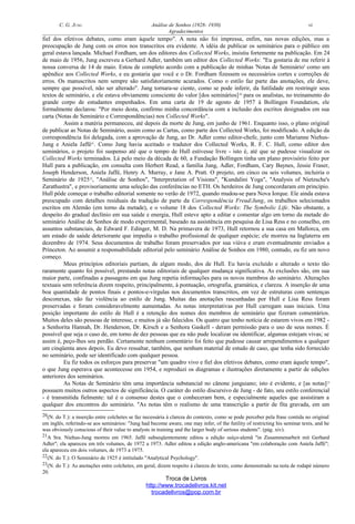 C. G. JUNG Análise de Sonhos (1928- 1930) vi
Agradecimentos
fiel dos efetivos debates, como eram àquele tempo". A nota não foi impressa, enfim, nas novas edições, mas a
preocupação de Jung com os erros nos transcritos era evidente. A idéia de publicar os seminários para o público em
geral estava lançada. Michael Fordham, um dos editores dos Collected Works, insistiu fortemente na publicação. Em 24
de maio de 1956, Jung escreveu a Gerhard Adler, também um editor dos Collected Works: "Eu gostaria de me referir à
nossa conversa de 14 de maio. Estou de completo acordo com a publicação de minhas 'Notas de Seminário' como um
apêndice aos Collected Works, e eu gostaria que você e o Dr. Fordham fizessem os necessários cortes e correções de
erros. Os manuscritos nem sempre são satisfatoriamente acurados. Como o estilo faz parte das anotações, ele deve,
sempre que possível, não ser alterado". Jung tornara-se ciente, como se pode inferir, da futilidade em restringir seus
textos de seminário, e ele estava obviamente consciente do valor [dos seminários]20
para os analistas, no treinamento do
grande corpo de estudantes empenhados. Em uma carta de 19 de agosto de 1957 à Bollingen Foundation, ele
formalmente declarou: "Por meio desta, confirmo minha concordância com a inclusão dos escritos designados em sua
carta (Notas de Seminário e Correspondências) nos Collected Works".
Assim a matéria permaneceu, até depois da morte de Jung, em junho de 1961. Enquanto isso, o plano original
de publicar as Notas de Seminário, assim como as Cartas, como parte dos Collected Works, foi modificado. A edição da
correspondência foi delegada, com a aprovação de Jung, ao Dr. Adler como editor-chefe, junto com Marianne Niehus-
Jung e Aniela Jaffé21
. Como Jung havia aceitado o tradutor dos Collected Works, R. F. C. Hull, como editor dos
seminários, o projeto foi suspenso até que o tempo de Hull estivesse livre - isto é, até que se pudesse visualizar os
Collected Works terminados. Lá pelo meio da década de 60, a Fundação Bollingen tinha um plano provisório feito por
Hull para a publicação, em consulta com Herbert Read, a família Jung, Adler, Fordham, Cary Baynes, Jessie Fraser,
Joseph Henderson, Aniela Jaffé, Henry A. Murray, e Jane A. Pratt. O projeto, em cinco ou seis volumes, incluiria o
Seminário de 192522
, "Análise de Sonhos", "Interpretation of Visions", "Kundalini Yoga", "Analysis of Nietzsche's
Zarathustra", e provisoriamente uma seleção das conferências no ETH. Os herdeiros de Jung concordaram em princípio.
Hull pôde começar o trabalho editorial somente no verão de 1972, quando mudou-se para Nova Iorque. Ele ainda estava
preocupado com detalhes residuais da tradução de parte da Correspondência Freud/Jung, os trabalhos selecionados
escritos em Alemão (em torno da metade), e o volume 18 dos Collected Works: The Symbolic Life. Não obstante, a
despeito do gradual declínio em sua saúde e energia, Hull esteve apto a editar e comentar algo em torno da metade do
seminário Análise de Sonhos de modo experimental, baseado na assistência em pesquisa de Lisa Ress e no conselho, em
assuntos substanciais, de Edward F. Edinger, M. D. Na primavera de 1973, Hull retornou a sua casa em Mallorca, em
um estado de saúde deteriorante que impedia o trabalho profissional de qualquer espécie; ele morreu na Inglaterra em
dezembro de 1974. Seus documentos de trabalho foram preservados por sua viúva e eram eventualmente enviados a
Princeton. Ao assumir a responsabilidade editorial pelo seminário Análise de Sonhos em 1980, contudo, eu fiz um novo
começo.
Meus princípios editoriais partiam, de algum modo, dos de Hull. Eu havia excluído e alterado o texto tão
raramente quanto foi possível, prestando notas editoriais de qualquer mudança significativa. As exclusões são, em sua
maior parte, confinadas a passagens em que Jung repetia informações para os novos membros do seminário. Alterações
textuais sem referência dizem respeito, principalmente, à pontuação, ortografia, gramática, e clareza. A inserção de uma
boa quantidade de pontos finais e pontos-e-vírgulas nos documentos transcritos, em vez de estruturas com sentenças
desconexas, não faz violência ao estilo de Jung. Muitas das anotações rascunhadas por Hull e Lisa Ress foram
preservadas e foram consideravelmente aumentadas. As notas interpretativas por Hull carregam suas iniciais. Uma
posição importante do estilo de Hull é a retenção dos nomes dos membros de seminário que fizeram comentários.
Muitos deles são pessoas de interesse, e muitos já são falecidos. Os quatro que tenho notícia de estarem vivos em 1982 -
a Senhorita Hannah, Dr. Henderson, Dr. Kirsch e a Senhora Gaskell - deram permissão para o uso de seus nomes. É
possível que seja o caso de, em torno de dez pessoas que eu não pude localizar ou identificar, algumas estejam vivas; se
assim é, peço-lhes seu perdão. Certamente nenhum comentário foi feito que pudesse causar arrependimentos a qualquer
um cinqüenta anos depois. Eu devo ressaltar, também, que nenhum material de estudo de caso, que tenha sido fornecido
no seminário, pode ser identificado com qualquer pessoa.
Eu fiz todos os esforços para preservar "um quadro vivo e fiel dos efetivos debates, como eram àquele tempo",
o que Jung esperava que acontecesse em 1954, e reproduzi os diagramas e ilustrações diretamente a partir de edições
anteriores dos seminários.
As Notas de Seminário têm uma importância substancial no cânone junguiano; isto é evidente, e [as notas]23
possuem muitos outros aspectos de significância. O caráter do estilo discursivo de Jung - de fato, seu estilo conferencial
- é transmitida fielmente: tal é o consenso destes que o conheceram bem, e especialmente aqueles que assistiram a
qualquer dos encontros do seminário. "As notas têm o realismo de uma transcrição a partir de fita gravada, em um
20(N. do T.): a inserção entre colchetes se faz necessária à clareza do contexto, como se pode perceber pela frase contida no original
em inglês, referindo-se aos seminários: "Jung had become aware, one may infer, of the futility of restricting his seminar texts, and he
was obviously conscious of their value to analysts in training and the larger body of serious students". (pág. xiv).
21A Sra. Niehus-Jung morreu em 1965. Jaffé subseqüentemente editou a edição suíço-alemã "in Zusammenarbeit mit Gerhard
Adler"; ela apareceu em três volumes, de 1972 a 1973. Adler editou a edição anglo-americana "em colaboração com Aniela Jaffé";
ela apareceu em dois volumes, de 1973 a 1975.
22(N. do T.): O Seminário de 1925 é intitulado "Analytical Psychology".
23(N. do T.): As anotações entre colchetes, em geral, dizem respeito à clareza do texto, como demonstrado na nota de rodapé número
20.
Troca de Livros
http://www.trocadelivros.kit.net
trocadelivros@pop.com.br
 