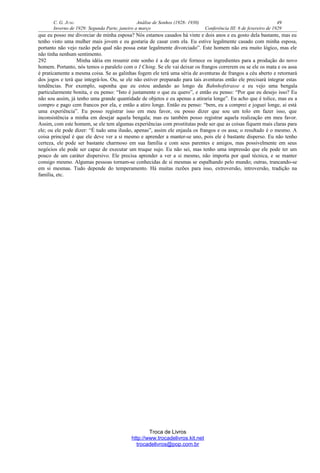 C. G. JUNG Análise de Sonhos (1928- 1930) 49
Inverno de 1929: Segunda Parte, janeiro a março Conferência III: 6 de fevereiro de 1929
que eu posso me divorciar de minha esposa? Nós estamos casados há vinte e dois anos e eu gosto dela bastante, mas eu
tenho visto uma mulher mais jovem e eu gostaria de casar com ela. Eu estive legalmente casado com minha esposa,
portanto não vejo razão pela qual não possa estar legalmente divorciado”. Este homem não era muito lógico, mas ele
não tinha nenhum sentimento.
292 Minha idéia em resumir este sonho é a de que ele fornece os ingredientes para a produção do novo
homem. Portanto, nós temos o paralelo com o I Ching. Se ele vai deixar os frangos correrem ou se ele os mata e os assa
é praticamente a mesma coisa. Se as galinhas fogem ele terá uma séria de aventuras de frangos a céu aberto e retornará
dos jogos e terá que integrá-los. Ou, se ele não estiver preparado para tais aventuras então ele precisará integrar estas
tendências. Por exemplo, suponha que eu estou andando ao longo da Bahnhofstrasse e eu vejo uma bengala
particularmente bonita, e eu penso: “Isto é justamente o que eu quero”, e então eu penso: “Por que eu desejo isso? Eu
não sou assim, já tenho uma grande quantidade de objetos e eu apenas a atiraria longe”. Eu acho que é tolice, mas eu a
compro e pago cem francos por ela, e então a atiro longe. Então eu penso: “bem, eu a comprei e joguei longe, ai está
uma experiência”. Eu posso registrar isso em meu favor, ou posso dizer que sou um tolo em fazer isso, que
inconsistência a minha em desejar aquela bengala; mas eu também posso registrar aquela realização em meu favor.
Assim, com este homem, se ele tem algumas experiências com prostitutas pode ser que as coisas fiquem mais claras para
ele; ou ele pode dizer: “É tudo uma ilusão, apenas”, assim ele enjaula os frangos e os assa; o resultado é o mesmo. A
coisa principal é que ele deve ver a si mesmo e aprender a manter-se uno, pois ele é bastante disperso. Eu não tenho
certeza, ele pode ser bastante charmoso em sua família e com seus parentes e amigos, mas possivelmente em seus
negócios ele pode ser capaz de executar um truque sujo. Eu não sei, mas tenho uma impressão que ele pode ter um
pouco de um caráter dispersivo. Ele precisa aprender a ver a si mesmo, não importa por qual técnica, e se manter
consigo mesmo. Algumas pessoas tornam-se conhecidas de si mesmas se espalhando pelo mundo; outras, trancando-se
em si mesmas. Tudo depende do temperamento. Há muitas razões para isso, extroversão, introversão, tradição na
família, etc.
Troca de Livros
http://www.trocadelivros.kit.net
trocadelivros@pop.com.br
 
