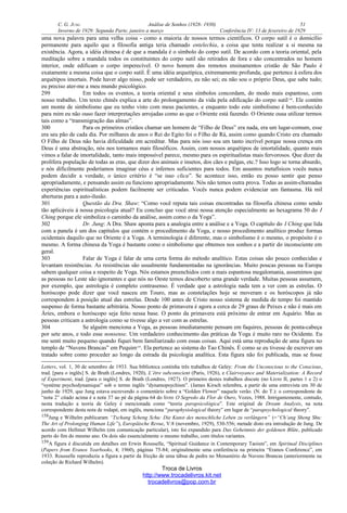 C. G. JUNG Análise de Sonhos (1928- 1930) 51
Inverno de 1929: Segunda Parte, janeiro a março Conferência IV: 13 de fevereiro de 1929
uma nova palavra para uma velha coisa - como a maioria de nossos termos científicos. O corpo sutil é o domicílio
permanente para aquilo que a filosofia antiga teria chamado entelechia, a coisa que tenta realizar a si mesma na
existência. Agora, a idéia chinesa é de que a mandala é o símbolo do corpo sutil. De acordo com a teoria oriental, pela
meditação sobre a mandala todos os constituintes do corpo sutil são retirados de fora e são concentrados no homem
interior, onde edificam o corpo imperecível. O novo homem dos remotos ensinamentos cristão de São Paulo é
exatamente a mesma coisa que o corpo sutil. É uma idéia arquetípica, extremamente profunda, que pertence à esfera dos
arquétipos imortais. Pode haver algo nisso, pode ser verdadeiro, eu não sei; eu não sou o próprio Deus, que sabe tudo;
eu preciso ater-me a meu mundo psicológico.
299 Em todos os eventos, a teoria oriental e seus símbolos concordam, do modo mais espantoso, com
nosso trabalho. Um texto chinês explica a arte do prolongamento da vida pela edificação do corpo sutil158
. Ele contém
um monte de simbolismo que eu tenho visto com meus pacientes, e enquanto todo este simbolismo é bem-conhecido
para mim eu não ouso fazer interpretações arrojadas como as que o Oriente está fazendo. O Oriente ousa utilizar termos
tais como a “transmigração das almas”.
300 Para os primeiros cristãos chamar um homem de “Filho de Deus” era nada, era um lugar-comum, esse
era seu pão de cada dia. Por milhares de anos o Rei do Egito foi o Filho de Rá, assim como quando Cristo era chamado
O Filho de Deus não havia dificuldade em acreditar. Mas para nós isso soa um tanto incrível porque nossa crença em
Deus é uma abstração, nós nos tornamos mais filosóficos. Assim, com nossos arquétipos de imortalidade, quanto mais
vimos a falar de imortalidade, tanto mais impossível parece, mesmo para os espiritualistas mais fervorosos. Que dizer da
prolífera população de todas as eras, que dizer dos animais e insetos, dos cães e pulgas, etc.? Isso logo se torna absurdo,
e nós dificilmente poderíamos imaginar céus e infernos suficientes para todos. Em assuntos metafísicos vocês nunca
podem decidir a verdade, o único critério é “se isso clica”. Se acontece isso, então eu posso sentir que penso
apropriadamente, e pensando assim eu funciono apropriadamente. Nós não temos outra prova. Todas as assim-chamadas
experiências espiritualísticas podem facilmente ser criticadas. Vocês nunca podem evidenciar um fantasma. Há mil
aberturas para a auto-ilusão.
301 Questão da Dra. Shaw: “Como você reputa tais coisas encontradas na filosofia chinesa como sendo
tão aplicáveis à nossa psicologia atual? Eu concluo que você atrai nossa atenção especialmente ao hexagrama 50 do I
Ching porque ele simboliza o caminho da análise, assim como o da Yoga”.
302 Dr. Jung: A Dra. Shaw aponta para a analogia entre a análise e a Yoga. O capítulo do I Ching que lida
com a panela é um dos capítulos que contém o procedimento da Yoga, e nosso procedimento analítico produz formas
ocidentais daquilo que no Oriente é a Yoga. A terminologia é diferente, mas o simbolismo é o mesmo, o propósito é o
mesmo. A forma chinesa da Yoga é bastante como o simbolismo que obtemos nos sonhos e a partir do inconsciente em
geral.
303 Falar de Yoga é falar de uma certa forma do método analítico. Estas coisas são pouco conhecidas e
levantam resistências. As resistências são usualmente fundamentadas na ignorâncias. Muito poucas pessoas na Europa
sabem qualquer coisa a respeito de Yoga. Nós estamos preenchidos com a mais espantosa megalomania, assumimos que
as pessoas no Leste são ignorantes e que nós no Oeste temos descoberto uma grande verdade. Muitas pessoas assumem,
por exemplo, que astrologia é completo contrasenso. É verdade que a astrologia nada tem a ver com as estrelas. O
horóscopo pode dizer que você nasceu em Touro, mas as constelações hoje se moveram e os horóscopos já não
correspondem à posição atual das estrelas. Desde 100 antes de Cristo nosso sistema de medida de tempo foi mantido
suspenso de forma bastante arbitrária. Nosso ponto de primavera é agora a cerca de 29 graus de Peixes e não é mais em
Áries, embora o horóscopo seja feito nessa base. O ponto da primavera está próximo de entrar em Aquário. Mas as
pessoas criticam a astrologia como se tivesse algo a ver com as estrelas.
304 Se alguém menciona a Yoga, as pessoas imediatamente pensam em faquires, pessoas de ponta-cabeça
por sete anos, e todo esse nonsense. Um verdadeiro conhecimento das práticas da Yoga é muito raro no Ocidente. Eu
me senti muito pequeno quando fiquei bem familiarizado com essas coisas. Aqui está uma reprodução de uma figura no
templo de “Nuvens Brancas” em Pequim159
. Ela pertence ao sistema do Tao Chinês. É como se eu tivesse de escrever um
tratado sobre como proceder ao longo da estrada da psicologia analítica. Esta figura não foi publicada, mas se fosse
Letters, vol. 1, 30 de setembro de 1933. Sua biblioteca continha três trabalhos de Geley: From the Unconscious to the Conscious,
trad. [para o inglês] S. de Brath (Londres, 1920), L’être subconscient (Paris, 1926), e Clairvoyance and Materialization: A Record
of Experiment, trad. [para o inglês] S. de Brath (Londres, 1927). O primeiro destes trabalhos discute (no Livro II, partes 1 e 2) o
“système psychodynamique” sob o termo inglês “dynamopsychism”. (James Kirsch relembra, a partir de uma entrevista em 30 de
junho de 1929, que Jung estava escrevendo o comentário sobre a “Golden Flower” naquele verão. (N. do T.): o correspondente da
“nota 2” citado acima é a nota 37 ao pé da página 64 do livro O Segredo da Flor de Ouro, Vozes, 1988. Intrigantemente, contudo,
nesta tradução a teoria de Geley é mencionada como “teoria parapsicológica”. Este original de Dream Analysis, na nota
correspondente desta nota de rodapé, em inglês, menciona “paraphysiological theory” em lugar de “parapsychological theory”.
158Jung e Wilhelm publicaram “Tschang Scheng Schu: Die Kunst des menschliche Leben zu verlängern” (=“Ch’ang Sheng Shu:
The Art of Prolonging Human Life”), Europäische Revue, V:8 (novembro, 1929), 530-556; metade disto era introdução de Jung. De
acordo com Hellmut Wilhelm (em comunicação particular), isto foi expandido para Das Geheimnis der goldenen Blüte, publicado
perto do fim do mesmo ano. Os dois são essencialmente o mesmo trabalho, com títulos variantes.
159A figura é discutida em detalhes em Erwin Rousselle, “Spiritual Guidance in Contemporary Taoism”, em Spiritual Disciplines
(Papers from Eranos Yearbooks, 4; 1960), páginas 75-84; originalmente uma conferência na primeira “Eranos Conference”, em
1933. Rousselle reproduziu a figura a partir da fricção de uma tábua de pedra no Monastério de Nuvens Brancas (anteriormente na
coleção de Richard Wilhelm).
Troca de Livros
http://www.trocadelivros.kit.net
trocadelivros@pop.com.br
 