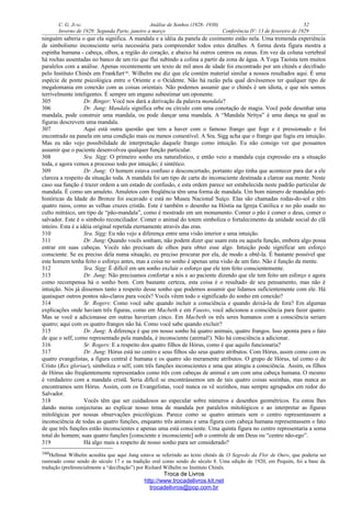 C. G. JUNG Análise de Sonhos (1928- 1930) 52
Inverno de 1929: Segunda Parte, janeiro a março Conferência IV: 13 de fevereiro de 1929
ninguém saberia o que ela significa. A mandala e a idéia da panela de cozimento estão nela. Uma tremenda experiência
de simbolismo inconsciente seria necessária para compreender todos estes detalhes. A forma desta figura mostra a
espinha humana - cabeça, olhos, a região do coração, e abaixo há outros centros ou zonas. Em vez da coluna vertebral
há rochas assentadas no banco de um rio que flui subindo a colina a partir da zona de água. A Yoga Taoísta tem muitos
paralelos com a análise. Apenas recentemente um texto de mil anos de idade foi encontrado por um chinês e decifrado
pelo Instituto Chinês em Frankfurt160
. Wilhelm me diz que ele contém material similar a nossos resultados aqui. É uma
espécie de ponte psicológica entre o Oriente e o Ocidente. Não há razão pela qual devêssemos ter qualquer tipo de
megalomania em conexão com as coisas orientais. Não podemos assumir que o chinês é um idiota, e que nós somos
terrivelmente inteligentes. É sempre um engano subestimar um oponente.
305 Dr. Binger: Você nos dará a derivação da palavra mandala?
306 Dr. Jung: Mandala significa orbe ou círculo com uma conotação de magia. Você pode desenhar uma
mandala, pode construir uma mandala, ou pode dançar uma mandala. A “Mandala Nritya” é uma dança na qual as
figuras descrevem uma mandala.
307 Aqui está outra questão que tem a haver com o famoso frango que foge e é pressionado e foi
encontrado na panela em uma condição mais ou menos comestível. A Sra. Sigg acha que o frango que fugiu era intuição.
Mas eu não vejo possibilidade de interpretação daquele frango como intuição. Eu não consigo ver que possamos
assumir que o paciente desenvolveu qualquer função particular.
308 Sra. Sigg: O primeiro sonho era naturalístico, e então veio a mandala cuja expressão era a situação
toda, e agora vemos a processo todo por intuição; é sintético.
309 Dr. Jung: O homem estava confuso e desconcertado, portanto algo tinha que acontecer para dar a ele
clareza a respeito da situação toda. A mandala foi um tipo de carta do inconsciente destinada a clarear sua mente. Neste
caso sua função é trazer ordem a um estado de confusão, e esta ordem parece ser estabelecida neste padrão particular de
mandala. É como um amuleto. Amuletos com freqüência têm uma forma de mandala. Um bom número de mandalas pré-
históricas da Idade do Bronze foi escavado e está no Museu Nacional Suíço. Elas são chamadas rodas-do-sol e têm
quatro raios, como as velhas cruzes cristãs. Este é também o desenho na Hóstia na Igreja Católica e no pão usado no
culto mitráico, um tipo de “pão-mandala”, como é mostrado em um monumento. Comer o pão é comer o deus, comer o
salvador. Este é o símbolo reconciliador. Comer o animal do totem simboliza o fortalecimento da unidade social do clã
inteiro. Esta é a idéia original repetida eternamente através das eras.
310 Sra. Sigg: Eu não vejo a diferença entre uma visão interior e uma intuição.
311 Dr. Jung: Quando vocês sonham, não podem dizer que usam esta ou aquela função, embora algo possa
entrar em suas cabeças. Vocês não precisam de olhos para obter esse algo. Intuição pode significar um esforço
consciente. Se eu preciso dela numa situação, eu preciso procurar por ela, de modo a obtê-la. É bastante possível que
este homem tenha feito o esforço antes, mas a coisa no sonho é apenas uma visão de um fato. Não é função da mente.
312 Sra. Sigg: É difícil em um sonho excluir o esforço que ele tem feito conscientemente.
313 Dr. Jung: Não precisamos confortar a nós e ao paciente dizendo que ele tem feito um esforço e agora
como recompensa há o sonho bom. Com bastante certeza, esta coisa é o resultado de seu pensamento, mas não é
intuição. Nós já dissemos tanto a respeito desse sonho que podemos assumir que lidamos suficientemente com ele. Há
quaisquer outros pontos não-claros para vocês? Vocês vêem todo o significado do sonho em conexão?
314 Sr. Rogers: Como você sabe quando incluir a consciência e quando deixá-la de fora? Em algumas
explicações onde haviam três figuras, como em Macbeth e em Fausto, você adicionou a consciência para fazer quatro.
Mas se você a adicionasse em outras haveriam cinco. Em Macbeth os três seres humanos com a consciência seriam
quatro; aqui com os quatro frangos não há. Como você sabe quando excluir?
315 Dr. Jung: A diferença é que em nosso sonho há quatro animais, quatro frangos. Isso aponta para o fato
de que o self, como representado pela mandala, é inconsciente (animal!). Não há consciência a adicionar.
316 Sr. Rogers: E a respeito dos quatro filhos de Hórus, como é que aquilo funcionaria?
317 Dr. Jung: Hórus está no centro e seus filhos são seus quatro atributos. Com Hórus, assim como com os
quatro evangelistas, a figura central é humana e os quatro são meramente atributos. O grupo de Hórus, tal como o de
Cristo (Rex gloriae), simboliza o self, com três funções inconscientes e uma que atingiu a consciência. Assim, os filhos
de Hórus são freqüentemente representados como três com cabeças de animal e um com uma cabeça humana. O mesmo
é verdadeiro com a mandala cristã. Seria difícil se encontrássemos um de tais quatro coisas sozinhas, mas nunca as
encontramos sem Hórus. Assim, com os Evangelistas, você nunca os vê sozinhos, mas sempre agrupados em redor do
Salvador.
318 Vocês têm que ser cuidadosos ao especular sobre números e desenhos geométricos. Eu estou lhes
dando meras conjecturas ao explicar nosso tema de mandala por paralelos mitológicos e ao interpretar as figuras
mitológicas por nossas observações psicológicas. Parece como se quatro animais sem o centro representassem a
inconsciência de todas as quatro funções, enquanto três animais e uma figura com cabeça humana representassem o fato
de que três funções estão inconscientes e apenas uma está consciente. Uma quinta figura no centro representaria a soma
total do homem; suas quatro funções [consciente e inconsciente] sob o controle de um Deus ou “centro não-ego”.
319 Há algo mais a respeito de nosso sonho para ser considerado?
160Hellmut Wilhelm acredita que aqui Jung estava se referindo ao texto chinês de O Segredo da Flor de Ouro, que poderia ser
rastreado como sendo do século 17 e na tradição oral como sendo do século 8. Uma edição de 1920, em Pequim, foi a base da
tradução (preferencialmente a “decifração”) por Richard Wilhelm no Instituto Chinês.
Troca de Livros
http://www.trocadelivros.kit.net
trocadelivros@pop.com.br
 