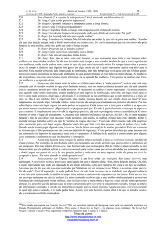 C. G. JUNG Análise de Sonhos (1928- 1930) 53
Inverno de 1929: Segunda Parte, janeiro a março Conferência IV: 13 de fevereiro de 1929
320 Srta. Hannah: E a respeito da roda posterior? Você ainda não nos falou sobre ela.
321 Dr. Jung: O que a roda posterior representa?
322 Dr. Binger: O próprio sonhador a interpretou como a força diretriz.
323 Dr. Jung: O que é isso psicologicamente?
324 Dr. Binger: Significa libido, o frango está escapando com a libido do homem.
325 Dr. Jung: Uma destas funções está escapando onde está a libido de motivação. Por quê?
326 Sr. Roper: [A função] Está indo com aquela mulher?
327 Dr. Jung: A mulher era fantasia. Não há indicador no sonho de que ela vai para uma mulher. O sonho
diz que uma função escapa onde a libido motivadora ou criativa está. Se vocês assumirem que ele está motivado pela
fantasia de uma mulher, então isso pode ser onde o frango escapa.
328 Sr. Roper: Poderiam ser os estudos ocultos?
329 Dr. Jung: Como estes estão conectados com a libido?
330 Sr. Roper: São uma de suas duas linhas fortes.
331 Dr. Jung: Sim, não se sabe, com este homem, se sua motivação mais forte é sua fantasia sobre
mulheres ou seus estudos ocultos. Se ele tem devotado mais tempo a seus estudos ocultos do que a suas experiências
com mulheres, então vocês podem estar certos de que ele está mais interessado neles. Eu sempre tento obter a quantia
exata de tempo e dinheiro que alguém tem gasto em algo, então eu sei o quão importante aquilo tem sido para o
paciente. Uma mulher conta não pela intensidade de sentimento, mas pelo tempo que você gasta com ela. Melhor quatro
horas com menos insistência na beleza do sentimento do que quinze minutos só com palavras maravilhosas. As mulheres
são impiedosas, mas estes são métodos muito eficientes, eu os aprendi das mulheres. Três quartos de análises são feitos
por mulheres, e eu aprendo delas.
332 Neste caso não temos meio de saber se a libido motivadora, a “roda posterior”, está ou não está mais
ocupada com os estudos ocultos do que com fantasias sexuais, mas ao menos podemos assumir que ela está ocupada
com o vazamento através por volta da roda posterior. O vazamento na análise é muito importante. Há muitas pessoas
que, quando estão sendo analisadas, tentam estabelecer uma espécie de fortificação, uma ilha, um lugar onde nada se
move, onde nada acontece, onde nada é deslocado. É a construção de um contrapólo que eu não destruiria, e a idéia de
uma tal ilha é um símbolo feliz e importante, mas muitas pessoas fazem um uso errado disso ao reservar seus
julgamentos, ou retendo algo. Além da polidez, estas reservas são sempre racionalizadas ou pretextos são feitos. Por tais
subterfúgios criam um lugar seguro por onde podem se esgueirar. Certa dama vem a mim para a análise e se apaixona
por outro homem imediatamente. Alguém pode se perguntar por quê. Ele não é particularmente o tipo que se esperaria
que a atraísse. É simplesmente uma válvula de segurança para ela, ela está se protegendo contra a transferência. O outro
homem se torna o lugar de escoamento. A paciente não admitirá totalmente sua paixão, ela diz: “Ah, só uma pequena
fantasia”; mas lá sua libido está vazando. Nada acontece, com efeito, na análise, porque tudo está vazando. Então o
analista tem que trabalhar sobre um tipo de “cenário de roupas chuvosas”. Vocês não obtêm reação, tudo está suspenso
pelo vazamento para este lugar seguro. Quando vocês têm que lidar com tais pessoas, vocês só podem fazer nada.
Quando vocês tentam pegar alguma coisa, ela recua. Vocês fazem uma espécie de análise provisória. Pode ser o mesmo
na vida em que o filho permanece no pai como um depósito de segurança. Vocês podem descobrir que estas pessoas têm
um contrapólo ou depósito de segurança, onde está o vazamento. A influência do analista é contra-atuada por alguma
coisa constante e autônoma até que ele descubra o contrapólo.
333 Assim este homem nesse estágio de análise estava inclinado a fazer a restriction mentale, um tipo de
truque curioso. Por exemplo, há uma história sobre um monastério do século dezoito, que queria obter o patrimônio de
um camponês. Eles não tinham direito a ele, mas fizeram tudo que podiam para obtê-lo. Então o abade aprendeu de um
homem sábio que ele poderia aplicar a restriction mentale para certas coisas que seriam decididas por juramento. Assim
o abade pegou um pouco de terra de seu próprio jardim e colocou-a em seus sapatos, então ele pisou na terra do
camponês e jurou: “Eu estou pisando na minha própria terra”.
334 Passe-partout par l’Eglise Romaine161
é um livro sobre tais restrições. São coisas terríveis, mas
acontecem. A restriction mentale neste caso seria aquela em que o paciente diria: “Sim, estou fazendo análise. Oh, sim,
é muito interessante mas pode ser explicada de um modo diferente, como por exemplo, Dr. Jung é um tipo de médium.
As coisas que ele diz que são boas são inspiradas por Mahatmas em um monastério no Tibete, e as outras coisas que ele
diz são nada”. Com tal suposição, eu nada poderia fazer: ele não tinha tais reservas na realidade, mas alguma tendência
a isso. Isto está acontecendo na análise o tempo todo, animus e anima estão ocupados com tais coisas. Uma vez eu tive
um caso que realmente me deixou maluco. Eu estava tentando explicar algo a uma mulher minha paciente e eu usei um
bom tanto de vitalidade para tornar enfático, mas ela ficava mais e mais obtusa e logo eu vi que ela não estava prestando
atenção. Eu descobri que ela pensava que eu estava apaixonado por ela e estava sexualmente excitado, porque eu estava
tão interessado e animado, e ela não via importância naquilo que eu estava dizendo. Aquela era uma restriction mentale
na qual algo estava vazando, e eu nada podia fazer. Assim, com este homem, minha idéia é de que os estudos ocultos
são o vazamento na libido motivadora.
161Um tratado anti-papista por Antonio Gavin (1726), um sacerdote católico de Saragossa, mais tarde um sacerdote anglicano na
Irlanda. Originalmente publicado em Dublin, 1724, como A Masterkey to Popery, foi algumas vezes intitulado The Great Red
Dragon. Durante o século 19 foi largamente reimpresso, traduzido para o alemão e o francês.
Troca de Livros
http://www.trocadelivros.kit.net
trocadelivros@pop.com.br
 