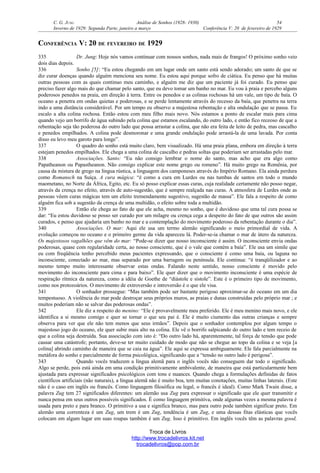 C. G. JUNG Análise de Sonhos (1928- 1930) 54
Inverno de 1929: Segunda Parte, janeiro a março Conferência V: 20 de fevereiro de 1929
CONFERÊNCIA V: 20 DE FEVEREIRO DE 1929
335 Dr. Jung: Hoje nós vamos continuar com nossos sonhos, nada mais de frangos! O próximo sonho veio
dois dias depois.
336 Sonho [5]: “Eu estou chegando em um lugar onde um santo está sendo adorado; um santo de que se
diz curar doenças quando alguém menciona seu nome. Eu estou aqui porque sofro de ciática. Eu penso que há muitas
outras pessoas com as quais continuo meu caminho, e alguém me diz que um paciente já foi curado. Eu penso que
preciso fazer algo mais do que chamar pelo santo, que eu devo tomar um banho no mar. Eu vou à praia e percebo alguns
poderosos penedos na praia, em direção à terra. Entre os penedos e as colinas rochosas há um vale, um tipo de baía. O
oceano a penetra em ondas quietas e poderosas, e se perde lentamente através do recesso da baía, que penetra na terra
indo a uma distância considerável. Por um tempo eu observo a majestosa rebentação e alta ondulação que se passa. Eu
escalo a alta colina rochosa. Então estou com meu filho mais novo. Nós estamos a ponto de escalar mais para cima
quando vejo um borrifo de água subindo pela colina que estamos escalando, do outro lado, e então fico receoso de que a
rebentação seja tão poderosa do outro lado que possa arrastar a colina, que não era feita de leito de pedra, mas cascalho
e penedos empilhados. A colina pode desmoronar e uma grande ondulação pode arrastá-la de uma lavada. Por conta
disso eu levo meu garoto para longe”.
337 O quadro do sonho está muito claro, bem visualizado. Há uma praia plana, embora em direção à terra
estejam penedos empilhados. Ele chega a uma colina de cascalho e pedras soltas que poderiam ser arrastadas pelo mar.
338 Associações. Santo: “Eu não consigo lembrar o nome do santo, mas acho que era algo como
Papatheanon ou Papastheanon. Não consigo explicar este nome grego ou romeno”. Há muito grego na Romênia, por
causa da mistura de grego na língua rústica, a linguagem dos camponeses através do Império Romano. Ela ainda perdura
como Romansch na Suíça. A cura mágica: “é como a cura em Lurdes ou nas tumbas de santos em todo o mundo
maometano, no Norte da África, Egito, etc. Eu só posso explicar essas curas, cuja realidade certamente não posso negar,
através da crença no efeito, através de auto-sugestão, que é sempre realçada nas curas. A atmosfera de Lurdes onde as
pessoas vêem curas mágicas tem um efeito tremendamente sugestivo, sugestão de massa”. Ele fala a respeito de como
alguém fica sob a sugestão da crença de uma multidão, o efeito sobre toda a multidão.
339 Então ele chega ao fato de que ele acha, mesmo no sonho, que é duvidoso que uma tal cura possa se
dar: “Eu estou duvidoso se posso ser curado por um milagre ou crença cega a despeito do fato de que outros são assim
curados, e penso que ajudaria um banho no mar e a contemplação do movimento poderoso da rebentação durante o dia”.
340 Associações. O mar: Aqui ele usa um termo alemão significando o meio primordial de vida. A
evolução começou no oceano e o primeiro germe da vida apareceu lá. Poder-se-ia chamar o mar de útero da natureza.
Os majestosos vagalhões que vêm do mar: “Pode-se dizer que nosso inconsciente é assim. O inconsciente envia ondas
poderosas, quase com regularidade certa, ao nosso consciente, que é o vale que contém a baía”. Ele usa um símile que
eu com freqüência tenho percebido meus pacientes expressando, que o consciente é como uma baía, ou laguna no
inconsciente, conectado ao mar, mas separado por uma barragem ou península. Ele continua: “é tranqüilizador e ao
mesmo tempo muito interessante observar estas ondas. Falando neste sentido, nosso consciente é movido pelo
movimento do inconsciente para cima e para baixo”. Ele quer dizer que o movimento inconsciente é uma espécie de
respiração rítmica da natureza, como a idéia de Goethe de “diástole e sístole”. Este é o primeiro tipo de movimento,
como nos protozoários. O movimento de extroversão e introversão é o que ele visa.
341 O sonhador prossegue: “Mas também pode ser bastante perigoso aproximar-se do oceano em um dia
tempestuoso. A violência do mar pode destroçar seus próprios muros, as praias e dunas construídas pelo próprio mar ; e
muitos poderiam não se salvar das poderosas ondas”.
342 Ele diz a respeito do menino: “Ele é provavelmente meu preferido. Ele é meu menino mais novo, e ele
identifica a si mesmo comigo e quer se tornar o que seu pai é. Ele é muito ciumento das outras crianças e sempre
observa para ver que ele não tem menos que seus irmãos”. Depois que o sonhador contemplou por algum tempo o
majestoso jogo do oceano, ele quer subir mais alto na colina. Ele vê o borrifo salpicando do outro lado e tem receio de
que a colina seja destruída. Sua associação com isto é: “Do outro lado há, aparentemente, tal força de tensão que pode
causar uma catástrofe; portanto, deve-se ter muito cuidado de modo que não se chegue ao topo da colina e se veja [a
colina] abrindo caminho de maneira que se caia na água”. Ele aqui se expressa ambiguamente. Ele fala parcialmente na
metáfora do sonho e parcialmente de forma psicológica, significando que a “tensão no outro lado é perigosa”.
343 Quando vocês traduzem a língua alemã para o inglês vocês não conseguem dar todo o significado.
Algo se perde, pois está ainda em uma condição primitivamente ambivalente, de maneira que está particularmente bem
ajustada para expressar significados psicológicos com tons e nuances. Quando chega a formulações definidas de fatos
científicos artificiais (não naturais), a língua alemã não é muito boa, tem muitas conotações, muitas linhas laterais. (Este
não é o caso em inglês ou francês. Como linguagem filosófica ou legal, o francês é ideal). Como Mark Twain disse, a
palavra Zug tem 27 significados diferentes: um alemão usa Zug para expressar o significado que ele quer transmitir e
nunca pensa em seus outros possíveis significados. É como linguagem primitiva, onde algumas vezes a mesma palavra é
usada para preto e para branco. O primitivo a usa e significa branco, mas para outro pode também significar preto. Em
alemão uma correnteza é um Zug, um trem é um Zug, tendência é um Zug, e uma dessas fitas elásticas que vocês
colocam em algum lugar em suas roupas também é um Zug. Isso é primitivo. Em inglês vocês têm as palavras good,
Troca de Livros
http://www.trocadelivros.kit.net
trocadelivros@pop.com.br
 