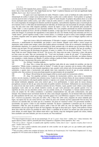 C. G. JUNG Análise de Sonhos (1928- 1930) 55
Inverno de 1929: Segunda Parte, janeiro a março Conferência V: 20 de fevereiro de 1929
better, best, e best vem de bad162
. Em Anglo-Saxão era bat, “bad”. A palavra francesa sacré tem um significado duplo
também, Sacré couer, Sacré nom de chien163
.
344 Eu quero ouvir suas impressões do sonho. Primeiro o santo; vocês se lembram do sonho anterior? Na
interpretação de sonhos é sempre nosso primeiro dever ligar o sonho com o sonho anterior. Vocês podem ver qualquer
conexão possível entre os frangos (no último sonho) e o santo? É muito forçado. Eu próprio não poderia dizer se eu não
tivesse analisado tantos sonhos assim, e por saber o tema do sonho anterior e o deste sonho. O tema do sonho anterior
foi o tema arquetípico da montagem do alimento sacrificial na panela, o procedimento alquímico para a reconstrução do
novo homem. Esta é a velha idéia da transformação do indivíduo, do homem que está necessitado de salvação, redenção,
cura. Ele está como uma velha máquina quebrada, consiste de trapos e ossos. Ele está oprimido pelos pecados do
“Velho Adão”, e com os pecados de seus ancestrais também. Ele é um completo amontoado de miséria inconsistente.
Ele é atirado na panela ou krater, fervido ou fundido na panela, e surge algo novo! Isto é apenas fracamente aludido no
sonho dos frangos. O cozimento dos ingredientes é uma espécie de cura. Em Alemão heilig está conectado com heil, ou
“sendo inteiro”; geheilt significa curado. Curar é tornar inteiro, e a condição na qual se entra é uma condição completa
ou inteira, enquanto antes era apenas fragmentos mantidos juntos. Assim, pegar e assar os frangos significa curar ou
tornar novo.
345 Aqui vem à tona a idéia de medicamento. O Salvador é sempre o curandeiro que fornece pharmakon
athanasias, o medicamento da imortalidade, que produz o novo homem. Quando vocês obtêm a tintura magna do
alquimista, estão curados para sempre, nunca mais podem adoecer novamente. Estas são as conotações mitológicas do
procedimento alquímico, ou a panela da transformação de fusão; portanto não é de admirar que no próximo sonho ele
comece com um santo. Por que justamente um santo? Poderia ser um curandeiro ou um mágico. Por que ele escolheu164
um santo? É uma boa peça de psicologia de paciente. O santo é o médico. Ele me chama ao telefone. “Você é o Dr.
Jung? Pode me curar? Quanto tempo vai levar?” Ele invoca o Dr. Jung como um santo. O paciente, é claro, não pensa
em mim como um santo. Mas seu inconsciente diz: “Você está invocando o nome de um santo”. O inconsciente o
comunica como a mesma verdade antiga repetida novamente, que um homem chamou seu Salvador, um indiano chamou
seu curandeiro, o árabe chamou seu Marabu. O católico esfrega a tumba de Santo Antônio de modo a obter energia de
cura dela. Por que o inconsciente fala assim, qual seria o uso disso?
346 Sra. Schlegel: Acreditar ajudaria.
347 Dr. Jung: Sim, a crença não precisa significar nada além de uma vontade de acreditar, um tipo de
expectativa: “Minha crença e esperança estão no Senhor”. O sonho diz que o paciente está na mesma velha situação
arquetípica. Um dos efeitos de uma situação arquetípica é que, quando vocês entram nela, há uma grande quantidade de
sentimento, e quanto mais o inconsciente está agitado tanto mais expectativa haverá de que as coisas entrarão no
caminho certo. Que acontece em nossa psicologia quando nos aproximamos de um arquétipo?
348 Dr. Binger: Há um brotar de uma imagem tribal ou racial a partir do inconsciente coletivo.
349 Dr. Jung: Um arquétipo pertence à estrutura do inconsciente coletivo, mas como o inconsciente
coletivo em nós mesmos, é também uma estrutura nossa. É parte de uma estrutura básica de nossa natureza instintual.
Qualquer coisa trazida de volta àquele padrão instintivo é suposta a ser curada. Esta estrutura do homem é suposta a ser
um animal totalmente adaptado, uma coisa notável apta a viver perfeitamente. A maior parte de nossas doenças
psicogênicas consiste do fato de que somos desviados do padrão instintivo do homem. Subitamente nos encontramos no
ar, nossa árvore não mais recebe a substância nutriente da terra. Portanto, vejam, quando vocês voltam a uma situação
arquetípica vocês estão em sua atitude instintiva correta, na qual vocês precisam estar quando querem viver na
superfície da terra; em sua atmosfera correta, com sua comida correta, etc. O arquétipo é o homem natural instintivo,
como ele sempre foi. Os velhos curandeiros e sacerdotes compreenderam isto, não pelo conhecimento, mas pela
intuição. Eles tentaram trazer um homem doente de volta a uma situação arquetípica. Se um homem tinha uma mordida
de cobra podíamos dar-lhe soro, mas o antigo sacerdote egípcio iria à sua biblioteca e pegaria o livro com a história de
Ísis165
, levá-lo-ia ao paciente e leria para ele sobre o Rá, o Deus Sol, sobre como, enquanto ele estava andando pelo
Egito, sua esposa Ísis fez um verme terrível, uma víbora de areia com somente sua boca aparecendo fora da areia. Ela
colocou-a no caminho dele, de modo que ela o mordesse. Ele pisou no venerável verme e foi gravemente mordido e
envenenado, seu queixo e todos os seus membros tremendo. Os deuses o apanharam e pensaram que ele ia morrer.
Chamaram a Mãe Ísis, pois ela poderia curá-lo; então o hino foi lido sobre ele, mas sua mágica não pôde curá-lo
inteiramente e ele teve que fugir no dorso da Vaca Sagrada e dar lugar ao deus mais novo. Agora, como poderia a leitura
deste hino sobre Rá curá-lo da mordida de cobra? Qual é a utilidade de tal tolice? Eu assumo que estas pessoas não
eram idiotas, de modo algum. Elas sabiam muito bem o que faziam, eram tão inteligentes quanto nós somos, tinham
bons resultados com estes métodos, por isso os usavam, era “boa medicina”.
162O Oxford English Dictionary não dá essa terminologia. (N. do T.): good = bom, better = melhor, best = ótimo, boníssimo. São
formas adjetivas, desde o adjetivo, passando pela forma comparativa e chegando à forma superlativa. Bad = mau.
163(N. do T.): [Sacré = Sagrado, no popular pode significar maldito]. Assim, [Sacré couer = sagrado coração], [Sacré nom de
chien = maldito nome de cão].
164(N. do T.): Aqui a palavra traduzida como passado do verbo escolher vem do inglês pick out, que também pode significar
distingüir, reconhecer, entender.
165Para um relato e análise mais completo da história, vide Símbolos da Transformação, Vol. V das Obras Completas de C. G. Jung,
parágrafos 451-455 (assim como na edição de 1912).
Troca de Livros
http://www.trocadelivros.kit.net
trocadelivros@pop.com.br
 
