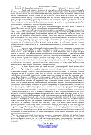 C. G. JUNG Análise de Sonhos (1928- 1930) 56
Inverno de 1929: Segunda Parte, janeiro a março Conferência V: 20 de fevereiro de 1929
350 Quando vocês estudam a farmacopéia do antigo galeno, vocês ficam doentes, a mais espantosa pilha
de esterco, e no entanto ele era um excelente médico. Eles tinham uma farmacopéia que era absolutamente ridícula de
acordo com nossas idéias, mas nós o fazemos de fora para dentro, de modo racional, enquanto eles faziam de dentro
para fora. Nós nunca vemos as coisas curativas que vêm de dentro; a Christian Science as reconhece, mas a medicina
clínica mesmo em nossos dias está vivendo e trabalhando pelos fatos exteriores. Aquilo que o antigo sacerdote egípcio
tentava fazer era comunicar àquele homem que seu sofrimento não era somente o destino do homem, mas o destino de
Deus. Tinha de ser assim, e a Mãe Ísis, que fez o veneno, também pode curar seu efeito (não inteiramente mas quase
assim). Ao trazer o paciente à verdade eterna da imagem arquetípica da mordida da serpente trazida pela Mãe, seus
poderes instintivos são estimulados, e isso é extremamente prestativo.
351 Já com nosso paciente, se os poderes arquetípicos pudessem ser trazidos à tona ele poderia ser
ajudado. Mas conosco não é tão fácil, nós estamos distantes demais de uma tal imagem.
352 Alguém está em desespero ou muito triste, e o pároco o acompanha e diz: “Olhe aqui, pense em Nosso
Senhor sobre a Cruz, o quanto ele sofreu, o quanto ele suportou as cargas por nós todos”. Nós podemos entender este
tipo de técnica, e para as pessoas para as quais a imagem arquetípica de Cristo ainda tem sentido isso tem um efeito
definido, mas para aqueles que se desviaram do arquétipo é apenas vento. Toda esta técnica naturalmente começou a
partir do inconsciente. Estes velhos médicos, como os galenos, perguntavam a seus parentes por seus sonhos. Os sonhos
desempenhavam um grande papel nas curas médicas. Um dos velhos médicos fala de um homem que sonhou que sua
perna havia virado pedra, e dois dias depois ele teve paralisia de uma perna, de apoplexia. Certos sonhos são muito
importantes para o diagnóstico de um caso. A técnica comum do sonho é de que ele leva o paciente à situação
arquetípica de modo a curá-lo, a situação do Deus-homem sofrendo ou a situação da tragédia humana. Este foi o efeito
da tragédia grega.
353 Agora este sonho subitamente põe o paciente no papel do peregrino, viajando para um santuário, como
a Tumba de Santo Antônio de Pádua ou Lurdes. Ele está posto na situação do homem comum de todos os tempos, e
através disso ele é trazido mais perto da natureza fundamental do homem. Quanto mais perto ele chegar, mais perto
estará de se endireitar, e nós podemos assumir que com algumas pessoas isso funciona. Os poderes instintivos são
liberados, parcialmente psicológicos, parcialmente fisiológicos, e através dessa liberação toda a disposição do corpo
pode ser alterada. Um de meus estudantes fez alguns experimentos sobre a viscosidade do sangue, seguindo a
viscosidade através de diferentes estágios da análise. A viscosidade era bem menor quando o paciente estava
embaraçado, resistente, ou em um mau quadro mental. Pessoas neste estado mental estão em condições para distúrbios
físicos e infecções. Vocês sabem o quão estreita é a conexão entre o estômago e os estados mentais. Se um mau estado
psíquico é habitual, vocês estragam seu estômago, e pode ser muito sério.
354 Sr. Rogers: Posso perguntar uma questão um pouco à parte da discussão? Quando a mesma palavra
significa coisas opostas, o que há na mente primitiva que traz os opostos tão próximos?
355 Dr. Jung: É o desconcertante simbolismo das coisas que estão no inconsciente, onde as coisas são
existentes e não-existentes. É uma coisa que vocês freqüentemente encontrarão nos sonhos e no inconsciente. É como se
você tivesse uma nota de cem dólares em seu bolso, você sabe que a tem, você tem uma nota para pagar com ela, mas
você não consegue encontrá-la. Assim, com o conteúdo inconsciente, as coisas são sim e não, bom e mau, preto e
branco. Talvez haja uma possibilidade em seu inconsciente à qual você não consiga atingir. Há altas e baixas
qualidades. Não pode ser ambas, mas pode ser uma ou outra. Assim, boas pessoas têm uma certa semelhança com más
pessoas no sentido em que ambas têm um problema moral. Primitividade e talento, como em um artista, podem vir
juntos. Todos os africanos são artistas maravilhosos no que podem produzir. Isto não é realmente uma nova descoberta.
Os gnósticos tiveram essa idéia e expressaram-na como Pleroma, um estado de completude no qual os pares de opostos,
sim e não, dia e noite, estão juntos, então quando eles “se tornam”, ou é dia ou é noite. No estado de “promessa”, antes
que se tornem, são não-existentes, onde não há branco nem preto, bom nem mau. Com freqüência isso é simbolizado
nos sonhos, como dois animais indistintos, ou um animal que come outro. É um sintoma de conteúdos inconscientes. Na
Lombárdia nórdica pode-se ver frisos de animais que comeram um ao outro, e em manuscritos precoces dos séculos
doze e treze há muitos desenhos entrelaçados de animais comendo um ao outro. Desde que a mente humana no começo
era inconsciente, e a origem das linguagens trai o modo como as coisas eram, vocês podem ainda de certo modo sentir
isso. Na mente fracamente iluminada vocês vêem algo preto que quase lhes dá o sentimento de branco. Com alguns
primitivos é a mesma palavra. Vocês podem ver uma reação ambígua todos os dias, quando algo lhes aborrece e produz
emoções conflitantes. Suponham que seu servente estraçalhe uma estátua valiosa, vocês ficam muito irados e dizem:
“Que inferno!” ou “Que diabo!”, ou podem dizer “Meu Deus!”. O que “Deus” significa quando usado de tal modo?
Vocês o usam quando se maravilham, quando estão espantados, irados ou desesperados, tal como um primitivo diz
“Mulungu”166
em todo tipo de estado. Quando ele ouve um gramofone ele diz “Mulungu”. O conceito ambíguo “Mana” é
usado em Swahili para significar importância ou significância, é como “Mulungu”, o conceito de algo
extraordinariamente eficiente ou poderoso. Quando pensamos do inconsciente é obrigatório pensarmos paradoxalmente,
freqüentemente em termos de sim e não. Precisamos aprender a pensar em algo bom que pode ser mau, ou em algo mau
166Jung citou este termo como sendo de ocorrência africana central, em A Energia Psíquica (1928), Vol. VIII das Obras Completas
de C. G. Jung, A Dinâmica do Inconsciente, parágrafo 117; dos polinésios, em O Inconsciente Pessoal e o Inconsciente
Suprapessoal ou Coletivo, parágrafo 108, Vol. VII das Obras Completas, Estudos Sobre Psicologia Analítica; e dos melanésios, em
Considerações Teóricas Sobre a Natureza do Psíquico, parágrafo 411, Vol. VIII das Obras Completas (A Dinâmica do
Inconsciente).
Troca de Livros
http://www.trocadelivros.kit.net
trocadelivros@pop.com.br
 