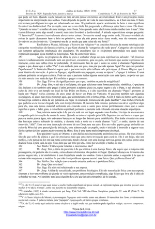 C. G. JUNG Análise de Sonhos (1928- 1930) 57
Inverno de 1929: Segunda Parte, janeiro a março Conferência V: 20 de fevereiro de 1929
que pode ser bom. Quando vocês pensam no bem devem pensar em termos de relatividade. Este é um princípio muito
importante na interpretação dos sonhos. Tudo depende do ponto de vista de sua consciência, se é bom ou mau. O bom
em termos psicológicos tem que ser relacionado ao mau. Originalmente aquele sentimento de bom e mau significou
favorável ou desfavorável. Por exemplo, uma vez a um chefe foi perguntada a diferença entre bom e mau. Ele disse:
“Quando eu tomo167
a mulher de meu inimigo, isto é bom. Mas quando outro chefe toma minha mulher isto é mau”. Não
é uma diferença entre algo moral e imoral, mas entre favorável e desfavorável. A atitude supersticiosa sempre pergunta:
“É favorável?” A mente é terrivelmente alerta a estas coisas. O conceito moral surge muito tarde. Há uma variedade de
coisas às quais chamamos bem e belo no primitivo, mas ele não pensa nelas deste modo, mas tão somente como
favoráveis ou desfavoráveis. “Comportei-me de tal modo que esta coisa não me ferirá?”
356 Em Hubert e Mauss, Mélanges d’histoire des religions168
os conceitos básicos da mente mitológica são
categorias reconhecidas da fantasia criativa, o que Kant chama de “categorias de razão pura”. Categorias de raciocínio
são somente aplicações intelectuais dos arquétipos. Os arquétipos são os recipientes primordiais nos quais vocês
expressam qualquer coisa mental ou psicológica. Não há como fugir disso.
357 Agora, no progresso da idéia de cura o sonhador chega ao guia espiritual ou salvador. Tal processo
nunca é cuidadosamente examinado sem um professor, curandeiro, guia ou guru, um homem que assiste o processo de
iniciação, como nos velhos ritos de puberdade. O interessante fato de que o santo no sonho é chamado Papatheanon
sugere o pai, desde que o velho “Pai” é um símbolo para um guia, mas por que não apenas Papa? Por que este peculiar
Papatheanon? A Senhorita Bianchi sugere que o paciente tenha sido influenciado pela ópera A Flauta Mágica, que é
uma história de iniciação. A palavra Papagei, significando um papagaio, ocorre na ópera169
. Papagei é italiano. É uma
palavra polinésia de origem exótica. Pode ser que o paciente tenha alguma associação com esta ópera, ou pode ser que
ele não associe com nada do tipo. Ele enfatiza o grego e o romeno.
358 Sra. Sigg: Talvez ele signifique mais que o pai, também os pais da antigüidade?
359 Dr. Jung: Sim, o pai não é suficiente, ele quer adicionar uma forma particular, simbólica. O paciente
fala italiano e ele também sabe grego e latim, portanto a palavra papa ou papas sugere a ele o Papa, o pai absoluto. O
culto de Attis teve um templo no local de São Pedro em Roma, e o alto sacerdote era chamado “Papas”, portanto já
havia um “Papas” várias centenas de anos antes de haver um Papa no Vaticano. O paciente também tem algumas
associações, as quais não posso fornecer aqui, que conectariam com a forma grega. Assim é mais ou menos certo que a
forma grega contém a idéia de um patriarca, ou papa. A conotação romena eu não pude decifrar170
, mas tenho certeza de
que poderia se eu tivesse chegado nela com tempo ilimitado. O paciente fala romeno, portanto isso deve significar algo
para ele, mas nós temos material suficiente em conexão com o santo para tornar perfeitamente claro que o santo
significa o guru, o líder, guia, e conselheiro espiritual; portanto o paciente está colocado em uma situação arquetípica.
360 Sua próxima associação é de que ele está em um lugar sagrado como Lurdes. Um tipo de cura arcaica
é sugerido pela invocação do nome do santo. Quando eu estava viajando pelo Nilo Superior em um barco a vapor que
puxava muito pouca água, nós usávamos barcaças ao longo das laterais para estabilizá-lo. Um árabe vivendo em uma
das barcaças estava sofrendo de malária, e durante toda a noite eu o ouvia chamar “Alá!”, e então, depois de um
intervalo, “Alá!”. Esta era uma invocação do nome de seu Deus para sua cura. Em um velho papiro grego atribuído ao
culto de Mitra há uma prescrição de iniciação, uma admoestação ao pupilo, onde o iniciado é instruído a segurar suas
faces e gritar tão alto quanto puder o nome de Mitra. Esta é uma parte muito importante do ritual.
361 Este paciente viajou ao Oriente, e sem dúvida seu inconsciente assimilou estas coisas. Ele traz à tona o
fato de que sofre de ciática e que ele precisaria mais que uma mera invocação para curá-lo. Ele é um leigo, não um
médico, e ele pensa na dor em sua perna como nada tendo a haver com uma doença nervosa, pensa em ciática como uma
doença física e para curá-la algo físico tem que ser feito por ela, como por exemplo o banho no mar.
362 Sra. Muller: Ciática pode retardar o movimento, não?
363 Dr. Jung: Sim, a idéia do paciente é de que ciática é uma doença física; ela sugere que a máquina não
prosseguiria, ele poderia não ir avante, certos desenvolvimentos não podem ter lugar. Qualquer doença ou ferimento das
pernas sugere isto, e tal simbolismo é com freqüência usado nos sonhos. Com o paciente então, a sugestão é de que as
coisas estão suspensas, e também de que não é um problema apenas mental, mas físico. Que problema físico há?
364 Sra. Muller: Sua relação com o mundo exterior pode ser o problema físico.
365 Dr. Jung: Que seria isso?
366 Sra. Sigg: Ele não está relacionado a sua esposa.
367 Dr. Jung: A falta de sexualidade, um problema fisiológico. Ele não tem relação física com sua esposa;
chamem a isso um problema de glande se vocês quiserem, uma condição complicada, algo físico que leva ele à idéia de
se banhar no mar. No caminho para casa alguém diz a ele que um dos peregrinos já foi curado.
167(N. do T.): É possível que aqui tomar a mulher tenha significado de posse sexual. A expressão inglesa que envolve possuir uma
mulher é “to take a woman”, como está descrito no documento original.
168O trabalho (1909) é citado variadamente por Jung. Vide Vol. VIII das Obras Completas, parágrafo 52, nota 42 (N.do T.: Na
edição em inglês, nota 44).
169N’A Flauta Mágica de Mozart, o personagem Papageno está vestido como um pássaro. O transcritor dos Sems. evidentemente
ouviu mal o nome. A palavra italiana para “papagaio” é pappagallo, de raízes gregas e italianas.
170(N. do T.): O verbo aqui traduzido como decifrar é o inglês make out, que também pode significar redigir, escrever, comprovar,
alegar.
Troca de Livros
http://www.trocadelivros.kit.net
trocadelivros@pop.com.br
 
