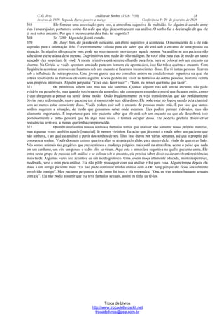 C. G. JUNG Análise de Sonhos (1928- 1930) 58
Inverno de 1929: Segunda Parte, janeiro a março Conferência V: 20 de fevereiro de 1929
368 Ele fornece uma associação para isto, a atmosfera sugestiva da multidão. Se alguém é curado entre
eles é encorajador, portanto o sonho diz a ele que algo já aconteceu em sua análise. O sonho faz a declaração de que ele
já está sob o encanto. Por que o inconsciente dele faria tal sugestão?
369 Sr. Gibb: Algo nele já está curado.
370 Dr. Jung: Sim, ele já está sob o encanto, um efeito sugestivo já aconteceu. O inconsciente dá a ele esta
sugestão para a orientação dele. É extremamente valioso para ele saber que ele está sob o encanto de uma pessoa ou
situação. Se alguém não percebe isso, pode ser secretamente movido por aquela pessoa. Na análise se um paciente não
sabe disso ele se afasta de si mesmo. Os primitivos têm medo do olho maligno. Se você olha para eles de modo um tanto
aguçado eles suspeitam de você. A mente primitiva está sempre olhando para fora, para se colocar sob um encanto ou
charme. Na Grécia se vocês apontam um dedo para um homem ele aponta dois, isso faz três e quebra o encanto. Com
freqüência acontece conosco de ficarmos sob um encanto e ficarmos inconscientes disso. Eu vi tantas pessoas ficarem
sob a influência de outras pessoas. Uma jovem garota que me consultou entrou na condição mais espantosa na qual ela
estava resolvendo as fantasias de outro alguém. Vocês podem até viver as fantasias de outras pessoas, bastante contra
seus próprios interesses. Alguém pergunta: “Você quis fazer isso?” - “Bem, eu pensei que tinha que fazer”.
371 Os primitivos sabem isto, mas nós não sabemos. Quando alguém está sob um tal encanto, não pode
evitá-lo ou percebê-lo, mas quando vocês saem da atmosfera não conseguem entender como é que ficaram assim, como
é que chegaram a pensar ou sentir desse modo. Quão freqüentemente eu vejo transferências que são perfeitamente
óbvias para todo mundo, mas o paciente em si mesmo não tem idéia disso. Ele pode estar no fogo e saindo pela chaminé
sem ao menos estar consciente disso. Vocês podem cair sob o encanto de pessoas muito más. É por isso que tantos
sonhos sugerem a situação, de modo que possamos saber onde estamos. Eles podem parecer ridículos, mas são
altamente importantes. É importante para este paciente saber que ele está sob um encanto ou que ele descobrirá isso
posteriormente e então pensará que há algo mau nisso, e tentará escapar disso. Ele poderia preferir desenvolver
resistências terríveis, a menos que tenha compreendido.
372 Quando analisamos nossos sonhos e fantasias temos que analisar não somente nosso próprio material,
mas algumas vezes também aquele [material] de nossos vizinhos. Eu acho que já contei a vocês sobre um paciente que
não sonhava, e ao qual eu analisei a partir dos sonhos de seu filho. Isso durou por várias semanas, até que o próprio pai
começou a sonhar. Vocês dormem em um quarto e algo se arrasta pelo chão, para dentro dele, vindo do quarto ao lado.
Nós somos animais tão gregários que pressentimos a mudança psíquica mais sutil na atmosfera, como o peixe que nada
em um cardume, um vira um pouco e todos eles se viram. Aqui está a atmosfera sugestiva na qual o paciente entra. Ele
entra neste grupo de pessoas sob análise e se coloca sob o encanto, ele precisa saber disso ou desenvolverá resistências
mais tarde. Algumas vezes isto acontece de um modo grotesco. Uma jovem moça altamente educada, muito respeitável,
moderada, veio a mim para análise. Ela não pôde prosseguir com sua análise e foi para casa. Algum tempo depois ela
disse a um antigo paciente meu: “Eu não pude continuar minha análise com o Dr. Jung porque ele ficou sexualmente
envolvido comigo”. Meu paciente perguntou a ela como foi isso, e ela respondeu: “Ora, eu tive sonhos bastante sexuais
com ele”. Ela não podia assumir que ela teve fantasias sexuais, assim eu tinha de tê-las.
Troca de Livros
http://www.trocadelivros.kit.net
trocadelivros@pop.com.br
 