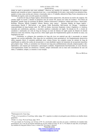 C. G. JUNG Análise de Sonhos (1928- 1930) vii
Agradecimentos
tempo no qual as gravações nem eram sonhadas", observou um membro de seminário. As habilidades de registro
daqueles que tomaram as notas é responsável por isso - e essa habilidade foi de todo o mais notável nos primeiros dias,
quando as notas eram escritas por extenso e encaixadas entre si. O trabalho editorial de Mary Foote concentrou-se na
fidelidade de registro, tanto em estilo quanto em conteúdo.
A mestria de Jung na língua inglesa, demonstrada nestes manuscritos, não precisa ser motivo de surpresa. Ele
estudou inglês na escola e, durante os primeiros anos do século XX, passou um verão em Londres24
. Na Clínica do
Burghölzli, quando Jung era assistente de Bleuler, médicos americanos e britânicos vinham para treino e observação:
Ricksher, Peterson, Macfie Campbell, Gibson, Burrow, entre outros25
. Pacientes falantes da língua inglesa -
notavelmente Harold F. McCormick e sua esposa, Edith Rockefeller McCormick, de Chicago - tornaram-se
responsabilidade de Jung bastante cedo. De 1909 em diante, houveram freqüentes visitas à Inglaterra e à América,
marcadas por conferências, palestras, e encontros analíticos conduzidos em inglês. Na década de 20, o círculo de
estudantes e analisandos em volta de Jung em Zurique era tanto de falantes do inglês quanto de falantes do alemão
(franceses eram uma minoria). Jung escreveu e falou inglês quase tão freqüentemente quanto em alemão ou suíço, sua
linguagem em casa26
.
Finalmente, os colóquios dos seminários de Jung são ricos em material que não é encontrado ou mesmo
sugerido nos escritos publicados. Para Jung eles [os seminários] eram germinativos: ele freqüentemente desenvolvia
idéias enquanto falava. O seminário publicado neste volume fornece um completo exame do método de Jung da
amplificação na análise dos sonhos de um paciente e o mais detalhado registro do tratamento de um paciente masculino
pelo próprio Jung27
. Enfim, os seminários nos fornecem um Jung auto-confidentemente relaxado, despreocupado e não-
diplomático, sem respeito por instituições e personagens exaltados, freqüentemente bem-humorado, às vezes obsceno,
extravagantemente erudito em referências e alusões, sempre sintonizado com as mais sutis ressonâncias do caso em
mãos, e verdadeiro, sempre, a si mesmo e à sua vocação.
WILLIAM MCGUIRE
24Informação do Sr. Franz Jung.
25Vide a Correspondência Freud/Jung, índice, [págs. 597 e seguintes na edição em português], para referência aos detalhes destes
psiquiatras.
26Vide C. G. Jung: Word and Image, págs. 142-4.
27O caso tratado em Psychology and Alchemy (CW 12), envolvendo sonhos em série nos quais o simbolismo da mandala tinha
proeminência, era o caso de um homem analisado por um dos colegas de Jung. (N. do T.): Na edição em capa dura, em português,
dos trabalhos de Jung pela Editora Vozes, é volume XII: Psicologia e Alquimia.
Troca de Livros
http://www.trocadelivros.kit.net
trocadelivros@pop.com.br
 