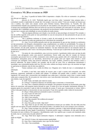 C. G. JUNG Análise de Sonhos (1928- 1930) 59
Inverno de 1929: Segunda Parte, janeiro a março Conferência VI: 28 de fevereiro de 1929
CONFERÊNCIA VI: 28 DE FEVEREIRO DE 1929
373 Dr. Jung: A questão do Senhor Gibb é importante e simples. Ela volta ao vazamento e às galinhas;
eles têm que ser mágicos.
374 Questão do Sr. Gibb: “Referindo àquilo que você disse sobre ‘vazamento’ duas semanas atrás, a
contradição inerente à duplicidade de atitude não viria sempre à tona nos sonhos? Tome por exemplo um homem que
veio à análise, mas retém uma atração secreta pela Christian Science, Behaviorismo, ou Teosofia. Ele está
conscientemente tratando suas experiências de um ponto de vista analítico com uma parte de sua mente, e também dá a
si mesmo uma consideração diferente disso em termos de sua teoria de estimação com outra parte de sua mente. Se esta
contradição não é trabalhada conscientemente, não produzirá inevitavelmente conflito inconsciente e portanto sonhos? -
em cujo caso o assunto seria trabalhado no curso da análise do modo comum.
375 “Haveria alguma diferença com relação a isso devido ao tipo psicológico do homem? Por exemplo, o
tipo de conflito sugerido acima pode ser mais perturbador no caso de uma pessoa do tipo pensamento do que em com
uma pessoa do tipo intuitivo.
376 “Ou o problema realmente se levanta a partir da má-vontade de uma tal pessoa em fornecer as
associações deste material de sonho que poderiam levar à descoberta da contradição?”
377 Dr. Jung: Um tal conflito perturba mais um tipo pensamento do que um tipo intuição ou sentimento;
um tipo pensamento está obrigado a desempenhar o jogo completamente e ao melhor de sua habilidade. No começo de
sua análise vocês podem dispensar o sentimento; ele virá mais tarde. Um tipo sentimento precisa ter seu sentimento
claro primeiro; ele não pode suportar ter sentimento dualístico. Um tipo intelectual pode ter um armazém inteiro de
sentimentos contraditórios sobre vocês e isso faria pouca diferença. Vocês tem que se aproximar de cada tipo pelo modo
do tipo em si.
378 Um ponto de vista contraditório, uma restriction mentale, é geralmente retido como um tipo de pólo
contrário, uma salvaguarda contra uma possível transferência. Ocorre então uma falta de vontade em fornecer
associações que possam levar ao conflito, exatamente como senhoras que, quando estão sob a impressão de que uma
transferência ameaçadora possa ser descoberta, desenvolvem um grande amor por algum outro homem e assim
construem um contrapólo contra uma possível submissão. Em Logos, também, constrói-se uma fortaleza contra a
possível submissão. Na Igreja Católica, por exemplo, não há uma tal coisa. Eles se submeteram inteiramente à
autoridade, mas o protestante perdeu tudo isso. Ele corre solto, embora seu desejo secreto seja o de encontrar um lugar
no qual possa se submeter, mas ele não ousa admiti-lo.
379 Vamos continuar com o sonho da última vez. Chegamos até o banho de mar e à contemplação da
rebentação.
380 O cenário é uma baía, uma espécie de recesso, para o qual o oceano está avançando, em ondas
poderosas, majestosas, quebrando no pontão mais adiante. O sonhador está parado sobre o pontão e assiste esse
espetáculo. Ele associa que o inconsciente está mandando suas ondas para o consciente, assim como o oceano manda
ondas para a pequena baía. De um ponto de vista teórico esta é uma descrição interessante. Tentem pintar a cena em
suas mentes, o que ela sugeriria?
381 Sr. Gibb: Toda a atividade está vindo do oceano.
382 Dr. Schlegel: A espantosa diferença em tamanho entre o consciente e o inconsciente.
383 Dr. Jung: Sim, a espantosa diferença em tamanho. Nós gostamos de pensar no inconsciente como algo
abaixo do consciente, uma pequena sujeira deixada no canto. O sonho em si traz um quadro inteiramente diferente. O
pequeno garoto do consciente é nada ao lado da imensidão do oceano. É assim que o inconsciente se retrata. Subir a
colina é uma aproximação ao inconsciente em suas associações. O que são as grandes ondas vindas do inconsciente?
384 Dr. Binger: Ondas poderosas arrastando-se para a consciência.
385 Dr. Jung: Como ele sente isso?
386 Dr. Binger: Como um sonho.
387 Sra. Sigg: Como emoções.
388 Dr. Jung: Que emoções? Há evidência de emoção?
389 Dr. Binger: Medo.
390 Dr. Jung: Sim, pode ser medo. Algo mais?
391 Sra. Sigg: Pode ser que ele tenha uma transferência enorme por seu médico. Ele não tinha uma boa
relação com sua esposa, há muito sentimento como pano de fundo, e em análise isto às vezes acontece com os homens.
392 Dr. Jung: Tentar averiguar isso seria fatal; assustaria o paciente. é algo muito delicado averiguar se as
ondas são uma emoção de amor ligada à transferência. O paciente prefere negar o sentimento, ele não pode admiti-lo.
Precisamos de mais evidência. Por enquanto, é decididamente medo. Isso significa que o oceano está mandando ondas
de medo, mas se é assim como ele pode admirá-lo?
393 Sra. Sigg: Pode haver algum sentimento religioso. A admiração é algumas vezes misturada com o
medo na religião.
394 Sra. Schevill: O ritmo é de impressionante regularidade.
395 Dr. Jung: Sim, é impressionante, mas o que isso lhe lembra?
396 Dra. Shaw: Sua sexualidade.
Troca de Livros
http://www.trocadelivros.kit.net
trocadelivros@pop.com.br
 