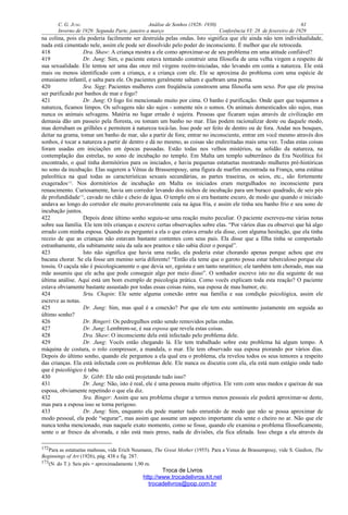 C. G. JUNG Análise de Sonhos (1928- 1930) 61
Inverno de 1929: Segunda Parte, janeiro a março Conferência VI: 28 de fevereiro de 1929
na colina, pois ela poderia facilmente ser destruída pelas ondas. Isto significa que ele ainda não tem individualidade,
nada está cimentado nele, assim ele pode ser dissolvido pelo poder do inconsciente. É melhor que ele retroceda.
418 Dra. Shaw: A criança mostra a ele como aproximar-se de seu problema em uma atitude confiável?
419 Dr. Jung: Sim, o paciente estava tentando construir uma filosofia de uma velha virgem a respeito de
sua sexualidade. Ele tentou ser uma das onze mil virgens recém-iniciadas, não levando em conta a natureza. Ele está
mais ou menos identificado com a criança, e a criança com ele. Ele se aproxima do problema com uma espécie de
entusiasmo infantil, e salta para ele. Os pacientes geralmente saltam e quebram uma perna.
420 Sra. Sigg: Pacientes mulheres com freqüência constroem uma filosofia sem sexo. Por que ele precisa
ser purificado por banhos de mar e fogo?
421 Dr. Jung: O fogo foi mencionado muito por cima. O banho é purificação. Onde quer que toquemos a
natureza, ficamos limpos. Os selvagens não são sujos - somente nós o somos. Os animais domesticados são sujos, mas
nunca os animais selvagens. Matéria no lugar errado é sujeira. Pessoas que ficaram sujas através de civilização em
demasia dão um passeio pela floresta, ou tomam um banho no mar. Elas podem racionalizar deste ou daquele modo,
mas derrubam os grilhões e permitem à natureza tocá-las. Isso pode ser feito de dentro ou de fora. Andar nos bosques,
deitar na grama, tomar um banho de mar, são a partir de fora; entrar no inconsciente, entrar em você mesmo através dos
sonhos, é tocar a natureza a partir de dentro e dá no mesmo, as coisas são endireitadas mais uma vez. Todas estas coisas
foram usadas em iniciações em épocas passadas. Estão todas nos velhos mistérios, na solidão da natureza, na
contemplação das estrelas, no sono de incubação no templo. Em Malta um templo subterrâneo da Era Neolítica foi
encontrado, o qual tinha dormitórios para os iniciados, e havia pequenas estatuetas mostrando mulheres pré-históricas
no sono da incubação. Elas sugerem a Vênus de Brassempouy, uma figura de marfim encontrada na França, uma estátua
paleolítica na qual todas as características sexuais secundárias, as partes traseiras, os seios, etc., são fortemente
exagerados172
. Nos dormitórios de incubação em Malta os iniciados eram mergulhados no inconsciente para
renascimento. Curiosamente, havia um corredor levando dos nichos de incubação para um buraco quadrado, de seis pés
de profundidade173
, cavado no chão e cheio de água. O templo em si era bastante escuro, de modo que quando o iniciado
andava ao longo do corredor ele muito provavelmente caía na água fria, e assim ele tinha seu banho frio e seu sono de
incubação juntos.
422 Depois deste último sonho seguiu-se uma reação muito peculiar. O paciente escreveu-me várias notas
sobre sua família. Ele tem três crianças e escreve certas observações sobre elas. “Por vários dias eu observei que há algo
errado com minha esposa. Quando eu perguntei a ela o que estava errado ela disse, com alguma hesitação, que ela tinha
receio de que as crianças não estavam bastante contentes com seus pais. Ela disse que a filha tinha se comportado
estranhamente, ela subitamente saiu da sala aos prantos e não sabia dizer o porquê”.
423 Isto não significa que havia uma razão, ela poderia estar chorando apenas porque achou que era
bacana chorar. Se ela fosse um menino seria diferente! “Então ela teme que o garoto possa estar tuberculoso porque ele
tossiu. O caçula não é psicologicamente o que devia ser, egoísta e um tanto neurótico; ele também tem chorado, mas sua
mãe assumiu que ele acha que pode conseguir algo por meio disso”. O sonhador escreve isto no dia seguinte de sua
última análise. Aqui está um bom exemplo de psicologia prática. Como vocês explicam toda esta reação? O paciente
estava obviamente bastante assustado por todas essas coisas ruins, sua esposa de mau humor, etc.
424 Srta. Chapin: Ele sente alguma conexão entre sua família e sua condição psicológica, assim ele
escreve as notas.
425 Dr. Jung: Sim, mas qual é a conexão? Por que ele tem este sentimento justamente em seguida ao
último sonho?
426 Dr. Bingeri: Os pedregulhos estão sendo removidos pelas ondas.
427 Dr. Jung: Lembrem-se, é sua esposa que revela estas coisas.
428 Dra. Shaw: O inconsciente dela está infectado pelo problema dele.
429 Dr. Jung: Vocês estão chegando lá. Ele tem trabalhado sobre este problema há algum tempo. A
máquina de costura, o rolo compressor, a mandala, o mar. Ele tem observado sua esposa piorando por vários dias.
Depois do último sonho, quando ele perguntou a ela qual era o problema, ela revelou todos os seus temores a respeito
das crianças. Ela está infectada com os problemas dele. Ele nunca os discutiu com ela, ela está num estágio onde tudo
que é psicológico é tabu.
430 Sr. Gibb: Ele não está projetando tudo isso?
431 Dr. Jung: Não, isto é real, ele é uma pessoa muito objetiva. Ele vem com seus medos e queixas de sua
esposa, obviamente repetindo o que ela diz.
432 Sra. Binger: Assim que seu problema chegar a termos menos pessoais ele poderá aproximar-se deste,
mas para a esposa isso se torna perigoso.
433 Dr. Jung: Sim, enquanto ela pode manter tudo enrustido de modo que não se possa aproximar de
modo pessoal, ela pode “segurar”, mas assim que assume um aspecto importante ela sente o cheiro no ar. Não que ele
nunca tenha mencionado, mas naquele exato momento, como se fosse, quando ele examina o problema filosoficamente,
sente o ar fresco da alvorada, e não está mais preso, nada de divisões, ela fica afetada. Isso chega a ela através da
172Para as estatuetas maltesas, vide Erich Neumann, The Great Mother (1955). Para a Venus de Brassempouy, vide S. Giedion, The
Beginnings of Art (1926), pág. 438 e fig. 287.
173(N. do T.): Seis pés = aproximadamente 1,90 m.
Troca de Livros
http://www.trocadelivros.kit.net
trocadelivros@pop.com.br
 