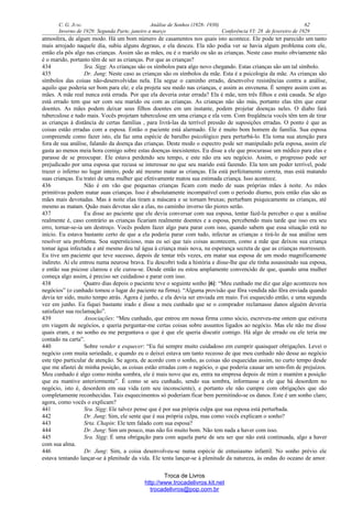 C. G. JUNG Análise de Sonhos (1928- 1930) 62
Inverno de 1929: Segunda Parte, janeiro a março Conferência VI: 28 de fevereiro de 1929
atmosfera, de algum modo. Há um bom número de casamentos nos quais isto acontece. Ele pode ter parecido um tanto
mais arrojado naquele dia, subiu alguns degraus, e ela desceu. Ela não podia ver se havia algum problema com ele,
então ela pôs algo nas crianças. Assim são as mães, ou é o marido ou são as crianças. Neste caso muito obviamente não
é o marido, portanto têm de ser as crianças. Por que as crianças?
434 Sra. Sigg: As crianças são os símbolos para algo novo chegando. Estas crianças são um tal símbolo.
435 Dr. Jung: Neste caso as crianças são os símbolos da mãe. Esta é a psicologia da mãe. As crianças são
símbolos das coisas não-desenvolvidas nela. Ela segue o caminho errado, desenvolve resistências contra a análise,
aquilo que poderia ser bom para ele; e ela projeta seu medo nas crianças, e assim as envenena. É sempre assim com as
mães. A mãe real nunca está errada. Por que ela deveria estar errada? Ela é mãe, tem três filhos e está casada. Se algo
está errado tem que ser com seu marido ou com as crianças. As crianças não são más, portanto elas têm que estar
doentes. As mães podem deixar seus filhos doentes em um instante, podem projetar doenças neles. O diabo fará
tuberculose e tudo mais. Vocês projetam tuberculose em uma criança e ela vem. Com freqüência vocês têm tem de tirar
as crianças à distância de certas famílias , para livrá-las da terrível pressão de suposições erradas. O ponto é que as
coisas estão erradas com a esposa. Então o paciente está alarmado. Ele é muito bom homem de família. Sua esposa
compreende como fazer isto, ela faz uma espécie de barulho psicológico para perturbá-lo. Ela toma sua atenção para
fora de sua análise, falando da doença das crianças. Deste modo o espectro pode ser manipulado pela esposa, assim ele
gasta ao menos meia hora comigo sobre estas doenças inexistentes. Eu disse a ele que procurasse um médico para elas e
parasse de se preocupar. Ele estava perdendo seu tempo, e este não era seu negócio. Assim, o progresso pode ser
prejudicado por uma esposa que recusa se interessar no que seu marido está fazendo. Ela tem um poder terrível, pode
trazer o inferno no lugar inteiro, pode até mesmo matar as crianças. Ela está perfeitamente correta, mas está matando
suas crianças. Eu tratei de uma mulher que efetivamente matou sua estimada criança. Isso acontece.
436 Não é em vão que pequenas crianças ficam com medo de suas próprias mães à noite. As mães
primitivas podem matar suas crianças. Isso é absolutamente incompatível com o período diurno, pois então elas são as
mães mais devotadas. Mas à noite elas tiram a máscara e se tornam bruxas; perturbam psiquicamente as crianças, até
mesmo as matam. Quão mais devotas são a elas, no caminho inverso tão piores serão.
437 Eu disse ao paciente que ele devia conversar com sua esposa, tentar fazê-la perceber o que a análise
realmente é, caso contrário as crianças ficariam realmente doentes e a esposa, percebendo mais tarde que isso era seu
erro, tornar-se-ia um destroço. Vocês podem fazer algo para parar com isso, quando sabem que essa situação está no
início. Eu estava bastante certo de que a ela poderia parar com tudo, infectar as crianças e tirá-lo de sua análise sem
resolver seu problema. Soa supersticioso, mas eu sei que tais coisas acontecem, como a mãe que deixou sua criança
tomar água infectada e até mesmo deu tal água à criança mais nova, na esperança secreta de que as crianças morressem.
Eu tive um paciente que teve sucesso, depois de tentar três vezes, em matar sua esposa de um modo magnificamente
indireto. Aí ele entrou numa neurose brava. Eu descobri toda a história e disse-lhe que ele tinha assassinado sua esposa,
e então sua psicose clareou e ele curou-se. Desde então eu estou amplamente convencido de que, quando uma mulher
começa algo assim, é preciso ser cuidadoso e parar com isso.
438 Quatro dias depois o paciente teve o seguinte sonho [6]: “Meu cunhado me diz que algo aconteceu nos
negócios” (o cunhado tomou o lugar do paciente na firma). “Alguma provisão que fôra vendida não fôra enviada quando
devia ter sido, muito tempo atrás. Agora é junho, e ela devia ser enviada em maio. Foi esquecido então, e uma segunda
vez em junho. Eu fiquei bastante irado e disse a meu cunhado que se o comprador reclamasse danos alguém deveria
satisfazer sua reclamação”.
439 Associações: “Meu cunhado, que entrou em nossa firma como sócio, escreveu-me ontem que estivera
em viagem de negócios, e queria perguntar-me certas coisas sobre assuntos ligados ao negócio. Mas ele não me disse
quais eram, e no sonho eu me perguntava o que é que ele queria discutir comigo. Há algo de errado ou ele teria me
contado na carta”.
440 Sobre vender e esquecer: “Eu fui sempre muito cuidadoso em cumprir quaisquer obrigações. Levei o
negócio com muita seriedade, e quando eu o deixei estava um tanto receoso de que meu cunhado não desse ao negócio
este tipo particular de atenção. Se agora, de acordo com o sonho, as coisas são esquecidas assim, no curto tempo desde
que me afastei de minha posição, as coisas estão erradas com o negócio, o que poderia causar um sem-fim de prejuízos.
Meu cunhado é algo como minha sombra, ele é mais novo que eu, entra na empresa depois de mim e mantém a posição
que eu mantive anteriormente”. É como se seu cunhado, sendo sua sombra, informasse a ele que há desordem no
negócio, isto é, desordem em sua vida (em seu inconsciente), e portanto ele não cumpre com obrigações que são
completamente reconhecidas. Tais esquecimentos só poderiam ficar bem permitindo-se os danos. Este é um sonho claro;
agora, como vocês o explicam?
441 Sra. Sigg: Ele talvez pense que é por sua própria culpa que sua esposa está perturbada.
442 Dr. Jung: Sim, ele sente que é sua própria culpa, mas como vocês explicam o sonho?
443 Srta. Chapin: Ele tem falado com sua esposa?
444 Dr. Jung: Sim um pouco, mas não foi muito bom. Não tem nada a haver com isso.
445 Sra. Sigg: É uma obrigação para com aquela parte de seu ser que não está continuada, algo a haver
com sua alma.
446 Dr. Jung: Sim, a coisa desenvolveu-se numa espécie de entusiasmo infantil. No sonho prévio ele
estava tentando lançar-se à plenitude da vida. Ele tenta lançar-se à plenitude da natureza, às ondas do oceano de amor.
Troca de Livros
http://www.trocadelivros.kit.net
trocadelivros@pop.com.br
 