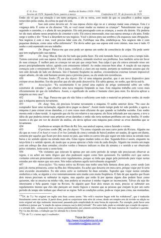 C. G. JUNG Análise de Sonhos (1928- 1930) 63
Inverno de 1929: Segunda Parte, janeiro a março Conferência VI: 28 de fevereiro de 1929
Então ele vê que sua situação é um tanto perigosa, e ele se retira, com medo de que os cascalhos e pedras sejam
removidos pelas ondas, da colina na qual ele está.
447 Isso está como deveria ser. Aí sua esposa cheira algo no ar e ameaça matar suas crianças. Esta é a
vingança dela. É como se ela dissesse “Ah, se você ousar mudar eu matarei as crianças”. Naturalmente isso o pega
seguindo o caminho, e o afasta de seu propósito. Ele está preocupado com as crianças, e assim ele desiste. Ele poderia
ter ido mais adiante nesse propósito de cimentar o solo. Ele estava interessado, mas sua esposa ameaça e ele pára. Então
surge o sonho e diz: “Esta é a desordem no seu negócio. Você o deixou para sua sombra e ela esqueceu suas obrigações.
Seu negócio é com o mar, você precisa lidar com ele. Fortifique sua ilha, estabeleça-se. Seu negócio não é com
pequenas doenças, como uma velha enfermeira”. Ele devia saber que sua esposa está com ciúmes, mas isso é tudo. O
sonho o está mantendo em seu trabalho.
448 Dr. Binger: Parece-me que esse pode ser apenas um sonho de consciência de culpa. Ele pode sentir
que tem negligenciado sua esposa.
449 Dr. Jung: Mas de fato ele fez tudo que podia fazer. Ele está tentando fazer a coisa certa o tempo todo.
Tentou conversar com sua esposa. Ele está indo à análise, tentando resolver seu problema. Isso também seria em favor
de suas crianças. É melhor para as crianças ter um pai que esteja bem. Sua culpa é que ele estava entrando nisso um
pouco precipitadamente talvez, agindo com entusiasmo infantil. As ondas estavam bem altas. A reação de sua esposa
começou com o retraimento dele174
. Ele é justo, confiável, e claro em sua mente, portanto eu realmente assumo que ele
tem sido deixado de lado em demasia. Isto é bastante freqüente na análise, circunstâncias externas tornam impossível
seguir adiante, ele não está bastante pronto para o próximo passo, ou ele ainda tem resistências.
450 Próximo Sonho [7] um dia depois: Ele vê uma máquina peculiar, que é um novo dispositivo para
extirpar ervas daninhas. Era tão peculiar que ele não pode descrevê-la. Ele sabia apenas, no sonho, que devia usá-la.
451 Associações: “Eu recentemente li no jornal uma espécie de artigo sentimental sobre um velho
construtor de estradas175
, que observa uma nova máquina limpando as ruas. Esta máquina trabalha cem vezes mais
eficientemente do que ele trabalhava. Assim, o significado do sonho é bastante claro para mim. Eu deveria aplicar a
máquina ao meu caso”.
452 Sra. Sigg: Parece-me que ele não lidou o suficiente com todo o material no primeiro sonho, de modo
que a máquina apareceu novamente.
453 Dr. Jung: Sim, ele precisou levantar novamente a máquina. O sonho anterior dizia: “No caso do
comprador fazer uma reclamação, alguém deve pagar os danos”. Assim muito tempo pode ter sido perdido, e agora a
máquina é para extrair ervas daninhas, e é cem vezes mais eficiente do que quando se trabalha sozinho. Este sonho
mostra onde o dano reside. A regressão que ele fez era relativa a sua esposa; ele ficou infectado por sua esposa, e teve a
idéia de que poderia extrair suas próprias ervas daninhas e então não teria nenhum problema em sua família. O sonho
mostra a ele que em vez de desistir da análise, ele devia aplicar esta máquina para extrair as ervas daninhas que se
levantaram.
454 Lembrem-se sempre do Hino de Rá: Ísis, sua amável esposa, estava fazendo o verme.
455 O próximo sonho [8], um dia depois: “Eu estou viajando em meu carro perto da Riviera. Alguém me
diz que as route d’en haut et route d’en bas [estrada de cima e estrada de baixo] podem ser usadas, de agora em diante,
somente por aqueles que ficam por dois meses no país, que todos os carros têm que seguir em mão única na estrada mais
baixa e no sentido oposto na estrada mais alta. Estas regras mudam todos os dias. Segunda-feira é assim, enquanto na
terça-feira é o sentido oposto, de modo que se possa apreciar a bela vista de cada direção. Alguém me mostra um mapa
com um esboço das duas estradas; círculos verdes e brancos indicam os dias da semana e o sentido a ser observado
pelos visitantes, leste-oeste e oeste-leste.
456 “Os visitantes que estavam lá apenas por um curto período de tempo não precisavam observar as
regras, e eu achei um tanto ilógico que eles pudessem seguir como bem quisessem. Eu também ouvi que outros
visitantes estavam protestando contra estes regulamentos, porque se tinha que pagar pela permissão para viajar nestas
estradas por não menos que seis anos. Nós todos achamos aquilo terrivelmente exagerado”.
457 Associações: “Eu nunca estive na Riviera mas tenho uma bela fantasia deste país, como sendo [um
país] de eterna primavera, como na Ilha dos Abençoados. Eu achei que desceria em meu carro, porque viajar por lá seria
uma excursão encantadora. Eu não estou certo se realmente há duas estradas. Suponho que viajar nestas estradas
simboliza a vida, se alguém a vive sistematicamente sem mudar com muita freqüência. O fato de que aqueles que ficam
dois meses precisam se submeter às regras, mas aqueles que estão lá por apenas alguns dias podem fazer como
quiserem, não se encaixa na minha vida, mas poderia se encaixar à minha viagem ao inconsciente. Talvez ela seja tão
interessante e bela quanto viajar na Riviera. Se alguém quer ficar dois meses ou mais, precisa se submeter aos
regulamentos mesmo que eles não pareçam ser muito lógicos e mesmo que as pessoas que estejam lá por um curto
período de tempo não tenham que observar as regras. Sob as condições certas, pode-se viajar para cima, nas montanhas,
174(N. do T.): No original em inglês esta frase consta assim: “His wife’s reaction began with his withdrawal”, que é traduzida
literalmente como em acima. A partir disso, pode-se conjecturar uma série de coisas, desde um simples erro de revisão ou edição no
texto original até algo realmente intencional, passando pela simplicidade de uma forma de expressão. Por exemplo, pode haver uma
tendência a pensar que “a reação da esposa começou sua [a dele] retirada”. Por outro lado, pode-se entender que a reação da esposa -
e a retirada dele - começaram mais ou menos paralelamente, por estarem correlacionados. Há mais maneiras de visualizar a questão.
Por via das dúvidas, a tradução que foi adotada foi a forma literal.
175(N. do T.): o termo aqui é roadmaker.
Troca de Livros
http://www.trocadelivros.kit.net
trocadelivros@pop.com.br
 