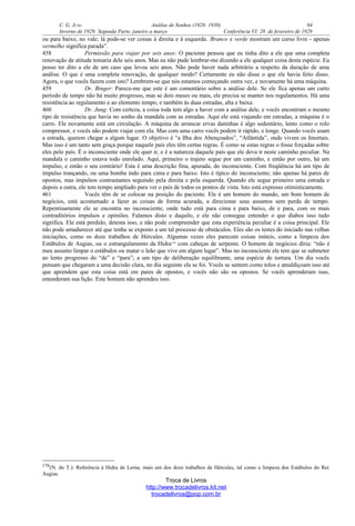 C. G. JUNG Análise de Sonhos (1928- 1930) 64
Inverno de 1929: Segunda Parte, janeiro a março Conferência VI: 28 de fevereiro de 1929
ou para baixo, no vale; lá pode-se ver coisas à direita e à esquerda. Branco e verde mostram um curso livre - apenas
vermelho significa parada”.
458 Permissão para viajar por seis anos: O paciente pensou que eu tinha dito a ele que uma completa
renovação de atitude tomaria dele seis anos. Mas eu não pude lembrar-me dizendo a ele qualquer coisa desta espécie. Eu
posso ter dito a ele de um caso que levou seis anos. Não pode haver nada arbitrário a respeito da duração de uma
análise. O que é uma completa renovação, de qualquer modo? Certamente eu não disse o que ele havia feito disso.
Agora, o que vocês fazem com isto? Lembrem-se que nós estamos começando outra vez, e novamente há uma máquina.
459 Dr. Binger: Parece-me que este é um comentário sobre a análise dele. Se ele fica apenas um curto
período de tempo não há muito progresso, mas se dois meses ou mais, ele precisa se manter nos regulamentos. Há uma
resistência ao regulamento e ao elemento tempo, e também às duas estradas, alta e baixa.
460 Dr. Jung: Com certeza, a coisa toda tem algo a haver com a análise dele, e vocês encontram o mesmo
tipo de resistência que havia no sonho da mandala com as estradas. Aqui ele está viajando em estradas, a máquina é o
carro. Ele novamente está em circulação. A máquina de arrancar ervas daninhas é algo sedentário, lento como o rolo
compressor, e vocês não podem viajar com ela. Mas com uma carro vocês podem ir rápido, e longe. Quando vocês usam
a estrada, querem chegar a algum lugar. O objetivo é “a Ilha dos Abençoados”, “Atlântida”, onde vivem os Imortais.
Mas isso é um tanto sem graça porque naquele país eles têm certas regras. É como se estas regras o fosse forçadas sobre
eles pelo país. É o inconsciente onde ele quer ir, e é a natureza daquele país que ele deva ir neste caminho peculiar. Na
mandala o caminho estava todo enrolado. Aqui, primeiro o trajeto segue por um caminho, e então por outro, há um
impulso, e então o seu contrário! Esta é uma descrição fina, apurada, do inconsciente. Com freqüência há um tipo de
impulso trançando, ou uma bomba indo para cima e para baixo. Isto é típico do inconsciente; não apenas há pares de
opostos, mas impulsos contrastantes seguindo pela direita e pela esquerda. Quando ele segue primeiro uma estrada e
depois a outra, ele tem tempo ampliado para ver o país de todos os pontos de vista. Isto está expresso otimisticamente.
461 Vocês têm de se colocar na posição do paciente. Ele é um homem do mundo, um bom homem de
negócios, está acostumado a fazer as coisas de forma acurada, a direcionar seus assuntos sem perda de tempo.
Repentinamente ele se encontra no inconsciente, onde tudo está para cima e para baixo, de e para, com os mais
contraditórios impulsos e opiniões. Falamos disto e daquilo, e ele não consegue entender o que diabos isso tudo
significa. Ele está perdido, detesta isso, e não pode compreender que esta experiência peculiar é a coisa principal. Ele
não pode amadurecer até que tenha se exposto a um tal processo de obstáculos. Eles são os testes do iniciado nas velhas
iniciações, como os doze trabalhos de Hércules. Algumas vezes eles parecem coisas inúteis, como a limpeza dos
Estábulos de Augias, ou o estrangulamento da Hidra176
com cabeças de serpente. O homem de negócios diria: “não é
meu assunto limpar o estábulos ou matar o leão que vive em algum lugar”. Mas no inconsciente ele tem que se submeter
ao lento progresso do “de” e “para”; a um tipo de deliberação equilibrante, uma espécie de tortura. Um dia vocês
pensam que chegaram a uma decisão clara, no dia seguinte ela se foi. Vocês se sentem como tolos e amaldiçoam isso até
que aprendem que esta coisa está em pares de opostos, e vocês não são os opostos. Se vocês aprenderam isso,
entenderam sua lição. Este homem não aprendeu isso.
176(N. do T.): Referência à Hidra de Lerna, mais um dos doze trabalhos de Hércules, tal como a limpeza dos Estábulos do Rei
Augias.
Troca de Livros
http://www.trocadelivros.kit.net
trocadelivros@pop.com.br
 