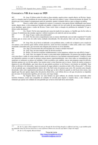 C. G. JUNG Análise de Sonhos (1928- 1930) 65
Inverno de 1929: Segunda Parte, janeiro a março Conferência VII: 6 de março de 1929
CONFERÊNCIA VII: 6 DE MARÇO DE 1929
462 Dr. Jung: O último sonho foi sobre as duas estradas, aquela acima e aquela abaixo, na Riviera. Agora,
qual é a situação atual no problema de nosso paciente? Uma série de sonhos é como o desenvolvimento do drama. Eu
gostaria que vocês sempre se preparassem antes do seminário, quanto à situação efetiva a que se chegou na análise.
463 Houve o sonho sobre a máquina de costura e a costureira, uma garota doente trabalhando num buraco
úmido; depois deste, o rolo-compressor fazendo um padrão, e depois ele teve um sonho de uma máquina para arrancar
ervas daninhas; agora temos o sonho da Riviera. Como vocês vêem a situação do problema do sonhador? O que o
último sonho demonstra?
464 Sra. Deady: Ele fez uma regressão por causa da reação de sua esposa, e o barulho que ela fez sobre as
crianças. O simbolismo das estradas superior e inferior mostram a ele onde ele está em sua análise.
465 Dr. Jung: O que o sonho está enfatizando?
466 Sr. Gibb: Ele não estava originalmente mais ou menos identificado com seu lado respeitável? O sonho
mostrou que as coisas com ele estão numa condição desordenada. Ele não precisa lidar com seus impulsos opostos
também?
467 Dr. Jung: Sim, ele já havia se dedicado a esse problema antes, e então ele se deparou com a reação de
sua esposa, e isso mostrou quais efeitos seriam possíveis, assim ele ficou assustado e voltou atrás; então veio o sonho
mostrando a desordem nele, que necessita uma máquina para arrancar as ervas daninhas.
468 Sra. Sigg: O inconsciente não está forçando ele a tomar a estrada irracional?
469 Dr. Jung: Sim, em uma situação onde ele deveria aceitá-la.
470 Dr. Binger: Ele precisa examinar cuidadosamente a coisa espantosa, embora isso seja difícil e longo177
.
471 Dr. Jung: Sim, seu engano foi tomar a coisa toda muito simplesmente. Ele pensou que poderia apenas
virar uma chave e então as coisas estariam certas, assim ele atirou-se a isso bastante entusiasticamente. A análise é como
um laboratório químico no qual as pessoas tomam passos experimentalmente, mas vêem todas as conseqüências que
surgiriam se tomassem os passos na realidade. Como na prática com canhões, usa-se uma pequena carga de pólvora,
duzentos gramas em vez de dois quilos. Isso mostra como a coisa funciona sem os riscos. Assim ele tomou os passos e
deparou-se com dificuldades, que eram dicas do que poderia acontecer se ele fizesse o movimento na realidade. Seus
olhos se abriram e ele retrocedeu. Agora novamente ele segue adiante e encontra-se indo à Ilha Abençoada178
, a Riviera,
e lá ele aprende que o empreendimento inteiro não é tão fácil como ele pensava que seria. Ele encontra uma situação
desastrada, todos estes regulamentos peculiares de tráfego que se deve observar quando se está lá por dois meses, mas
alguém que fica por apenas alguns dias não precisa observá-los, e por último diz-se a ele que ele precisa se empenhar
por seis anos. O inconsciente significa, por seis anos, um longo tempo.
472 Na Nigéria houve certa vez uma história na qual milhares de alemães haviam marchado sobre
território britânico, assim uma companhia de soldados foi enviada para inquirir a respeito disso, e eles voltaram e
relataram que apenas seis soldados de uma patrulha que se havia extraviado havia atravessado.
177 (N. do T.): Aqui a frase original é He must go through the horrid thing though it is difficult and long, o que também pode
ser traduzido como Ele precisa atravessar a coisa espantosa embora isso (ou ela) seja difícil e longo (ou longa).
178 (N. do T.): No original, Blessed Island.
Troca de Livros
http://www.trocadelivros.kit.net
trocadelivros@pop.com.br
 
