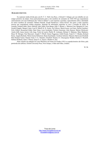 C. G. JUNG Análise de Sonhos (1928- 1930) viii
Agradecimentos
AGRADECIMENTOS
Eu expressei minha dívida para com R. F. C. Hull, Lisa Ress, e Edward F. Edinger, por seu trabalho em um
estágio primitivo da edição. Estou particularmente grato a três membros do seminário de 1928-1930 que responderam
calorosamente com suas lembranças dos "efetivos debates" e com respostas a questões, especialmente sobre a identidade
de outros membros do seminário: Barbara Hannah, Joseph Henderson e James Kirsch. Sou grato a todas seguintes
pessoas que responderam minhas perguntas, dispondo da informação requerida ou com o conselho de fontes de
consulta: Gerhard Adler; Doris Albrecht; John Alden; Nora Bangs; John T. Bonner; c. Marston Case; Margaret H. Case;
Gerald Chapple; Margot Cutter; Ivan R. Dihoff; K. R. Eissler; Jay Fellows; Marie-Louise von Franz; Patrick Gardiner;
Felix Gilbert; Rosamond Gilder; Beat Glaus; Leon Gordenker; Norbert Guterman; John Hannon; Martyn Hitchcock;
Aniela Jaffé; James Jarrett; Lilly Jung; Violet de Laszlo; Phyllis W. Lehmann; Michael S. Mahoney; Mary Manheim;
Bruce M. Metzger; Paul Meyvaert; Joseph P. O'Neill; Emmy Poggensee; Edith Porada; Frank H. T. Rhodes; Richard
Rorty; Angela Richards; Merle Greene Robertson; Beata Sauerlander; Gershom Scholem; Marjorie Sherwood; Elisabeth
Rüf; Richard Taylor; Pamela Teske; S. G. Thatcher; Elizabeth Thomas; Fr. Chrysogonus Wadell; Charles F. Westoff;
Hellmut Wilhelm; John F. Wilson; James E. G. Zetzel; e Herbert S. Zim.
Pelas citações da tradução de Louis MacNeice do Fausto de Goethe (1951) os agradecimentos são feitos, pela
permissão dos editores, Oxford University Press, Nova Iorque, e Faber and Faber, Londres.
W. M.
Troca de Livros
http://www.trocadelivros.kit.net
trocadelivros@pop.com.br
 
