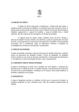2.2 ANÁLISE DA TAREFA

            A análise da tarefa compreende a identificação e compreensão dois pontos: o
trabalho prescrito (a instrução de trabalho) e os requisitos físicos para execução a tarefa. O
primeiro ponto de observação inclui aspectos como o ambiente de inserção da tarefa (layout,
mobiliário, equipamentos e espaços de trabalho), a carga de trabalho física e mental
requerida, além dos aspectos psico-sociológicos e de tempos de produção.

            O segundo ponto da análise envolve requisitos físicos da tarefa, abrange a
natureza do trabalho muscular (estático e/ou dinâmico), a postura requerida para execução
da tarefa, a qual depende das características das superfícies de trabalho e assento (quando
necessário), com a consideração, ainda, de informações referentes à condições de
acessibilidade aos sistemas de comunicação e acionamentos.

2.3 ANÁLISE DA ATIVIDADE

A análise da atividade contempla a etapa de observação do trabalho efetivamene realizado,
através da observação das atividades mentais e físicas do trabalhador. As atividades
mentais reportam-se aos níveis de detecção, discriminação e interpretação das informações
e, na seqüência, os níveis de tomada de decisão e ação, respectivamente.

2.4 CONFRONTO TAREFA VERSUS ATIVIDADE

A etapa de confrontação da tarefa com a atividade tem como objetivo a verificação das
diferenças entre o trabalho prescrito e o trabalho realizado, a determinação das incorreções
da tarefa frente às potencialidades e limitações do ser humano. Busca ainda identificar as
atividades regulatórias nesta relação.

2.5 DIAGNÓSTICO

A etapa de diagnóstico abrange as condições técnicas para a execução do trabalho, as
condições ambientais em que a atividade ocorre, além das condições organizacionais do
trabalho.
 