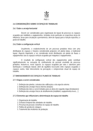 2.6 CONSIDERAÇÕES SOBRE O ESPAÇO DE TRABALHO

2.6.1 Sobre o arranjo horizontal

            Devem ser considerados para organização do layout do processo os espaços
ocupados por mobiliário e equipamentos, incluídas neste particular as respectivas áreas de
influência, áreas para circulação e permanência, além de espaço para a função específica, o
posto de trabalho.

2.6.2 Sobre a configuração vertical

            Usualmente, o estabelecimento de um processo produtivo inicia com uma
distribuição de espaços e funções considerando projeções em planta baixa, o tradicional
layout. Aspecto importante a ser considerado nesta distribuição em planta de fluxos e
equipamentos são os espaços verticais ocupados por máquinas e equipamentos.

             O resultado da configuração vertical dos equipamentos pode contribuir
significativamente na sensação de confinamento do pessoal envolvido do processo
produtivo. Incluem-se, neste aspecto, os espaços ocupados por vãos e aberturas para
iluminação e ventilação natural, além do equilíbrio necessário entre espaços ocupados e
espaços vazios, fator interveniente na percepção e compreensão visual do espaço de
trabalho.

2.7 DIMENSIONAMENTO DE ESPAÇOS E PLANOS DE TRABALHO

2.7.1 Etapas a serem consideradas

     1. Definição das plantas, estrutura das edificações e do aspecto externo;
     2. Definição dos arranjos físicos internos (leiaute);
     3. Definição dos lotes a serem licitados para as obras de segunda etapa (instalações);
     4. Definição dos arranjos físicos de detalhamento (mobiliário, equipamentos leves,...).

2.7.2 Elementos que influenciam a determinação do espaço de trabalho

     1. Organização do trabalho;
     2. Estrutura temporal das atividades de trabalho;
     3. Presença de pessoas estranhas no espaço de trabalho;
     4. Política de gestão de estoques;
     5. Tratamento dos incidentes de produção;
 