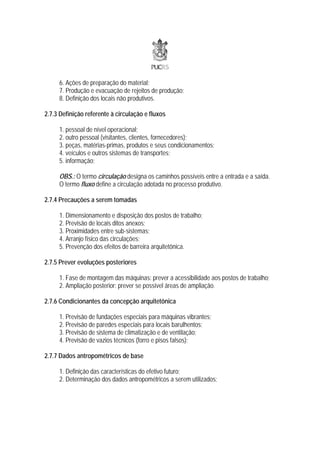 6. Ações de preparação do material;
     7. Produção e evacuação de rejeitos de produção;
     8. Definição dos locais não produtivos.

2.7.3 Definição referente à circulação e fluxos

     1. pessoal de nível operacional;
     2. outro pessoal (visitantes, clientes, fornecedores);
     3. peças, matérias-primas, produtos e seus condicionamentos;
     4. veículos e outros sistemas de transportes;
     5. informação;

     OBS.: O termo circulação designa os caminhos possíveis entre a entrada e a saída.
     O termo fluxo define a circulação adotada no processo produtivo.

2.7.4 Precauções a serem tomadas

     1. Dimensionamento e disposição dos postos de trabalho;
     2. Previsão de locais ditos anexos;
     3. Proximidades entre sub-sistemas;
     4. Arranjo físico das circulações;
     5. Prevenção dos efeitos de barreira arquitetônica.

2.7.5 Prever evoluções posteriores

     1. Fase de montagem das máquinas: prever a acessibilidade aos postos de trabalho;
     2. Ampliação posterior: prever se possível áreas de ampliação.

2.7.6 Condicionantes da concepção arquitetônica

     1. Previsão de fundações especiais para máquinas vibrantes;
     2. Previsão de paredes especiais para locais barulhentos;
     3. Previsão de sistema de climatização e de ventilação;
     4. Previsão de vazios técnicos (forro e pisos falsos);

2.7.7 Dados antropométricos de base

     1. Definição das características do efetivo futuro;
     2. Determinação dos dados antropométricos a serem utilizados;
 